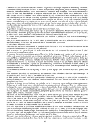 C uando h ubo oscurecido del todo, una inmensa fatiga h izo que mis ojos empezaran a irritarse y a arderme.
 F inalmente me dejé llevar por el sueñ o, el sueñ o más profundo y negro que jamás h e tenido. S in embargo,
  no estaba totalmente dormido, podía sentir la espesa oscuridad a mi alrededor. T enía la sensación entera-
  mente física de estar vadeando en la negrura. S úbitamente, ésta se tornó rojiza, luego anaranjada y, des-
  pués, de una blancura cegadora, como si fuera una luz de neón terriblemente intensa. G radualmente enfo-
  qué mi visión y me encontré que estaba yo sentado con don J uan, pero ya no adentro de la cueva. Estába-
  mos en la cima de una montañ a contemplando una exquisita planicie, con cerros en la distancia. Esta bella
  pradera estaba bañ ada en un resplandor, en unos rayos de luz que emanaban de la tierra misma. A donde-
  quiera que mirase, veía detalles familiares: rocas, colinas, ríos, bosques, barrancos, todas ellos realzados y
  transformados por su resplandor interno. Este resplandor, que cosquilleaba dentro de todo, también ema-
    naba de mi mismo ser.
  -T u punto de encaje se h a movido -parecía estar diciéndome don J uan.
    S us palabras no tenían sonido, pero aún así supe lo que acababa de decirme. M i reacción racional fue tratar
     de explicarme a mí mismo que, porque mis oídos estaban momentáneamente afectados por lo que ocurría,
     yo h abía oído a don J uan como si él h ubiera estado h ablando dentro de un tubo.
     -T us oídos están perfectamente bien. Estamos en otro reino de la percepción -don J uan nuevamente pa-
   reció decirme.
   P ero yo no podía contestarle. P or un lado, sentía que él letargo de un sueñ o profundo me impedía decir
     una sola palabra y, por el otro, me sentía más alerta, más despierto que nunca.
     -¿Q ué me está pasando? -pensé.
    -L a cueva h izo que tu punto de encaje se moviera -pensó don J uan y yo oí sus pensamientos como si fueran
     mis propias palabras pronunciadas para mis adentros.
  S entí una orden, un comando que no tenía nada que ver con mis pensamientos. Algo me ordenó mirar
     nuevamente la maravillosa pradera.
     Al observar fijamente esa prodigiosa visión, filamentos de luz empezaron a irradiar, a salir de todo lo que
     existía en la pradera. Al principio fue como una explosión de un número infinito de cortas fibras de luz; des-
     pués, las fibras se transformaron en largas h ebras de luminosidad arracimadas en vibrantes rayos de luz que
     llegaba h asta el infinito. En realidad no h abía manera alguna de h allar sentido a cuanto veía, ni h abía modo
     de describirlo como no sea mediante la imagen de vibrantes h ebras de luz. L as h ebras de luz no estaban
     entremezcladas o entretejidas. A pesar de que irradiaron y continuaban irradiando de todas partes y en
     todas direcciones, cada h ebra estaba separada de las otras y al mismo tiempo todas estaban agrupadas de
     un modo inextricable.
     -Estás viend o las emanaciones del Aguila y la fuerza que las agrupa y las mantiene separadas. -pensó don
     J uan-.
      En el momento que capté sus pensamientos, los filamentos de luz parecieron consumir toda mi energía. L a
      fatiga me abrumó. B orró mi visión y me h undió en la oscuridad.
      Al abrir los ojos de nuevo, sentí algo muy familiar a mi alrededor. A pesar de no saber dónde me encontra-
      ba, pensé h aber regresado a mi estado de conciencia normal. Don J uan dormía a mi lado, su h ombro re-
       cargado contra el mío.
      M e di cuenta de que la oscuridad que nos rodeaba era tan intensa que yo no podía ver mis propias manos.
       Deduje que la niebla debía h aber cubierto la saliente rocosa, entrando a la cueva. O tal vez estábamos cu-
       biertos por las nubes bajas que descendían en las noch es nubladas desde las altas montañ as como silencio-
       sa avalanch a. P ero aún en esa total negrura, vi como don J uan abrió los ojos tan pronto como yo abrí los
       míos, aunque no me miraba. En ese instante, comprendí que el verlo no era el resultado de la luz que afec-
       taba mi retina, sino una sensación corporal.
       M e quedé tan absorto observando a don J uan, sin la ayuda de mis ojos, que no presté atención a cuanto
         me estaba diciendo. Al fin dejó de h ablar y volteó la cara h acia mí, como si quisiera mirarme a los ojos.
        T osió un par de veces para aclararse la garganta y comenzó a h ablar en voz muy baja. Dijo que su bene-
         factor acostumbraba ir a la cueva con él y con sus otros discípulos muy a menudo, pero más a menudo aún
         iba solo. En esa cueva fue donde su benefactor vio la misma pradera que acabábamos de ver . Esa visión le
         dio la idea de describir al espíritu como el flujo de las cosas.
         Don J uan reiteró que su benefactor no pensaba muy bien, de otro modo, se h ubiera dado cuenta en un
         instante que lo que él h abía vist o y creía ser el flujo de las cosas, era el int ent o, la fuerza que impregna todo.
         Don J uan agregó que si su benefactor llegó a entender la naturaleza de su visió n, nunca lo reveló. P ersonal-
         mente, don J uan creía que su benefactor nunca lo supo. C reyó simplemente h aber visto el flujo de las cosas,
         lo cual era la absoluta verdad, pero no en el sentido que él le daba.
         Don J uan puso tanto énfasis en esto que quise preguntarle la razón de ello, pero no pude h ablar. M i gar-
         ganta parecía estar congelada. Don J uan no dijo nada más. N os sentamos en silencio e inmovilidad comple-

                                                          40
 