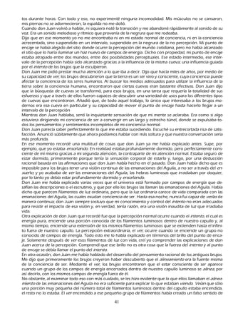 tos durante h oras. C on todo y eso, no experimenté ninguna incomodidad. M is músculos no se cansaron,
 mis piernas no se adormecieron, la espalda no me dolió.
 C uando don J uan volvió a h ablar, ni siquiera noté la transición y me abandoné rápidamente al sonido de su
  voz. Era un sonido melodioso y rítmico que provenía de la negrura que me rodeaba.
 Dijo que en ese momento yo no me encontraba ni en mi estado normal de conciencia, ni en la conciencia
  acrecentada, sino suspendido en un intervalo, suspendido en la negrura de la no percepción. M i punto de
  encaje se h abía alejado del sitio donde ocurre la percepción del mundo cotidiana, pero no h abía alcanzado
  el sitio que lo h aría iluminar un h az nuevo de campos de energía. Dich o con propiedad, mi punto de encaje
  estaba atrapado entre dos mundos, entre dos posibilidades perceptuales. Ese estado intermedio, ese inter-
valo de la percepción h abía sido alcanzado gracias a la influencia de la misma cueva; una influencia guiada
  por el int ent o de los brujos que la esculpieron.
  Don J uan me pidió prestar much a atención a lo que iba a decir. Dijo que h acía miles de añ os, por medio de
  su capacidad de ver , los brujos descubrieron que la tierra es un ser vivo y consciente, cuya conciencia puede
  afectar la conciencia de los seres h umanos. Al buscar los medios adecuados para utilizar la influencia de la
  tierra sobre la conciencia h umana, encontraron que ciertas cuevas eran bastante efectivas. Don J uan dijo
  que la búsqueda de cuevas se transformó, para esos brujos, en una tarea que requería la totalidad de sus
  esfuerzos y que a través de ellos fueron capaces de descubrir una variedad de usos para los diferentes tipos
  de cuevas que encontraron. Añ adió que, de todo aquel trabajo, lo único que interesaba a los brujos mo-
       dernos era esa cueva en particular y su capacidad de mover el punto de encaje h asta h acerlo llegar a un
  intervalo de la percepción
M ientras don J uan h ablaba, sentí la inquietante sensación de que mi mente se aclaraba. Era como si algo
  estuviera dirigiendo mi conciencia de ser a convergir en un largo y estrech o túnel, donde se expulsaba to-
       dos los pensamientos y sentimientos incompletos de mi conciencia normal.
       Don J uan parecía saber perfectamente lo que me estaba sucediendo. Escuch é su entrecortada risa de satis-
       facción. Anunció súbitamente que ah ora podíamos h ablar con más soltura y que nuestra conversación sería
  más profunda.
 En ese momento recordé una multitud de cosas que don J uan ya me h abía explicado antes. S upe, por
  ejemplo, que yo estaba ensoñ and o. En realidad estaba profundamente dormido, pero perfectamente cons-
ciente de mí mismo gracias a mi segunda atención, la contraparte de mi atención normal. Estaba seguro de
  estar dormido, primeramente porque tenía la sensación corporal de estarlo y, luego, por una deducción
  racional basada en las afirmaciones que don J uan h abía h ech o en el pasado. Don J uan h abía dich o que es
  imposible para los brujos tener una visión continua de las emanaciones del Aguila, a no ser a través del en-
  su eñ o; y yo acababa de ver las emanaciones del Aguila, las h ebras luminosas que irradiaban por doquier,
  por lo tanto yo debía estar profundamente dormido y ensoñ and o.
Don J uan me h abía explicado varias veces que el universo está formado por campos de energía que de-
 safían las descripciones o el escrutinio, y que por ello los brujos las llaman las emanaciones del Aguila. Había
  dich o que parecen filamentos de luz ordinaria, pero que la luz ordinaria carece de vida comparada con las
  emanaciones del Aguila, las cuales exudan conciencia de ser. Hasta esa noch e, nunca fui capaz de ver l as de
  manera continua; don J uan siempre sostuvo que mi conocimiento y control del int ent o no eran adecuados
  para resistir el impacto de esa visión y, en verdad, tenía razón, era una visión inaudita de luz que irradiaba
  vida.
     O tra explicación de don J uan que recordé fue que la percepción normal ocurre cuando el int ent o, el cual es
  energía pura, enciende una porción conocida de los filamentos luminosos dentro de nuestro capullo y, al
  mismo tiempo, enciende una extensión de los mismos filamentos luminosos que se extienden h asta el infini-
       to fuera de nuestro capullo. L a percepción extraordinaria, el ver , ocurre cuando se enciende un grupo no
  conocido de campos de energía. T odo esto me lo h abía explicado en términos del brillo del punto de enca-
je. S olamente después de ver esos filamentos de luz con vida, creí yo comprender las explicaciones de don
  J uan acerca de la percepción. C omprendí que ese brillo no es otra cosa que la fuerza del int ent o y al punto
   de encaje se debía llamar el punto del int ent o.
 En otra ocasión, don J uan me h abía h ablado del desarrollo del pensamiento racional de los antiguos brujos.
   M e dijo que primeramente los brujos creyeron h aber descubierto que el al ineam ient o era la fuente misma
    de la conciencia de ser. M ediante el ver , los brujos encontraron que el estar consciente de ser aparece
    cuando un grupo de los campos de energía encerrados dentro de nuestro capullo luminoso se al inea, por
    así decirlo, con los mismos campos de energía fuera de él.
      N o obstante, al examinar todo eso con más cuidado, se les h izo evidente que lo que ellos llamaban el al inea-
    m ient o de las emanaciones del Aguila no era suficiente para explicar lo que estaban viend o. Veí an que sólo
     una porción muy pequeñ a del número total de filamentos luminosos dentro del capullo estaba encendida,
     el resto no lo estaba. El ver encendido a ese pequeñ o grupo de filamentos h abía creado un falso sentido de

                                                      41
 