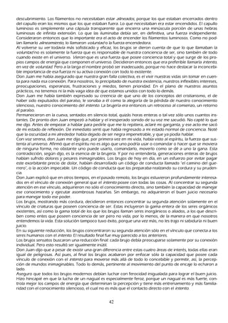 descubrimiento. L os filamentos no necesitaban estar al inead os, porque los que estaban encerrados dentro
del capullo eran los mismos que los que estaban fuera. L o que necesitaban era estar encendidos. El capullo
luminoso es simplemente una cápsula transparente que encierra una minúscula porción de unas h ebras
luminosas de infinita extensión. L o que las iluminaba debía ser, en definitiva, una fuerza independiente.
C onsideraron entonces que lo importante era el acto de encender los filamentos luminosos. C omo no pod-
ían llamarlo al ineam ient o, lo llamaron vol u nt ad o la fuerza encendedora.
Al volverse su ver todavía más sofisticado y eficaz, los brujos se dieron cuenta de que lo que llamaban la
vol u nt ad no es solamente la fuerza que es responsable de nuestra conciencia de ser, sino también de todo
cuando existe en el universo. Vier on que es una fuerza que posee conciencia total y que surge de los pro-
 pios campos de energía que componen el universo. Decidieron entonces que era preferible llamarla int ent o,
  en vez de vol u nt ad . P ero a la larga el nombre probó ser inadecuado, porque no h ace destacar la inconcebi-
 ble importancia de esa fuerza ni su activa conexión con todo lo existente.
 Don J uan me h abía asegurado que nuestra gran falla colectiva, es el vivir nuestras vidas sin tomar en cuen-
ta para nada esa conexión. P ara nosotros, lo precipitado de nuestra existencia, nuestros inflexibles intereses,
 preocupaciones, esperanzas, frustraciones y miedos, tienen prioridad. En el plano de nuestros asuntos
  prácticos, no tenemos ni la más vaga idea de que estamos unidos con todo lo demás.
 Don J uan me h abía también expresado su creencia de que uno de los conceptos del cristianismo, el de
 h aber sido expulsados del paraíso, le sonaba a él como la alegoría de la pérdida de nuestro conocimiento
  silencioso, nuestro conocimiento del int ent o. L a brujería era entonces un retroceso al comienzo, un retorno
  al paraíso.
  P ermanecieron en la cueva, sentados en silencio total, quizás h oras enteras o tal vez sólo unos cuantos ins-
  tantes. De pronto don J uan empezó a h ablar y el inesperado sonido de su voz me sacudió. N o capté lo que
  me dijo. Antes de empezar a h ablar para pedirle que me lo repitiera, aclaré mi garganta, y ese acto me sacó
    de mi estado de reflexión. De inmediato sentí que h abía regresado a mi estado normal de conciencia. N oté
    que la oscuridad a mi alrededor h abía dejado de ser negra impenetrable, y que ya podía h ablar.
   C on voz serena, don J uan me dijo que, por primera vez en mi vida, h abía visto al espíritu, la fuerza que sus-
  tenta al universo. Afirmó que el espíritu no es algo que uno podría usar o comandar o h acer que se moviera
   de ninguna forma, no obstante uno puede usarlo, comandarlo, moverlo como se dé a uno la gana. Esta
    contradicción, según dijo, es la esencia de la brujería. Y por no entenderla, generaciones enteras de brujos
    h abían sufrido dolores y pesares inimaginables. L os brujos de h oy en día, en un esfuerzo por evitar pagar
     este exorbitante precio de dolor, h abían desarrollado un código de conducta llamado "el camino del gue-
     rrero", o la acción impecable. Un código de conducta que los preparaba realzando su cordura y su pruden-
     cia.
     Don J uan explicó que en otros tiempos, en el pasado remoto, los brujos estuvieron profundamente interesa-
     dos en el vínculo de conexión general que el int ent o posee con todas las cosas. Al concentrar su segunda
     atención en ese vínculo, adquirieron no sólo el conocimiento directo, sino también la capacidad de manejar
     ese conocimiento y ejecutar asombrosas h azañ as. S in embargo, no adquirieron el buen juicio necesario
      para manejar todo ese poder.
     L os brujos, mostrando más cordura, decidieron entonces concentrar su segunda atención solamente en el
      vínculo de criaturas que poseen conciencia de ser. Estas incluyeron la gama entera de los seres orgánicos
      existentes, así como la gama total de los que los brujos llaman seres inorgánicos o aliados, a los que descri-
      ben como entes que poseen conciencia de ser pero no vida, por lo menos, de la manera en que nosotros
      entendemos la vida. Esta solución tampoco tuvo éxito, porque una vez más, no les trajo ni sabiduría ni buen
      juicio.
      En su siguiente reducción, los brujos concentraron su segunda atención sólo en el vínculo que conecta a los
      seres h umanos con el int ent o. El resultado final fue muy parecido a los anteriores.
      L os brujos sensatos buscaron una reducción final: cada brujo debía preocuparse solamente por su conexión
       individual. P ero esto resultó ser igualmente inútil.
      Don J uan dijo que a pesar de existir una gran diferencia entre estas cuatro áreas de interés, todas ellas eran
       igual de peligrosas. Así pues, al final los brujos acabaron por enfocar sólo la capacidad que posee cada
       vínculo de conexión con el int ent o para moverse más allá de todo lo concebible y permitir, así, la percep-
       ción de mundos inimaginables. T odo lo demás, pertinente al movimiento del punto de encaje lo ech aron a
       lado.
       Aseguro que todos los brujos modernos debían luch ar con ferocidad inigualada para lograr el buen juicio.
       Hizo h incapié en que la luch a de un nagual es especialmente feroz, porque un nagual es más fuerte, con-
       trola mejor los campos de energía que determinan la percepción y tiene más entrenamiento y más familia-
       ridad con el conocimiento silencioso, el cual no es más que el contacto directo con el int ent o.


                                                      42
 