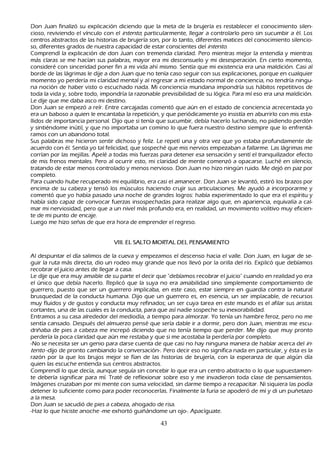 Don J uan finalizó su explicación diciendo que la meta de la brujería es restablecer el conocimiento silen-
     cioso, reviviendo el vínculo con el int ent o; particularmente, llegar a controlarlo pero sin sucumbir a él. L os
 centros abstractos de las h istorias de brujería son, por lo tanto, diferentes matices del conocimiento silencio-
     so, diferentes grados de nuestra capacidad de estar conscientes del int ent o.
     C omprendí la explicación de don J uan con tremenda claridad. P ero mientras mejor la entendía y mientras
 más claras se me h acían sus palabras, mayor era mi desconsuelo y mi desesperación. En cierto momento,
 consideré con sinceridad poner fin a mi vida ah í mismo. S entía que mi existencia era una maldición. C asi al
 borde de las lágrimas le dije a don J uan que no tenía caso seguir con sus explicaciones, porque en cualquier
 momento yo perdería mi claridad mental y al regresar a mi estado normal de conciencia, no tendría ningu-
na noción de h aber visto o escuch ado nada. M i conciencia mundana impondría sus h ábitos repetitivos de
 toda la vida y, sobre todo, impondría la razonable previsibilidad de su lógica. P ara mí eso era una maldición.
 L e dije que me daba asco mi destino.
     Don J uan se empezó a reír. Entre carcajadas comentó que aún en el estado de conciencia acrecentada yo
  era un baboso a quien le encantaba la repetición, y que periódicamente yo insistía en aburrirlo con mis esta-
     llidos de importancia personal. Dijo que si tenía que sucumbir, debía h acerlo luch ando, no pidiendo perdón
  y sintiéndome inútil, y que no importaba un comino lo que fuera nuestro destino siempre que lo enfrentá-
ramos con un abandono total.
  S us palabras me h icieron sentir dich oso y feliz. L e repetí una y otra vez que yo estaba profundamente de
   acuerdo con él. S entía yo tal felicidad, que sospech é que mis nervios empezaban a fallarme. L as lágrimas me
   corrían por las mejillas. Apelé a todas mis fuerzas para detener esa sensación y sentí el tranquilizador efecto
   de mis frenos mentales. P ero al ocurrir esto, mi claridad de mente comenzó a opacarse. L uch é en silencio,
   tratando de estar menos controlado y menos nervioso. Don J uan no h izo ningún ruido. M e dejó en paz por
   completo.
P ara cuando h ube recuperado mi equilibrio, era casi el amanecer. Don J uan se levantó, estiró los brazos por
   encima de su cabeza y tensó los músculos h aciendo crujir sus articulaciones. M e ayudó a incorporarme y
   comentó que yo h abía pasado una noch e de grandes logros: h abía experimentado lo que era el espíritu y
   h abía sido capaz de convocar fuerzas insospech adas para realizar algo que, en apariencia, equivalía a cal-
     mar mi nerviosidad, pero que a un nivel más profundo era, en realidad, un movimiento volitivo muy eficien-
    te de mi punto de encaje.
    L uego me h izo señ as de que era h ora de emprender el regreso.


                                  V III. E L S A L T O   M O R T A L DE L P E NS A M IE NT O

    Al despuntar el día salimos de la cueva y empezamos el descenso h acia el valle. Don J uan, en lugar de se-
    guir la ruta más directa, dio un rodeo muy grande que nos llevó por la orilla del río. Explicó que debíamos
 recobrar el juicio antes de llegar a casa.
 L e dije que era muy amable de su parte el decir que "debíamos recobrar el juicio" cuando en realidad yo era
  el único que debía h acerlo. R eplicó que la suya no era amabilidad sino simplemente comportamiento de
  guerrero, puesto que ser un guerrero implicaba, en este caso, estar siempre en guardia contra la natural
  brusquedad de la conducta h umana. Dijo que un guerrero es, en esencia, un ser implacable, de recursos
  muy fluidos y de gustos y conducta muy refinados; un ser cuya tarea en este mundo es el afilar sus aristas
  cortantes, una de las cuales es la conducta, para que así nadie sospech e su inexorabilidad.
 Entramos a su casa alrededor del mediodía, a tiempo para almorzar. Y o tenía un h ambre feroz, pero no me
  sentía cansado. Después del almuerzo pensé que sería dable ir a dormir, pero don J uan, mientras me escu-
  driñ aba de pies a cabeza me increpó diciendo que no tenía tiempo que perder. M e dijo que muy pronto
  perdería la poca claridad que aún me restaba y que si me acostaba la perdería por completo.
    -N o se necesita ser un genio para darse cuenta de que casi no h ay ninguna manera de h ablar acerca del in-
  t ent o -dijo de pronto cambiando la conversación-. P ero decir eso no significa nada en particular, y ésta es la
   razón por la que los brujos mejor se fían de las h istorias de brujería, con la esperanza de que algún día
   quien las escuch e entienda sus centros abstractos.
C omprendí lo que decía, aunque seguía sin concebir lo que era un centro abstracto o lo que supuestamen-
    te debería significar para mí. T raté de reflexionar sobre eso y me invadieron toda clase de pensamientos.
   I mágenes cruzaban por mi mente con suma velocidad, sin darme tiempo a recapacitar. N i siquiera las podía
    detener lo suficiente como para poder reconocerlas. F inalmente la furia se apoderó de mí y di un puñ etazo
    a la mesa.
    Don J uan se sacudió de pies a cabeza, ah ogado de risa.
 -Haz lo que h iciste anoch e -me exh ortó guiñ ándome un ojo-. Apacíguate.

                                                             43
 
