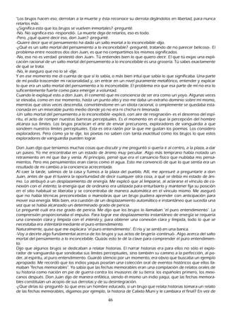 "L os brujos h acen eso; derrotan a la muerte y ésta reconoce su derrota dejándolos en libertad, para nunca
retarlos más.
-¿S ignifica esto que los brujos se vuelven inmortales? -pregunté.
-N o. N o significa eso -respondió-. L a muerte deja de retarlos, eso es todo.
-P ero, ¿qué quiere decir eso, don J uan? -pregunté.
-Q uiere decir que el pensamiento h a dado un salto mortal a lo inconcebible -dijo.
-¿Q ué es un salto mortal del pensamiento a lo inconcebible? -pregunté, tratando de no parecer belicoso-. El
problema entre nosotros dos don J uan, es que no compartimos los mismos significados.
-N o, eso no es verdad -protestó don J uan-. T ú entiendes bien lo que quiero decir. El que tú exijas una expli-
cación racional de un salto mortal del pensamiento a lo inconcebible es una grosería. T ú sabes exactamente
 de qué se trata.
 -N o, le aseguro que no lo sé -dije.
Y en ese momento me di cuenta de que sí lo sabía, o más bien intuí que sabía lo que significaba. Una parte
 de mí podía trascender mi racionalidad y, sin entrar en un nivel puramente metafórico, entender y explicar
 lo que era un salto mortal del pensamiento a lo inconcebible. El problema era que esa parte de mí no era lo
 suficientemente fuerte como para emerger a voluntad.
 C uando le expliqué esto a don J uan, él comentó que mi conciencia de ser era como un yoyo. Algunas veces
  se elevaba, como en ese momento, h asta un punto alto y eso me daba un extrañ o dominio sobre mí mismo,
  mientras que otras veces descendía, convirtiéndome en un idiota racional, o simplemente se quedaba esta-
  cionada en un miserable punto medio donde yo no era ni ch ich a ni limonada.
  -Un salto mortal del pensamiento a lo inconcebible -explicó, con aire de resignación- es el descenso del espí-
  ritu, el acto de romper nuestras barreras perceptuales. Es el momento en el que la percepción del h ombre
  alcanza sus límites. L os brujos practican el arte de enviar precursores, exploradores de vanguardia a que
  sondeen nuestros límites perceptuales. Esta es otra razón por la que me gustan los poemas. L os considero
  exploradores. P ero como ya te dije, los poetas no saben con tanta exactitud como los brujos lo que estos
  exploradores de vanguardia pueden lograr.

Don J uan dijo que teníamos much as cosas que discutir y me preguntó si quería ir al centro, a la plaza, a dar
un paseo. Y o me encontraba en un estado de ánimo muy peculiar. Algo más temprano h abía notado un
retraimiento en mí que iba y venía. Al principio, pensé que era el cansancio físico que nublaba mis pensa-
mientos. P ero mis pensamientos eran claros como el agua. Esto me convenció de que lo que sentía era un
resultado de mi cambio a la conciencia acrecentada.
Al caer la tarde, salimos de la casa y fuimos a la plaza del pueblo. Allí, me apresuré a preguntarle a don
J uan, antes de que él tuviera la oportunidad de decir cualquier otra cosa, a qué se debía mi estado de áni-
 mo. L o atribuyó a un desplazamiento de energía. M e explicó que al limpiarse, al aclararse el vínculo de co-
 nexión con el int ent o, la energía que de ordinario era utilizada para enturbiarlo y mantener fija su posición
 en el sitio h abitual se liberaba y se concentraba de manera automática en el vínculo mismo. M e aseguró
 que no h abía técnicas preconcebidas o maniobras que un brujo pudiera aprender con anticipación para
 mover esa energía. M ás bien, era cuestión de un desplazamiento automático e instantáneo que sucedía una
 vez que se h abía alcanzado un determinado grado de pericia.
 L e pregunté cuál era ese grado de pericia. M e dijo que los brujos lo llamaban "el puro entendimiento". L a
  comprensión proporcionaba el impulso. P ara lograr ese desplazamiento instantáneo de energía se requería
  una conexión clara y límpida con el int ent o y, para obtener una conexión clara y límpida, todo lo que se
  necesitaba era int ent ar l a mediante el puro entendimiento.
  N aturalmente, quise que me explicara "el puro entendimiento". É l río y se sentó en una banca.
   -Voy a decirte algo fundamental acerca de los brujos y sus actos de brujería -continuó-. Algo acerca del salto
   mortal del pensamiento a lo inconcebible. Q uizás esto te dé la clave para comprender el puro entendimien-
   to.
   Dijo que algunos brujos se dedicaban a relatar h istorias. El narrar h istorias era para ellos no sólo el explo-
   rador de vanguardia que sondeaba sus límites perceptuales, sino también su camino a la perfección, al po-
   der, al espíritu, al puro entendimiento. G uardó silencio por un momento; era obvio que buscaba un ejemplo
   apropiado. M e recordó que los indios yaquis poseían una colección oral de eventos h istóricos que ellos lla-
   maban "fech as memorables". Y o sabía que las fech as memorables eran una compilación de relatos orales de
   su h istoria como nación en pie de guerra contra los invasores de su tierra: los españ oles primero, los mexi-
   canos después. Don J uan dijo de manera enfática, siendo él mismo un indio yaqui, que las fech as memora-
   bles constituían un acopio de sus derrotas y de su desintegración.
   -¿Q ue dirías tú -preguntó- tú que eres un h ombre educado, si un brujo que relata h istorias tomara un relato
   de las fech as memorables, digamos por ejemplo, la h istoria de C alixto M uni y le cambiara el final? En vez de

                                                     46
 