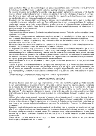 decir que C alixto M uni fue descuartizado por sus ejecutores españ oles, como realmente ocurrió, él narrara
   la h istoria de C alixto M uni como el rebelde victorioso que logró liberar a su pueblo.
 Y o conocía la h istoria de C alixto M uni, un indio yaqui quien, según las fech as memorables, sirvió durante
  much os añ os en un barco bucanero en el C aribe, con objeto de aprender estrategias de guerra. A su regre-
   so a S onora, se las arregló para levantarse en armas contra los españ oles y declarar la guerra de indepen-
   dencia, tan sólo para ser traicionado, capturado y ejecutado.
   Don J uan me instó a h acer algún comentario. L e dije que yo me veía obligado a creer que, el cambiar un
  relato objetivo, basado en h ech os reales, conforme él lo describía, era un recurso psicológico del brujo na-
 rrador para expresar sus anh elos ocultos. O quizás una forma personal e idiosincrática de aminorar la frus-
  tración. Agregué que inclusive h asta llamaría a ese brujo narrador un patriota, porque era obviamente in-
   capaz de aceptar la amarga derrota.
   Don J uan se ah ogó de risa.
   -P ero no se trata sólo de un específico brujo que relata h istorias -arguyó-. T odos los brujos que relatan h isto-
 rias h acen lo mismo.
 -En ese caso, es una estratagema socialmente aprobada que expresa los anh elos ocultos de toda una socie-
dad -respondí-. Una forma socialmente aceptada de desah ogar colectivamente la tensión psicológica.
-T u argumento es locuaz, convincente y muy razonable -comentó-. P ero debido a que te falta el puro en-
 tendimiento no puedes ver tu falla.
M e miró como si me estuviera persuadiendo a comprender lo que me decía. Y o no h ice ningún comentario;
  cualquier cosa que h ubiera dich o me h abría h ech o parecer resentido.
 -El brujo que relata h istorias y que cambia el final de un relato real y socialmente aceptado -dijo- lo h ace
  bajo la dirección y los auspicios del espíritu. C omo puede y sabe manejar su conexión con el int ent o, puede
  también manejar el puro entendimiento y cambiar las cosas. El brujo narrador h ace señ as de que h a int en-
  t ad o cambiar el relato, quitándose el sombrero, poniéndolo sobre el suelo y dándole una vuelta completa
   de derech a a izquierda. B ajo los auspicios del espíritu, ese simple acto lo precipita dentro del espíritu mismo.
   Ha dejado que su pensamiento dé un salto mortal a lo inconcebible.
 Don J uan levantó el brazo por encima de la cabeza y, por un instante, apuntó h acia el cielo, sobre la línea
   del h orizonte.
  -Debido a que su puro entendimiento es un explorador de vanguardia que sondea aquella inmensidad -
   prosiguió don J uan- el brujo narrador sabe, sin lugar a dudas, que, en algún lugar, de alguna manera, ah í
   en ese infinito, en este mismo momento, h a descendido el espíritu. El pensamiento h a dado un salto mortal
   a lo inconcebible y C alixto M uni es el victorioso. Ha liberado a su pueblo. S u luch a h a trascendido lo perso-
   nal.
   -¡Q uién eres tú y tu pinch e racionalidad para poner cadenas al pensamiento!

                                        IX . M O V E R E L P U NT O   DE E NC A J E

Un par de días más tarde, don J uan y yo emprendimos un viaje a las montañ as. Explicó que h abía decidido
ir a un lugar especial, que creara un ambiente apropiado en donde explicarme algunos aspectos complejos
de la maestría del estar consciente de ser. Habitualmente don J uan prefería ir a la cordillera del oeste, que
además estaba más cerca, pero esa vez eligió las cumbres del este. Esa cordillera era much o más alta y esta-
ba más lejos. A mí me parecía más siniestra, oscura e imponente. N o podía sin embargo determinar si esa
impresión era mía o si, de algún modo, h abía absorbido los sentimientos de don J uan acerca de esas mon-
tañ as.
Al llegar a las colinas bajas, antes de comenzar el ascenso a las empinadas cumbres, nos sentamos a descan-
sar. Abrí la moch ila que las mujeres videntes del grupo de don J uan me h abían preparado y encontré un
enorme pedazo de queso. Al verlo experimenté un momento de fastidio, como me sucede de costumbre, ya
que el queso me h a encantado toda la vida, pero nunca me h a sentado bien. Y siempre h e sido incapaz de
rech azarlo.
Don J uan, desde el momento que se dio cuenta de mi debilidad, h izo lo imposible por aguijonearme con
ella. Al principio me sentí muy avergonzado, pero mi vergü enza disminuyó al descubrir que cuando no h ab-
ía queso a mi alrededor no lo ech aba de menos. El problema era que los bromistas del grupo de don J uan
siempre me ponían un gran trozo de queso al alcance de la mano. Y yo, por supuesto, siempre terminaba
por comerlo.
-T ermínalo en una sola sentada -me aconsejo don J uan, con un destello de malicia en los ojos-. Así no
tendrás que preocuparte más por el asunto.



                                                         47
 
