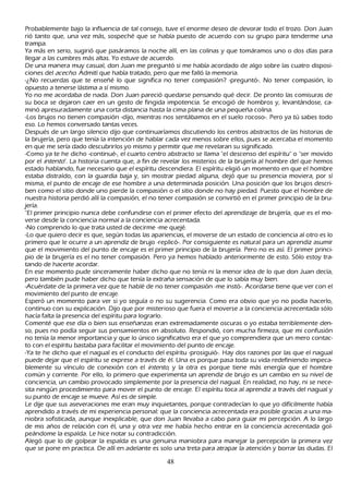 P robablemente bajo la influencia de tal consejo, tuve el enorme deseo de devorar todo el trozo. Don J uan
 rió tanto que, una vez más, sospech é que se h abía puesto de acuerdo con su grupo para tenderme una
 trampa.
 Y a más en serio, sugirió que pasáramos la noch e allí, en las colinas y que tomáramos uno o dos días para
   llegar a las cumbres más altas. Y o estuve de acuerdo.
   De una manera muy casual, don J uan me preguntó si me h abía acordado de algo sobre las cuatro disposi-
 ciones del ac ec h o. Admití que h abía tratado, pero que me falló la memoria.
-¿N o recuerdas que te enseñ é lo que significa no tener compasión? -preguntó-. N o tener compasión, lo
 opuesto a tenerse lástima a sí mismo.
  Y o no me acordaba de nada. Don J uan pareció quedarse pensando qué decir. De pronto las comisuras de
   su boca se dejaron caer en un gesto de fingida impotencia. S e encogió de h ombros y, levantándose, ca-
   minó apresuradamente una corta distancia h asta la cima plana de una pequeñ a colina.
   -L os brujos no tienen compasión -dijo, mientras nos sentábamos en el suelo rocoso-. P ero ya tú sabes todo
   eso. L o h emos conversado tantas veces.
   Después de un largo silencio dijo que continuaríamos discutiendo los centros abstractos de las h istorias de
   la brujería, pero que tenía la intención de h ablar cada vez menos sobre ellos, pues se acercaba el momento
   en que me sería dado descubrirlos yo mismo y permitir que me revelaran su significado.
   -C omo ya te h e dich o -continué-, el cuarto centro abstracto se llama "el descenso del espíritu" o "ser movido
   por el int ent o". L a h istoria cuenta que, a fin de revelar los misterios de la brujería al h ombre del que h emos
   estado h ablando, fue necesario que el espíritu descendiera. El espíritu eligió un momento en que el h ombre
   estaba distraído, con la guardia baja y, sin mostrar piedad alguna, dejó que su presencia moviera, por sí
   misma, el punto de encaje de ese h ombre a una determinada posición. Una posición que los brujos descri-
   ben como el sitio donde uno pierde la compasión o el sitio donde no h ay piedad. P uesto que el h ombre de
   nuestra h istoria perdió allí la compasión, el no tener compasión se convirtió en el primer principio de la bru-
   jería.
   "El primer principio nunca debe confundirse con el primer efecto del aprendizaje de brujería, que es el mo-
   verse desde la conciencia normal a la conciencia acrecentada.
   -N o comprendo lo que trata usted de decirme -me quejé.
   -L o que quiero decir es que, según todas las apariencias, el moverse de un estado de conciencia al otro es lo
   primero que le ocurre a un aprendiz de brujo -replicó-. P or consiguiente es natural para un aprendiz asumir
   que el movimiento del punto de encaje es el primer principio de la brujería. P ero no es así. El primer princi-
   pio de la brujería es el no tener compasión. P ero ya h emos h ablado anteriormente de esto. S ólo estoy tra-
   tando de h acerte acordar.
   En ese momento pude sinceramente h aber dich o que no tenía ni la menor idea de lo que don J uan decía,
   pero también pude h aber dich o que tenía la extrañ a sensación de que lo sabía muy bien.
   -Acuérdate de la primera vez que te h ablé de no tener compasión -me instó-. Acordarse tiene que ver con el
   movimiento del punto de encaje.
   Esperó un momento para ver si yo seguía o no su sugerencia. C omo era obvio que yo no podía h acerlo,
   continuo con su explicación. Dijo que por misterioso que fuera el moverse a la conciencia acrecentada sólo
   h acía falta la presencia del espíritu para lograrlo.
    C omenté que ese día o bien sus enseñ anzas eran extremadamente oscuras o yo estaba terriblemente den-
   so, pues no podía seguir sus pensamientos en absoluto. R espondió, con much a firmeza, que mi confusión
    no tenía la menor importancia y que lo único significativo era el que yo comprendiera que un mero contac-
   to con el espíritu bastaba para facilitar el movimiento del punto de encaje.
   -Y a te h e dich o que el nagual es el conducto del espíritu -prosiguió-. Hay dos razones por las que el nagual
   puede dejar que el espíritu se exprese a través de él. Una es porque pasa toda su vida redefiniendo impeca-
    blemente su vínculo de conexión con el int ent o, y la otra es porque tiene más energía que el h ombre
      común y corriente. P or ello, lo primero que experimenta un aprendiz de brujo es un cambio en su nivel de
      conciencia, un cambio provocado simplemente por la presencia del nagual. En realidad, no h ay, ni se nece-
      sita ningún procedimiento para mover el punto de encaje. El espíritu toca al aprendiz a través del nagual y
      su punto de encaje se mueve. Así es de simple.
     L e dije que sus aseveraciones me eran muy inquietantes, porque contradecían lo que yo difícilmente h abía
      aprendido a través de mi experiencia personal: que la conciencia acrecentada era posible gracias a una ma-
      niobra sofisticada, aunque inexplicable, que don J uan llevaba a cabo para guiar mi percepción. A lo largo
      de mis añ os de relación con él, una y otra vez me h abía h ech o entrar en la conciencia acrecentada gol-
      peándome la espalda. L e h ice notar su contradicción.
      Alegó que lo de golpear la espalda es una genuina maniobra para manejar la percepción la primera vez
      que se pone en practica. De allí en adelante es solo una treta para atrapar la atención y borrar las dudas. El

                                                      48
 