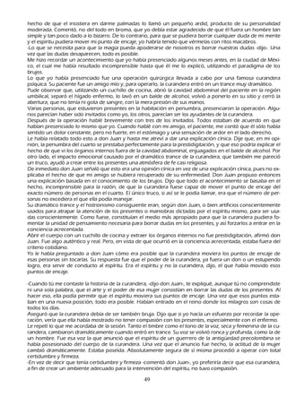 h ech o de que el insistiera en darme palmadas lo llamó un pequeñ o ardid, producto de su personalidad
     moderada. C omentó, no del todo en broma, que yo debía estar agradecido de que él fuera un h ombre tan
     simple y tan poco dado a lo bizarro. De lo contrario, para que se pudiera borrar cualquier duda de mi mente
     y el espíritu pudiera mover mi punto de encaje, yo h abría tenido que vérmelas con ritos macabros.
-L o que se necesita para que la magia pueda apoderarse de nosotros es borrar nuestras dudas -dijo-. Una
     vez que las dudas desaparecen, todo es posible.
M e h izo recordar un acontecimiento que yo h abía presenciado algunos meses antes, en la ciudad de M éxi-
     co, el cual me h abía resultado incomprensible h asta que él me lo explicó, utilizando el paradigma de los
     brujos.
   L o que yo h abía presenciado fue una operación quirúrgica llevada a cabo por una famosa curandera
     psíquica. S u paciente fue un amigo mío y, para operarlo, la curandera entró en un trance muy dramático.
  P ude observar que, utilizando un cuch illo de cocina, abrió la cavidad abdominal del paciente en la región
     umbilical, separó el h ígado enfermo, lo lavó en un balde de alcoh ol, volvió a ponerlo en su sitio y cerró la
     abertura, que no tenía ni gota de sangre, con la mera presión de sus manos.
           Varias personas, que estuvieron presentes en la h abitación en penumbra, presenciaron la operación. Algu-
  nos parecían h aber sido invitados como yo, los otros, parecían ser los ayudantes de la curandera.
  Después de la operación h ablé brevemente con tres de los invitados. T odos estaban de acuerdo en que
     h abían presenciado lo mismo que yo. C uando h ablé con mi amigo, el paciente, me contó que él sólo h abía
      sentido un dolor constante, pero no fuerte, en el estómago y una sensación de ardor en el lado derech o.
 L e h abía relatado todo esto a don J uan y h asta me atreví a dar una explicación cínica. Dije que, en mi opi-
      nión, la penumbra del cuarto se prestaba perfectamente para la prestidigitación, y que eso podría explicar el
      h ech o de que vi los órganos internos fuera de la cavidad abdominal, enjuagados en el balde de alcoh ol. P or
       otro lado, el impacto emocional causado por el dramático trance de la curandera, que también me pareció
       un truco, ayudó a crear entre los presentes una atmósfera de fe casi religiosa.
   De inmediato don J uan señ aló que esto era una opinión cínica en vez de una explicación cínica, pues no ex-
           plicaba el h ech o de que mi amigo se h ubiera recuperado de su enfermedad. Don J uan propuso entonces
       una explicación basada en el conocimiento de los brujos. Dijo que todo el acontecimiento se basaba en el
       h ech o, incomprensible para la razón, de que la curandera fuese capaz de mover el punto de encaje del
        exacto número de personas en el cuarto. El único truco, si así se le podía llamar, era que el número de per-
           sonas no excediera el que ella podía manejar.
          S u dramático trance y el h istrionismo consiguiente eran, según don J uan, o bien artificios conscientemente
        usados para atrapar la atención de los presentes o maniobras dictadas por el espíritu mismo, para ser usa-
           das conscientemente. C omo fuese, constituían el medio más apropiado para que la curandera pudiera fo-
        mentar la unidad de pensamiento necesaria para borrar dudas en los presentes, y así forzarlos a entrar en la
        conciencia acrecentada.
  Abrir el cuerpo con un cuch illo de cocina y extraer los órganos internos no fue prestidigitación, afirmó don
        J uan. F ue algo auténtico y real. P ero, en vista de que ocurrió en la conciencia acrecentada, estaba fuera del
         criterio cotidiano.
         Y o le h abía preguntado a don J uan cómo era posible que la curandera moviera los puntos de encaje de
         esas personas sin tocarlas. S u respuesta fue que el poder de la curandera, ya fuera un don o un estupendo
         logro, era servir de conducto al espíritu. Era el espíritu y no la curandera, dijo, el que h abía movido esos
         puntos de encaje.

-C uando tú me contaste la h istoria de la curandera, -dijo don J uan-, te expliqué, aunque tú no comprendiste
ni una sola palabra, que el arte y el poder de esa mujer consistían en borrar las dudas de los presentes. Al
h acer eso, ella podía permitir que el espíritu moviera sus puntos de encaje. Una vez que esos puntos esta-
   ban en una nueva posición, todo era posible. Habían entrado en el reino donde los milagros son cosas de
 todos los días.
Aseguró que la curandera debía de ser también bruja. Dijo que si yo h acía un esfuerzo por recordar la ope-
   ración, vería que ella h abía mostrado no tener compasión con los presentes, especialmente con el enfermo.
 L e repetí lo que me acordaba de la sesión. T anto el timbre como el tono de la voz, seca y femenina de la cu-
  randera, cambiaron dramáticamente cuando entró en trance. S u voz se volvió ronca y profunda, como la de
  un h ombre. F ue esa voz la que anunció que el espíritu de un guerrero de la antigü edad precolombina se
  h abía posesionado del cuerpo de la curandera. Una vez que el anuncio fue h ech o, la actitud de la mujer
   cambió dramáticamente. Estaba poseída. Absolutamente segura de sí misma procedió a operar con total
   certidumbre y firmeza.
-En vez de decir que tenía certidumbre y firmeza -comentó don J uan-, yo preferiría decir que esa curandera,
   a fin de crear un ambiente adecuado para la intervención del espíritu, no tuvo compasión.

                                                       49
 
