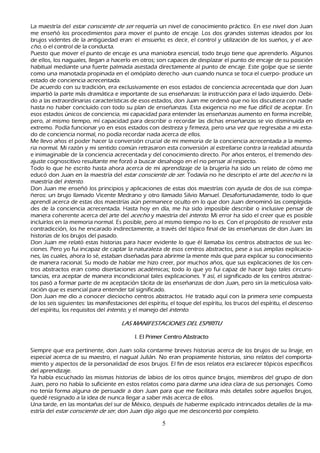 L a maestría del est ar c onsc ient e d e ser requería un nivel de conocimiento práctico. En ese nivel don J uan
 me enseñ ó los procedimientos para mover el punto de encaje. L os dos grandes sistemas ideados por los
 brujos videntes de la antigü edad eran: el ensu eñ o, es decir, el control y utilización de los sueñ os, y el ac e-
 c h o, o el control de la conducta.
       P uesto que mover el punto de encaje es una maniobra esencial, todo brujo tiene que aprenderlo. Algunos
  de ellos, los naguales, llegan a h acerlo en otros; son capaces de desplazar el punto de encaje de su posición
  h abitual mediante una fuerte palmada asestada directamente al punto de encaje. Este golpe que se siente
   como una manotada propinada en el omóplato derech o -aun cuando nunca se toca el cuerpo- produce un
   estado de conciencia acrecentada.
   De acuerdo con su tradición, era exclusivamente en esos estados de conciencia acrecentada que don J uan
   impartió la parte más dramática e importante de sus enseñ anzas: la instrucción para el lado izquierdo. Debi-
        do a las extraordinarias características de esos estados, don J uan me ordenó que no los discutiera con nadie
   h asta no h aber concluido con todo su plan de enseñ anzas. Esta exigencia no me fue difícil de aceptar. En
    esos estados únicos de conciencia, mi capacidad para entender las enseñ anzas aumento en forma increíble,
    pero, al mismo tiempo, mí capacidad para describir o recordar las dich as enseñ anzas se vio disminuida en
    extremo. P odía funcionar yo en esos estados con destreza y firmeza, pero una vez que regresaba a mi esta-
        do de conciencia normal, no podía recordar nada acerca de ellos.
        M e llevo añ os el poder h acer la conversión crucial de mi memoria de la conciencia acrecentada a la memo-
         ria normal. M i razón y mi sentido común retrasaron esta conversión al estrellarse contra la realidad absurda
    e inimaginable de la conciencia acrecentada y del conocimiento directo. P or añ os enteros, el tremendo des-
        ajuste cognoscitivo resultante me forzó a buscar desah ogo en el no pensar al respecto.
    T odo lo que h e escrito h asta ah ora acerca de mi aprendizaje de la brujería h a sido un relato de cómo me
     educó don J uan en la maestría del est ar c onsc ient e d e ser . T odavía no h e descripto el arte del ac ec h o ni la
     maestría del int ent o.
Don J uan me enseñ ó los principios y aplicaciones de estas dos maestrías con ayuda de dos de sus compa-
     ñ eros: un brujo llamado Vicente M edrano y otro llamado S ilvio M anuel. Desafortunadamente, todo lo que
      aprendí acerca de estas dos maestrías aún permanece oculto en lo que don J uan denominó las complejida-
        des de la conciencia acrecentada. Hasta h oy en día, me h a sido imposible describir o inclusive pensar de
      manera coh erente acerca del arte del ac ec h o y maestría del int ent o. M i error h a sido el creer que es posible
      incluirlos en la memoria normal. Es posible, pero al mismo tiempo no lo es. C on el propósito de resolver esta
      contradicción, los h e encarado indirectamente, a través del tópico final de las enseñ anzas de don J uan: las
      h istorias de los brujos del pasado.
Don J uan me relató estas h istorias para h acer evidente lo que él llamaba los centros abstractos de sus lec-
ciones. P ero yo fui incapaz de captar la naturaleza de esos centros abstractos, pese a sus amplias explicacio-
        nes, las cuales, ah ora lo sé, estaban diseñ adas para abrirme la mente más que para explicar su conocimiento
       de manera racional. S u modo de h ablar me h izo creer, por much os añ os, que sus explicaciones de los cen-
tros abstractos eran como disertaciones académicas; todo lo que yo fui capaz de h acer bajo tales circuns-
tancias, era aceptar de manera incondicional tales explicaciones. Y así, el significado de los centros abstrac-
tos pasó a formar parte de mi aceptación tácita de las enseñ anzas de don J uan, pero sin la meticulosa valo-
ración que es esencial para entender tal significado.
       Don J uan me dio a conocer diecioch o centros abstractos. He tratado aquí con la primera serie compuesta
       de los seis siguientes: las manifestaciones del espíritu, el toque del espíritu, los trucos del espíritu, el descenso
       del espíritu, los requisitos del int ent o, y el manejo del int ent o.

                                       L A S M A N I F E S T A C I ON E S D E L E S P I R I T U

                                              I. E l P r i m e r C e n t r o A b s t r a c t o

S iempre que era pertinente, don J uan solía contarme breves h istorias acerca de los brujos de su linaje, en
 especial acerca de su maestro, el nagual J ulián. N o eran propiamente h istorias, sino relatos del comporta-
   miento y aspectos de la personalidad de esos brujos. El fin de esos relatos era esclarecer tópicos específicos
 del aprendizaje.
 Y a h abía escuch ado las mismas h istorias de labios de los otros quince brujos, miembros del grupo de don
  J uan, pero no h abía lo suficiente en estos relatos como para darme una idea clara de sus personajes. C omo
   no tenía forma alguna de persuadir a don J uan para que me facilitara más detalles sobre aquellos brujos,
   quedé resignado a la idea de nunca llegar a saber más acerca de ellos.
Una tarde, en las montañ as del sur de M éxico, después de h aberme explicado intrincados detalles de la ma-
estría del est ar c onsc ient e d e ser , don J uan dijo algo que me desconcertó por completo.

                                                                5
 