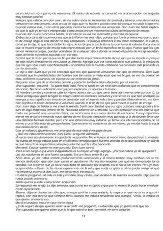 en el cielo estuvo a punto de marearme. El mareo de repente se convirtió en una sensación de angustia
     muy familiar para mí.
            S iempre que estaba con don J uan, sentía, sobre todo en momentos de quietud y silencio, una abrumadora
     sensación de desconsuelo, unas ansias de algo que no h ubiera podido describir porque no sabía lo que era.
     C uando estaba solo, o con otras personas, nunca fui víctima de esa sensación. Don J uan me h abía explica-
            do que lo que yo sentía e interpretaba como ansias era un movimiento súbito de mi punto de encaje.
  C uando don J uan comenzó a h ablar, el sonido de su voz me sobresaltó y me h izo incorporar.
   -Debes acordarte de la primera vez que te brillaron los ojos -dijo-, porque esa fue la primera vez que tu pun-
      to de encaje llegó al sitio donde no h ay compasión. T e poseyó entonces el no tener compasión, lo cual es,
      como ya te dije, lo que h ace brillar los ojos de los brujos, y ese brillo es lo que llama al int ent o. C ada sitio al
      que se mueve el punto de encaje esta representado por un brillo específico en los ojos. P uesto que los ojos
      tienen memoria propia, pueden acordarse de cualquier sitio a donde se movió el punto de encaje acordán-
             dose del brillo específico asociado con ese sitio.
             Explicó que la razón por la que los brujos dan tanta importancia al brillo de sus ojos y a su mirada es porque
      los ojos están directamente vinculados al int ent o. Agregó que por contradictorio que parezca, la verdad es
      que los ojos sólo están superficialmente conectados con el mundo cotidiano. S u conexión más profunda es
      con lo abstracto.
      L e dije a don J uan que yo no concebía que mis ojos pudieran almacenar ese tipo de memoria. Don J uan
       contestó que las posibilidades del h ombre son tan vastas y misteriosas que los brujos, en vez de pensar en
       ellas, prefieren explorarlas, sin esperanzas de entenderlas jamás.
 P regunte si los ojos de un h ombre común y corriente también están afectados por el int ent o.
     -¡P or supuesto! -exclamó-. T ú sabes todo esto. P ero lo sabes en un nivel tan profundo que es conocimiento
       silencioso. N o tienes suficiente energía para explicarlo, ni siquiera a ti mismo.
   "El h ombre común y corriente sabe lo mismo acerca de sus ojos, pero tiene aún menos energía que tú. L a
       única ventaja que quizá tengan los brujos sobre los h ombres comunes y corrientes es que h an ah orrado su
       energía, y eso significa un vínculo de conexión con el int ent o más claro y preciso. N aturalmente, eso tam-
            bién significa el poder acordarse a voluntad, usando el brillo de los ojos para mover el punto de encaje.
   Don J uan dejó de h ablar y me clavó la mirada. S entí con claridad que sus ojos guiaban, empujaban y tira-
ban de algo indefinido dentro de mí. N o podía zafarme de su mirada. S u concentración era tan intensa que
       h asta me provocó una sensación física; me sentí como si estuviera dentro de un h orno. Y muy repentina-
             mente me encontré mirando h acia dentro de mí. Era una sensación muy parecida a la de dejarse llevar por
        una distraída fantasía mental, pero con una diferencia muy extrañ a: yo tenía una intensa conciencia de mí
        mismo y una falta total de pensamientos. S upremamente consciente de mí mismo, yo miraba h acia la nada
        que existía dentro de mí.
C on un esfuerzo gigantesco, me arranqué de esa nada y me puse de pie.
-¿Q ué me está usted h aciendo, don J uan? -pregunté alarmado.
-A veces eres absolutamente insoportable -respondió-. M e enfurece el modo cómo desperdicias tu energía.
        T u punto de encaje estaba justo en el sitio más ventajoso para h acerte acordar de lo que quisieras ¿y qué es
         lo que h aces? L o desperdicias para preguntarme qué te estoy h aciendo.
          M e senté. Estaba realmente avergonzado. Don J uan sonrió.
  -P ero el ser cargoso y a veces inaguantable es tu mayor ventaja -agregó-. ¿P orqué h abría yo de quejarme?
   L os dos estallamos en una fuerte carcajada. Era un ch iste entre él y yo.
           Añ os atrás, yo me h abía sentido profundamente conmovido y al mismo tiempo muy confuso por la tre-
             menda dedicación que don J uan ponía en ayudarme. N o lograba imaginar por qué me demostraba tanta
         bondad, Era evidente que yo no le h acía falta en absoluto; por lo tanto, no lo h acía por interés. P ero yo h ab-
ía aprendido, a través de las duras experiencias de la vida, que nada es gratis y, al no poder imaginar qué
         recompensa esperaba don J uan, me sentía muy intranquilo.
         Un día le pregunté, sin más ni más y en tono, muy cínico, qué sacaba él de nuestra asociación. Dije que no
         h abía podido adivinarlo.
           -N ada que tú puedas comprender -respondió.
           S u respuesta me enojó. L e dije, belicoso, que yo no era estúpido y que por lo menos él podía h acer el esfuer-
             zo de explicármelo.
             -B ueno, déjame decirte tan sólo que, aunque podrías comprenderlo, lo seguro es que no te va a gustar -
             replicó, con esa sonrisa que siempre tenía cuando me estaba tendiendo una trampa-. Verás, la verdad es
          que quiero ah orrarte eso.
    M ordí el anzuelo. I nsistí en que me lo dijera.
 -¿Estás seguro de que quieres saber la verdad? -me preguntó, a sabiendas que yo jamás diría que no.
-P or supuesto que quiero saber qué es lo que usted se trae -contesté, en tono cortante.

                                                         51
 