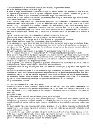 S e ech ó a reír como si se tratara de un ch iste; cuanto más reía, mayor era mi enfado.
 -N o le veo nada de divertido a todo esto -dije.
-A veces, es mejor no entrometerse con la verdad -dijo-. L a verdad, en este caso, es como un bloque de pie-
dra al pie de un gran montón de cosas; digamos una piedra angular. S i la sacamos, tal vez no nos gusten los
resultados. A lo mejor, el gran montón de cosas se viene abajo. Y o prefiero evitar eso.
 Volvió a reír. S us ojos, brillando de picardía, parecían invitarme a seguir con el tema. Y yo insistí en saber.
 T raté de mostrarme sereno, pero persistente.
  -B ueno, si eso es lo que quieres -dijo, con el aire de quien se h a dejado persuadir-. P rimeramente, me gustar-
   ía decir que todo cuanto h ago por ti es gratis. N o tienes que pagar nada. C omo tú bien lo sabes, h e sido im-
  pecable contigo. Y mi impecabilidad contigo no es una inversión. N o lo h ago por interés. N o te estoy prepa-
  rando para que me cuides cuando esté demasiado viejo para cuidarme solo. P ero sí saco de nuestra rela-
  ción algo de incalculable valor: una especie de recompensa por tratar impecablemente con esa piedra an-
  gular que h e mencionado. Y lo que saco es justamente lo que quizá tú no vas a comprender o no te va a
  gustar.
  P aró de h ablar y me miró con fijeza, jugando con el malévolo destello de sus ojos.
   -¡Dígamelo de una vez, don J uan! -exclamé, irritado por sus tácticas dilatorias.
   -Q uiero que tengas bien en cuenta que te lo digo debido a tu insistencia -dijo sonriendo.
   Volvió a h acer otra larga pausa. P ara entonces yo estaba ech ando h umo.
   -S i me juzgas por mi modo de ser contigo -continuó-, tendrás que admitir que h e sido un dech ado de pa-
   ciencia y consistencia. P ero lo que tú no sabes es que, para lograr eso, h e tenido que luch ar como nunca h e
   luch ado en mi vida. A fin de estar contigo, h e tenido que transformarme diariamente, conteniéndome a
   base de penosísimos esfuerzos.
   Don J uan tuvo razón. N o me gustó lo que decía. N o quise quedar mal y traté de bromear.
   -¿A poco va a usted a decir que soy inaguantable? -dije y mi voz me sonó asombrosamente forzada.
   -C laro que eres inaguantable -dijo él, con expresión seria-. Eres mezquino, caprich oso, porfiado, dominante
     y vanidoso. Eres malgeniado, tedioso y desagradecido; tienes una inagotable capacidad para los vicios. Y lo
     peor: tienes una idea muy exaltada de ti mismo, sin nada con qué respaldarla. P odría decir, con toda since-
     ridad, que tu sola presencia me da ganas de vomitar.
   Q uise enojarme. Q uise protestar, quejarme de que él no tenía derech o a h ablarme de ese modo. P ero no
     pude pronunciar una sola palabra. Estaba destrozado. M e sentí aturdido.
    M i expresión debió ser muy notable, pues don J uan estalló en tal carcajada que pareció estar a punto de
     ah ogarse.
     -T e advertí que ni te iba a gustar ni lo ibas a entender -dijo-. L as razones del guerrero son muy simples, pero
     de extremada finura. R ara vez tiene el guerrero la oportunidad de ser genuinamente impecable pese a sus
     sentimientos básicos. T ú me h as dado tal inigualable oportunidad. El acto de dar, libre e impecablemente,
     me rejuvenece, renueva en mí la idea de lo maravilloso. L o que obtengo de nuestra relación es en verdad
     algo de tan incalculable valor para mí que estoy irremediablemente endeudado contigo.
     S us ojos brillaban sin picardía.

Don J uan empezó a explicar lo que h abía h ech o.
-S oy el nagual; moví tu punto de encaje con el brillo de mis ojos -dijo, como si no tuviera importancia-. L os
ojos de todos los seres vivientes pueden mover el punto de encaje, sobre todo si están enfocados en el in-
t ent o. B ajo condiciones normales la gente enfoca los ojos en el mundo, en busca de comida, de refugio, de
 protección.
 M e tocó el h ombro.
 -O en busca de amor -agregó, prorrumpiendo en una fuerte carcajada.
  Don J uan se burlaba constantemente de mi "búsqueda de amor". N unca olvidó una respuesta ingenua que
  le di cierta vez al preguntarme él qué buscaba yo en la vida. Un momento antes, me h abía estado guiando
  h acia la admisión de que yo no tenía metas claras en mi vida. B ramó de risa al oírme decir que yo buscaba
   amor.
   -Un buen cazador h ipnotiza a su presa con los ojos -prosiguió-. Es una extrañ a paradoja, la del cazador. El
   cazador mueve con la mirada el punto de encaje de su presa, y sin embargo, sus ojos están enfocados en el
    mundo, en busca de comida.
   L e pregunté si los brujos podían h ipnotizar a la gente con la mirada. R iendo entre dientes, dijo que en reali-
    dad lo que yo quería saber era otra cosa: si podía h ipnotizar a las mujeres con mi mirada, pese a que mis
    ojos no estaban enfocados en el int ent o, sino en el mundo, en busca de amor.
    -L o que te interesa es la paradoja del cazador -dijo entre carcajadas.


                                                      52
 