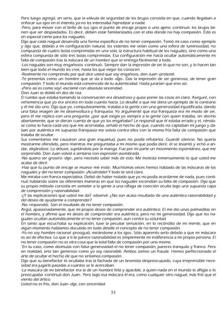 P ero luego agregó, en serio, que la válvula de seguridad de los brujos consistía en que, cuando llegaban a
   enfocar sus ojos en el int ent o, ya no les interesaba h ipnotizar a nadie.
 -P ero, para mover con el brillo de sus ojos el punto de encaje propio o uno ajeno -continuó- los brujos tie-
   nen que ser despiadados. Es decir, deben estar familiarizados con el sitio donde no h ay compasión. Esto es
   en especial cierto para los naguales.
Dijo que cada nagual desarrolla una forma específica de no tener compasión. T omó mi caso como ejemplo
   y dijo que, debido a mi configuración natural, los videntes me veían como una esfera de luminosidad, no
   compuesta de cuatro bolas comprimidas en una sola, la estructura h abitual de los naguales, sino como una
   esfera compuesta de sólo tres bolas comprimidas. Esa configuración me h acía ocultar automáticamente mi
   falta de compasión tras la máscara de un h ombre que se entrega fácilmente a todo.
-L os naguales son muy engañ osos -continuó-. S iempre dan la impresión de ser lo que no son, y lo h acen tan
   bien que todo el mundo les cree, h asta los que mejor los conocen.
-R ealmente no comprendo por qué dice usted que soy engañ oso, don J uan -protesté.
-T e presentas como un h ombre que se da a todo -dijo-. Das la impresión de ser generoso, de tener gran
   compasión. Y todo el mundo está convencido de tu autenticidad. Hasta jurarían que eres así.
 -¡P ero así es como soy! -exclamé con absoluta sinceridad.
   Don J uan se dobló en dos de risa.
   El rumbo que estaba tomando la conversación era desastroso y quise poner las cosas en claro. Aseguré, con
   veh emencia que yo era sincero en todo cuanto h acía. L o desafié a que me diera un ejemplo de lo contrario
   y él me dio uno. Dijo que yo, compulsivamente, trataba a la gente con una generosidad injustificada, dando
   una falsa imagen de mi desenvoltura y franqueza. Y o argumenté que esa franqueza era mi modo de ser,
   pero él me replico con una pregunta: ¿por qué exigía yo siempre a la gente con quien trataba, sin decirlo
   abiertamente, que se dieran cuenta de que yo los engañ aba? L e respondí que él estaba errado y el, riéndo-
   se como lo h acía cada vez que me acorralaba, señ aló el h ech o de que, cuando no captaban mi juego y da-
  ban por auténtica mi supuesta franqueza me volvía contra ellos con la misma fría falta de compasión que
   trataba de ocultar.
 S us comentarios me causaron una gran inquietud, pues no podía refutarlos. G uardé silencio. N o quería
   mostrarme ofendido, pero mientras me preguntaba a mi mismo que podía decir, él se levantó y ech ó a an-
   dar, alejándose. L o detuve, sujetándolo por la manga. F ue por mi parte un movimiento espontáneo, que me
   sorprendió. Don J uan volvió a sentarse con expresión asombrada.
   -N o quiero ser grosero -dije-, pero necesito saber más de esto. M e molesta inmensamente lo que usted me
   acaba de decir.
  -Haz que tu punto de encaje se mueva -me instó-. M uch ísimas veces h emos h ablado de las máscaras de los
   naguales y del no tener compasión. ¡Acuérdate! Y todo te será claro.
M e miraba con franca expectativa. Debió de h aber notado que yo no podía acordarme de nada, pues conti-
nuó h ablando sobre las diferentes maneras en que los naguales escondían su falta de compasión. Dijo que
   su propio método consistía en someter a la gente a una ráfaga de coerción oculta bajo una supuesta capa
   de comprensión y razonabilidad.
   -¿Y las explicaciones que usted me da? -observé- ¿N o son acaso resultado de una auténtica razonabilidad y
   del deseo de ayudarme a comprender?
   -N o -respondió-. S on el resultado de no tener compasión.
   Argü í, apasionadamente, que mi propio deseo de comprender era auténtico. El me dio unas palmaditas en
   el h ombro, y afirmó que mi deseo de comprender era auténtico, pero no mi generosidad. Dijo que los na-
guales ocultan automáticamente el no tener compasión, aun contra su voluntad.
   En tanto que escuch aba su explicación, tuve la peculiar sensación, en lo recóndito de mi mente, que en
   algún momento h abíamos discutido en todo detalle el concepto de no tener compasión.
-Y o no soy h ombre racional -prosiguió, mirándome a los ojos-. S ólo aparento serlo debido a que mi máscara
   es así de efectiva. L o que a ti te parece razonabilidad es simplemente mi indiferencia a mi propia persona. El
   no tener compasión no es otra cosa que la total falta de compasión por uno mismo.
   "En tu caso, como disimulas con falsa generosidad el no tener compasión, pareces tranquilo y franco. P ero
   en realidad, eres tan generoso como yo soy razonable. Ambos somos un fraude. Hemos perfeccionado el
   arte de ocultar el h ech o de que no sintamos compasión.
Dijo que su benefactor lo ocultaba tras la fach ada de un bromista despreocupado, cuya irreprensible nece-
   sidad era jugarle pasadas a cuantos se le acercaban.
-L a mascara de mi benefactor era la de un h ombre feliz y apacible, a quien nada en el mundo lo afligía o lo
   preocupaba -continuó don J uan-. P ero bajo esa máscara él era, como cualquier otro nagual, más frió que el
   viento del ártico.
  Usted no es frío, don J uan -dije, con sinceridad.

                                                    53
 