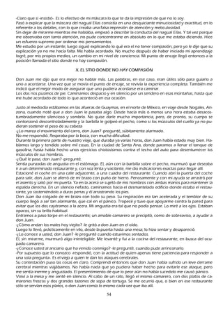 -C laro que sí -insistió-. Es lo efectivo de mi máscara lo que te da la impresión de que no lo soy.
P asó a explicar que la máscara del nagual Elías consistía en una desquiciante minuciosidad y exactitud, en lo
  referente a los detalles, con lo que creaba una falsa impresión de atención y meticulosidad.
 S in dejar de mirarme mientras me h ablaba, empezó a describir la conducta del nagual Elías. Y tal vez porque
  me observaba con tanta atención, no pude concentrarme en absoluto en lo que me estaba diciendo. Hice
  un esfuerzo supremo por ordenar mis pensamientos.
  M e estudio por un instante; luego siguió explicando lo qué era el no tener compasión, pero yo le dije que su
   explicación ya no me h acía falta. M e h abía acordado. N o much o después de h aber iniciado mi aprendizaje
   logré, por mis propios medios, un cambio en mi nivel de conciencia. M i punto de encaje llegó entonces a la
   posición llamada el sitio donde no h ay compasión.

                                  X . E L S IT IO   DO NDE NO   H A Y C O M P A S IÓ N

Don J uan me dijo que era mejor no h ablar más. L as palabras, en ese caso, eran útiles sólo para guiarlo a
uno a acordarse. Una vez que se movía el punto de encaje, se revivía la experiencia completa. T ambién me
indicó que el mejor modo de asegurar que uno pudiera acordarse era caminar.
L os dos nos pusimos de pie. C aminamos despacio y en silencio por un sendero en esas montañ as, h asta que
 me h ube acordado de todo lo que aconteció en esa ocasión.

J usto al mediodía estábamos en las afueras de G uaymas, en el norte de M éxico, en viaje desde N ogales, Ari-
 zona, cuando noté que a don J uan le pasaba algo. Desde h acía más o menos una h ora estaba desacos-
 tumbradamente silencioso y sombrío. N o quise darle much a importancia, pero, de pronto, su cuerpo se
  contorsionó descontroladamente y la barbilla le golpeó el pech o, como si los músculos del cuello ya no pu-
   dieran sostener el peso de su cabeza
  -¿L o marea el movimiento del carro, don J uan? -pregunté, súbitamente alarmado.
 N o me respondió. R espiraba por la boca, con much a dificultad.
 Durante la primera parte de nuestro viaje, que duraba ya varias h oras, don J uan h abía estado muy bien. Ha-
 blamos largo y tendido sobre mil cosas. En la ciudad de S anta Ana, donde paramos a llenar el tanque de
 gasolina, h asta h abía h ech o unos ejercicios ch istosísimos contra el tech o del auto para desentumecer los
  músculos de sus h ombros.
   -¿Q ué le pasa, don J uan? -pregunté.
  S entía punzadas de angustia en el estómago. El, aún con la barbilla sobre el pech o, murmuró que deseaba
   ir a un determinado restaurante y, con voz lenta y vacilante, me dio indicaciones exactas para llegar allí.
   Estacioné el coch e en una calle adyacente, a una cuadra del restaurante. C uando abrí la puerta del coch e
   para salir, don J uan se aferró de mi brazo con puñ o de h ierro. P enosamente y con mi ayuda se arrastró por
   el asiento y salió por mi puerta. Y a en la acera se sujetó de mis h ombros con ambas manos para mantener la
   espalda derech a. En un silencio nefasto, caminamos h acia el desmantelado edificio donde estaba el restau-
   rante, yo sosteniéndolo a duras penas y él arrastrando los pies.
   Don J uan iba colgado de mi brazo con todo su peso. S u respiración era tan acelerada y el temblor de su
   cuerpo llegó a ser tan alarmante, que caí en el pánico. T ropecé y tuve que apoyarme contra la pared para
    evitar que los dos cayéramos a la acera. M i angustia era tal que no podía pensar. L o miré a los ojos. Estaban
    opacos, sin su brillo h abitual.
    Entramos a paso torpe en el restaurante; un amable camarero se precipitó, como de sobreaviso, a ayudar a
    don J uan.
    -¿C ómo andan los males h oy viejito? -le gritó a don J uan en el oído.
   L uego lo llevó, prácticamente en vilo, desde la puerta h asta una mesa; lo h izo sentar y desapareció.
   -¿L o conoce a usted, don J uan? -le pregunté cuando estuvimos sentados.
   El, sin mirarme, murmuró algo ininteligible. M e levanté y fui a la cocina del restaurante, en busca del ocu-
    pado camarero.
    -¿C onoce usted al anciano que h a venido conmigo? -le pregunté, cuando pude arrinconarlo.
    -P or supuesto que lo conozco -respondió, con la actitud de quien apenas tiene paciencia para responder a
    una sola pregunta-. Es el viejo a quien le dan los ataques cerebrales.
    S u contestación puso las cosas en claro. C omprendí entonces que don J uan h abía sufrido un leve derrame
     cerebral mientras viajábamos. N o h abía nada que yo pudiera h aber h ech o para evitarle ese ataque, pero
     me sentía inerme y angustiado. El presentimiento de que lo peor aún no h abía sucedido me causó pánico.
     Volví a la mesa y me senté en silencio. Al cabo de un rato, llegó el mismo camarero, con dos platos de ca-
     marones frescos y dos grandes tazones de sopa de tortuga. S e me ocurrió que, o bien en ese restaurante
     sólo se servían esos platos, o don J uan comía lo mismo cada vez que iba allí.

                                                        54
 
