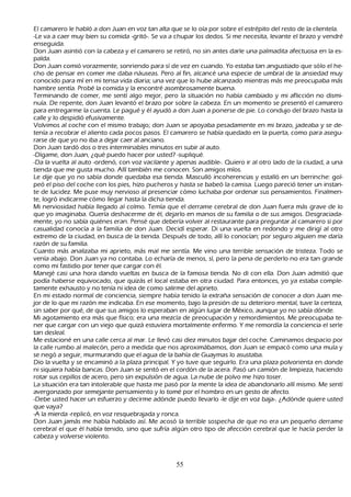 El camarero le h abló a don J uan en voz tan alta que se lo oía por sobre el estrépito del resto de la clientela.
 -L e va a caer muy bien su comida -gritó-. S e va a ch upar los dedos. S i me necesita, levante el brazo y vendré
     enseguida.
       Don J uan asintió con la cabeza y el camarero se retiró, no sin antes darle una palmadita afectuosa en la es-
         palda.
         Don J uan comió vorazmente, sonriendo para sí de vez en cuando. Y o estaba tan angustiado que sólo el h e-
         ch o de pensar en comer me daba náuseas. P ero al fin, alcancé una especie de umbral de la ansiedad muy
     conocido para mí en mi tensa vida diaria; una vez que lo h ube alcanzado mientras más me preocupaba más
     h ambre sentía. P robé la comida y la encontré asombrosamente buena.
        T erminando de comer, me sentí algo mejor, pero la situación no h abía cambiado y mi aflicción no dismi-
         nuía. De repente, don J uan levantó el brazo por sobre la cabeza. En un momento se presentó el camarero
      para entregarme la cuenta. L e pagué y él ayudó a don J uan a ponerse de pie. L o condujo del brazo h asta la
      calle y lo despidió efusivamente.
       Volvimos al coch e con el mismo trabajo; don J uan se apoyaba pesadamente en mi brazo, jadeaba y se de-
         tenía a recobrar el aliento cada pocos pasos. El camarero se h abía quedado en la puerta, como para asegu-
         rarse de que yo no iba a dejar caer al anciano.
         Don J uan tardó dos o tres interminables minutos en subir al auto.
         -Dígame, don J uan, ¿qué puedo h acer por usted? -supliqué.
         -Da la vuelta al auto -ordenó, con voz vacilante y apenas audible-. Q uiero ir al otro lado de la ciudad, a una
      tienda que me gusta much o. Allí también me conocen. S on amigos míos.
  L e dije que yo no sabía donde quedaba esa tienda. M asculló incoh erencias y estalló en un berrinch e: gol-
 peó el piso del coch e con los pies, h izo puch eros y h asta se babeó la camisa. L uego pareció tener un instan-
 te de lucidez. M e puse muy nervioso al presenciar cómo luch aba por ordenar sus pensamientos. F inalmen-
 te, logró indicarme cómo llegar h asta la dich a tienda.
M i nerviosidad h abía llegado al colmo. T emía que el derrame cerebral de don J uan fuera más grave de lo
      que yo imaginaba. Q uería desh acerme de él, dejarlo en manos de su familia o de sus amigos. Desgraciada-
      mente, yo no sabía quiénes eran. P ensé que debería volver al restaurante para preguntar al camarero si por
      casualidad conocía a la familia de don J uan. Decidí esperar. Di una vuelta en redondo y me dirigí al otro
      extremo de la ciudad, en busca de la tienda. Después de todo, allí lo conocían; por seguro alguien me daría
      razón de su familia.
    C uanto más analizaba mi aprieto, más mal me sentía. M e vino una terrible sensación de tristeza. T odo se
      venía abajo. Don J uan ya no contaba. L o ech aría de menos, sí, pero la pena de perderlo no era tan grande
      como mi fastidio por tener que cargar con él.
 M anejé casi una h ora dando vueltas en busca de la famosa tienda. N o di con ella. Don J uan admitió que
      podía h aberse equivocado, que quizás el local estaba en otra ciudad. P ara entonces, yo ya estaba comple-
         tamente exh austo y no tenía ni idea de como salirme del aprieto.
         En mi estado normal de conciencia, siempre h abía tenido la extrañ a sensación de conocer a don J uan me-
         jor de lo que mi razón me indicaba. En ese momento, bajo la presión de su deterioro mental, tuve la certeza,
      sin saber por qué, de que sus amigos lo esperaban en algún lugar de M éxico, aunque yo no sabía dónde.
       M i agotamiento era más que físico; era una mezcla de preocupación y remordimientos. M e preocupaba te-
         ner que cargar con un viejo que quizá estuviera mortalmente enfermo. Y me remordía la conciencia el serle
      tan desleal.
   M e estacioné en una calle cerca al mar. L e llevó casi diez minutos bajar del coch e. C aminamos despacio por
      la calle rumbo al malecón, pero a medida que nos aproximábamos, don J uan se empacó como una mula y
      se negó a seguir, murmurando que el agua de la bah ía de G uaymas lo asustaba.
 Dio la vuelta y se encaminó a la plaza principal. Y yo tuve que seguirlo. Era una plaza polvorienta en donde
      ni siquiera h abía bancas. Don J uan se sentó en el cordón de la acera. P asó un camión de limpieza, h aciendo
      rotar sus cepillos de acero, pero sin expulsión de agua. L a nube de polvo me h izo toser.
      L a situación era tan intolerable que h asta me pasó por la mente la idea de abandonarlo allí mismo. M e sentí
       avergonzado por semejante pensamiento y lo tomé por el h ombro en un gesto de afecto.
       -Debe usted h acer un esfuerzo y decirme adónde puedo llevarlo -le dije en voz baja-. ¿Adónde quiere usted
       que vaya?
     -A la mierda -replicó, en voz resquebrajada y ronca.
       Don J uan jamás me h abía h ablado así. M e acosó la terrible sospech a de que no era un pequeñ o derrame
       cerebral el que él h abía tenido, sino que sufría algún otro tipo de afección cerebral que le h acía perder la
       cabeza y volverse violento.



                                                       55
 