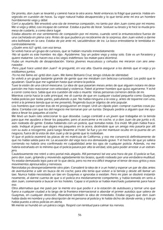 De pronto, don J uan se levantó y caminó h acia la otra acera. N oté entonces lo frágil que parecía. Había en-
vejecido en cuestión de h oras. S u vigor natural h abía desaparecido y lo que tenía ante mí era un h ombre
 h orriblemente viejo y débil.
C orrí a ayudarlo. M e envolvió una ola de inmensa compasión, no tanto por don J uan como por mí mismo.
  M e vi viejo y débil, casi incapaz de caminar. Estaba a punto de llorar. S ostuve su brazo y le h ice la muda pro-
   mesa de cuidarlo, a como diera lugar.
   Estaba absorto en ese sentimiento de compasión por mí mismo, cuando sentí la entumecedora fuerza de
   una cach etada en plena cara. Antes de que pudiera yo recobrarme de la sorpresa, don J uan volvió a darme
   otra bofetada en la cara. Estaba de pie ante mí, sacudiéndose de ira. L a boca entreabierta le temblaba in-
   controlablemente.
   -¿Q uién eres tú? -gritó, con voz tensa.
   S e volvió h acia un grupo de curiosos, que se h abían reunido inmediatamente.
    -N o sé quién es este h ombre -les dijo-. Ayúdenme. S oy un pobre viejo y estoy solo. Este es un forastero y
    quiere matarme. L es h acen eso a los viejos indefensos: los matan para divertirse.
    Hubo un murmullo de desaprobación. Varios jóvenes musculosos y ceñ udos me miraron con aire ame-
    nazador.
    -P ero ¿qué h ace usted don J uan? -le pregunté, en voz alta. Q uería asegurar a los demás que el viejo y yo
     estábamos juntos.
     -Y o no me llamo así -gritó don J uan-. M e llamo B elisario C ruz; tengo cédula de identidad.
    S e volvió a un grupo bastante grande de gente que me miraban con belicosa curiosidad. L es pidió que le
     ayudaran. Q uería que me sujetaran h asta que viniera la policía.
      T uve la visión de una cárcel mexicana. L a idea de que pasarían meses antes de que alguien notara mi desa-
     parición me h izo reaccionar con velocidad y violencia. P ateé al primer h ombre que quiso agarrarme. Y ech é
       a correr como loco. S abía que era cuestión de vida o muerte. Varias personas corrieron detrás de mi.
     M ientras corría h acia la calle principal, me di cuenta de que en cualquier ciudad pequeñ a como G uaymas
       h abía policías por todas partes, patrullando a pie. N o h abía ninguno a la vista y, antes de toparme con uno,
        entré a la primera tienda que se me presentó, fingiendo buscar objetos de arte popular.
        L os h ombres que corrían tras de mí prosiguieron en tropel. Urdí un rápido plan: comprar cuantas cosas pu-
         diera. C ontaba con que los del negocio me tornaran por un turista. Después pediría a alguien que me ayu-
          dara a llevar los paquetes al coch e.
         M e llevó un buen rato seleccionar lo que deseaba. L uego contraté a un joven que trabajaba en la tienda
          para que me ayudara a llevar los paquetes; pero al acercarme a mi coch e, vi a don J uan de pie junto a él,
          aún rodeado de gente. Estaba h ablando con un policía, que tomaba notas. Era inútil. M i plan h abía fraca-
          sado. I ndiqué al joven que dejara mis paquetes en la acera, diciéndole que un amigo mío pasarla por allí
          con su auto a recogerme, para luego llevarme al h otel. S e fue y yo me mantuve oculto en la puerta de un
          negocio, fuera de la vista de don J uan y de la gente que lo rodeaban.
          Vi que el policía examinó las placas de mi matrícula de C alifornia, y eso me convenció definitivamente de
          que no h abía salida para mí. L a acusación del viejo loco era demasiado grave. Y el h ech o de que yo saliera
           corriendo no h abría sino confirmado mi culpabilidad ante los ojos de cualquier policía. Además, no me
           h abría extrañ ado en lo mínimo que el policía pasara por alto la verdad, sólo para poder arrestar a un extran-
          jero.
          C autelosamente me retiré a otro portal más alejado. Allí permanecí tal vez una h ora de pie. El policía se fue,
           pero don J uan, gritando y moviendo agitadamente los brazos, quedó rodeado por una verdadera multitud.
            Y o estaba demasiado lejos para oír lo que decía, pero no me era difícil imaginar el tenor de esos gritos y esos
             movimientos apresurados y nerviosos.
             N ecesitaba yo desesperadamente otro plan. C onsideré la idea de ir a un h otel y esperar un par de días antes
              de aventurarme a salir en busca de mi coch e; para ello tenía que volver a la tienda y desde allí llamar un
              taxi. N unca h abía necesitado un taxi en G uaymas e ignoraba si existían. P ero mi plan se disolvió instantá-
              neamente, al darme cuenta de que si el policía era medianamente competente, y h abía tomado en serio a
              don J uan, comenzaría a buscar en los h oteles. C apaz si el policía se h abía march ado justamente para h acer
               eso.
              O tra alternativa que me pasó por la mente era que podía ir a la estación de autobuses y tornar uno que
               fuera a cualquier ciudad a lo largo de la frontera internacional o abordar el primer autobús que saliera de
               G uaymas, en cualquier dirección. Abandoné también la idea de inmediato. Estaba seguro que don J uan
                 h abía dado mi nombre y una descripción de mi persona al policía y le h abía dich o de donde venía, y éste ya
                  h abía puesto a otros policías en alerta.
                M i mente se h undió en un pánico ciego. R espiré con lentitud para calmar los nervios.


                                                          56
 
