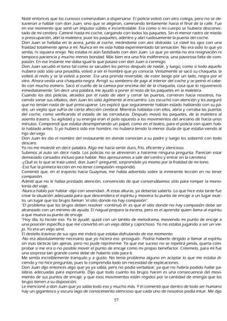 N oté entonces que los curiosos comenzaban a dispersarse. El policía volvió con otro colega, pero no se de-
    tuvieron a h ablar con don J uan, sino que se alejaron, caminando lentamente h acia el final de la calle. F ue
    en ese momento que sentí un impulso súbito e incontrolable. Era como si mi cuerpo se h ubiera desconec-
 tado de mi cerebro. C aminé h asta mi coch e, cargando con todos los paquetes. S in el menor rastro de miedo
    o preocupación, abrí la maletera, puse los paquetes, adentro y abrí ruidosamente la puerta del coch e.
   Don J uan se h allaba en la acera, junto al coch e, mirándome con aire distraído. L e clavé los ojos con una
    frialdad totalmente ajena a mí. N unca en mi vida h abía experimentado tal sensación. N o era odio lo que yo
    sentía, ni siquiera enojo. N o estaba ni aún fastidiado con don J uan. L o que yo sentía no era resignación ni
    tampoco paciencia y much o menos bondad. M ás bien era una fría indiferencia, una pavorosa falta de com-
          pasión. En ese instante me daba igual lo que pasase con don J uan o conmigo.
         Don J uan sacudió el torso tal como se sacuden los perros después de nadar, y luego, como si todo aquello
    h ubiera sido sólo una pesadilla, volvió a ser el h ombre que yo conocía. Velozmente se sacó su ch aqueta, la
     volteó al revés y se la volvió a poner. Era una prenda reversible, de color beige por un lado, negra por el
     otro. Ah ora vestía una ch aqueta negra. Arrojó su sombrero de paja al interior del coch e y se peinó el cabe-
     llo con much o esmero. S acó el cuello de la camisa por encima del de la ch aqueta, cosa que lo rejuveneció
     inmediatamente. S in decir una palabra, me ayudó a poner el resto de los paquetes en la maletera.
C uando los dos policías, atraídos por el ruido de abrir y cerrar las puertas, corrieron h acia nosotros, h a-
ciendo sonar sus silbatos, don J uan les salió ágilmente al encuentro. L os escuch ó con atención y les aseguró
     que no tenían nada de qué preocuparse. L es explicó que seguramente h abían estado h ablando con su pa-
     dre, un viejito que sufría de cierta afección cerebral. M ientras h ablaba con ellos, abría y cerraba las puertas
     del coch e, como verificando el estado de las cerraduras. Después movió los paquetes, de la maletera al
     asiento trasero. S u agilidad y su energía eran el polo opuesto a los movimientos del anciano de h acía unos
     minutos. C omprendí que estaba desempeñ ando un papel, como en el teatro, para el policía con quien h ab-
          ía h ablado antes. S i yo h ubiera sido ese h ombre, no h ubiera tenido la menor duda de que estaba viendo al
     h ijo del viejo.
         Don J uan les dio el nombre del restaurante en donde conocían a su padre y luego los sobornó con todo
      descaro.
        Y o no me molesté en decir palabra. Algo me h acía sentir duro, frío, eficiente y silencioso.
      S ubimos al auto sin decir nada. L os policías no se atrevieron a h acerme ninguna pregunta. P arecían estar
       demasiado cansados incluso para h ablar. N os apresuramos a salir del centro y entrar en la carretera.
 -¿Q ué es lo que se traía usted, don J uan? -pregunté, sorprendido yo mismo por la frialdad de mi tono.
 -Eso fue la primera lección en no tener compasión -respondió.
  C omentó que, en el trayecto h acia G uaymas, me h abía advertido sobre la inminente lección en no tener
       compasión.
   Admití que no le h abía prestado atención, convencido de que conversábamos sólo para romper la mono-
tonía del viaje.
-N unca h ablo por h ablar -dijo con severidad-. A estas alturas, ya deberías saberlo. L o que h ice esta tarde fue
       crear la situación adecuada para que descendiera el espíritu y moviera tu punto de encaje a un lugar exac-
 to, un lugar que los brujos llaman "el sitio donde no h ay compasión".
"El problema que los brujos deben resolver -continuó él- es que el sitio donde no h ay compasión debe ser
       alcanzado con un mínimo de ayuda. El nagual prepara la escena, pero es el aprendiz quien llama al espíritu
       a que mueva su punto de encaje.
         "Hoy día, tú h iciste eso. Y o te ayudé, quizá con un tantito de melodrama, moviendo mi punto de encaje a
       una posición específica que me convirtió en un viejo débil y caprich oso. Y o no estaba jugando a ser un vie-
          jo. Y o era un viejo senil.
          El destello travieso de sus ojos me indicó que estaba disfrutando de ese momento.
          -N o era absolutamente necesario que yo h iciera eso -prosiguió-. P odría h aberte dirigido a llamar al espíritu
       sin esas tácticas tan ajenas, pero no pude reprimirme. Y a que ese suceso no se repetirá jamás, quería com-
          probar si me era o no posible mover el punto de encaje como mi propio benefactor. C réemelo, para mí fue
       una sorpresa tan grande como debe de h aberlo sido para ti.
         M e sentía increíblemente tranquilo y a gusto. N o tenía problema alguno en aceptar lo que me estaba di-
   ciendo y no h ice preguntas, pues lo comprendía todo sin necesidad de explicaciones.
 Don J uan dijo entonces algo que yo ya sabía, pero no podía verbalizar, ya que no h abría podido h allar pa-
labras adecuadas para expresarlo. Dijo que todo cuanto los brujos h acen es una consecuencia del movi-
       miento de sus puntos de encaje, y que esos movimientos están regidos por la cantidad de energía que los
       brujos tienen a su disposición.
 L e mencioné a don J uan que yo sabía todo eso y much o más. Y él comentó que dentro de todo ser h umano
       h ay un gigantesco y oscuro lago de conocimiento silencioso que cada uno de nosotros podía intuir. M e dijo

                                                        57
 