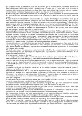 que yo podía intuirlo, quizá con un poco más de claridad que el h ombre común y corriente, debido a mi
participación en el camino del guerrero. Dijo luego que los brujos son los únicos seres en el mundo que,
h aciendo deliberadamente dos cosas trascendentales, llegan más allá del nivel intuitivo: primero, conciben
 la existencia del punto de encaje y segundo, logran que el punto de encaje se mueva.
 Acentuó una y otra vez que lo más sofisticado de los brujos es el estar consciente de nuestro potencial co-
 mo seres perceptivos, y el saber que el contenido de la percepción depende de la posición del punto de
  encaje.
  Al llegar a ese momento comencé a experimentar una singular dificultad para concentrarme en lo que él
  decía, no porque estuviera distraído o fatigado, sino porque mi mente, por cuenta propia, jugaba a antici-
  parse a las palabras que él iba a usar. Era como si una parte desconocida de mi ser estuviera tratando infruc-
 tuosamente de h allar términos adecuados para expresar sus pensamientos silenciosos. M ientras don J uan
 h ablaba, yo tenía la sensación de que él iba a expresar mis propios pensamientos silenciosos. M e fascinaba
  comprobar que su elección de palabras era siempre mejor de lo que h abría sido la mía. P ero al anticiparme
  a lo que iba a decir también disminuía mi concentración.
  Detuve abruptamente el coch e y me estacioné al costado de la carretera. Y allí tuve, por primera vez en mi
  vida, una clara noción de mi dualismo. Dos partes obviamente separadas, existían dentro de mi ser. Una era
  muy vieja, tranquila, indiferente; era pesada, oscura y estaba conectada con todo lo demás. Era la parte de
  mí a la que nada le importaba, pues era igual a toda cosa; era la parte que gozaba sin esperar nada. L a otra
  parte era ligera, nueva, esponjosa, agitada; era nerviosa y rápida. S e importaba a sí misma porque se sentía
  insegura y no gozaba de nada, simplemente porque carecía de la capacidad de conectarse. Estaba sola, en
  la superficie, y era vulnerable. Era la parte con la que yo observaba al mundo.
  I ntencionalmente, miré a mi alrededor con esa parte. P or doquier vi grandes cultivos. Y esa parte de mí, in-
    segura, esponjosa y preocupada quedó atrapada entre el orgullo que le inspiraba la laboriosidad del h om-
    bre y la tristeza de ver el magnífico y viejo desierto de S onora convertido en un panorama de surcos simétri-
   cos y plantas domesticadas.
  A la parte vieja, oscura y pesada de mí eso no le importó nada. Y las dos partes entraron en un debate. L a
   parte esponjosa quería que la parte pesada se preocupara; la parte pesada quería que la otra dejara de fas-
    tidiarse y gozara de las cosas.
    -¿P or qué paraste? -preguntó don J uan.
   S u voz me provocó una reacción, pero no sería exacto decir que fui yo quien reaccionó. El sonido de su voz
    pareció solidificar a la parte esponjosa y, de pronto, volví a ser reconociblemente yo mismo.
    Describí a don J uan la comprensión que acababa de tener sobre mi dualismo. Dijo que, cuando el punto de
    encaje se mueve y llega al sitio donde no h ay compasión, la posición de la racionalidad y el sentido común
    se debilita. M i sensación de tener un lado más viejo, oscuro, y silencioso era una visión de los antecedentes
    de la razón.
    -S é exactamente lo que usted me dice -manifesté-. S é much ísimas cosas, pero no puedo h ablar de lo que sé.
    N o se me ocurre cómo comenzar.
     -Y a te h e mencionado esto -dijo él-. L o que estás experimentando y llamas dualismo es una visión del mun-
     do desde otra posición de tu punto de encaje. Desde esa posición puedes sentir el mundo de una manera
     diferente y a eso lo llamas el lado más antiguo del h ombre. Y lo que ese lado más antiguo sabe se llama el
     conocimiento silencioso. Es un conocimiento que tú aún no puedes expresar.
     -¿P or qué? -pregunté.
     -P orque para expresarlo necesitas tener y usar una extraordinaria cantidad de energía -respondió-. En este
     momento no puedes gastar esa clase de energía, porque no la tienes.
     El conocimiento silencioso es algo que todos poseemos -prosiguió-. Algo que tiene total dominio, total co-
     nocimiento de todo. P ero no puede pensar; por lo tanto, no puede expresar lo que sabe.
     "L os brujos creen que en una época, al comienzo, cuando el h ombre comprendió que sabía y quiso estar
     consciente de lo que sabía, perdió de vista lo que sabía.
     "El error del h ombre fue querer conocer directamente lo que sabía, tal como conocía las cosas de la vida
     diaria. C uanto más deseaba ese conocimiento, más efímero, más silencioso se volvían
     "Ese conocimiento silencioso, que nadie puede describir, es, por supuesto, el int ent o, el espíritu, lo abstracto.
     -P ero ¿qué significa eso de que el h ombre perdió de vista lo que sabía? -pregunté.
     -S ignifica que el h ombre renunció al conocimiento silencioso por el mundo de la razón -respondió-. C uanto
     más se aferra al mundo de la razón, más efímero se vuelve el conocimiento silencioso.
     P use el coch e en march a y seguimos el viaje en silencio. Don J uan no trató de darme indicaciones sobre
      dónde ir ni cómo manejar, como solía h acer para exacerbar mi importancia personal. Y o no tenía una idea
      clara del rumbo que llevaba, pero algo en mí sí lo sabía. Dejé que esa parte se h iciera cargo de todo.


                                                       58
 
