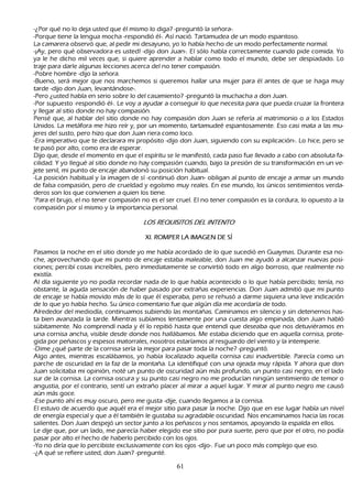 -¿P or qué no lo deja usted que él mismo lo diga? -preguntó la señ ora-.
-P orque tiene la lengua moch a -respondió él-. Así nació. T artamudea de un modo espantoso.
L a camarera observó que, al pedir mi desayuno, yo lo h abía h ech o de un modo perfectamente normal.
 -¡Ay, pero qué observadora es usted! -dijo don J uan-. El sólo h abla correctamente cuando pide comida. Y o
  ya le h e dich o mil veces que, si quiere aprender a h ablar como todo el mundo, debe ser despiadado. L o
  traje para darle algunas lecciones acerca del no tener compasión.
  -P obre h ombre -dijo la señ ora.
 -B ueno, será mejor que nos march emos si queremos h allar una mujer para él antes de que se h aga muy
  tarde -dijo don J uan, levantándose-.
  -P ero ¿usted h abla en serio sobre lo del casamiento? -preguntó la much ach a a don J uan.
 -P or supuesto -respondió él-. L e voy a ayudar a conseguir lo que necesita para que pueda cruzar la frontera
  y llegar al sitio donde no h ay compasión.
 P ensé que, al h ablar del sitio donde no h ay compasión don J uan se refería al matrimonio o a los Estados
  Unidos. L a metáfora me h izo reír y, por un momento, tartamudeé espantosamente. Eso casi mata a las mu-
  jeres del susto, pero h izo que don J uan riera como loco.
  -Era imperativo que te declarara mi propósito -dijo don J uan, siguiendo con su explicación-. L o h ice, pero se
  te pasó por alto, como era de esperar.
 Dijo que, desde el momento en que el espíritu se le manifestó, cada paso fue llevado a cabo con absoluta fa-
cilidad. Y yo llegué al sitio donde no h ay compasión cuando, bajo la presión de su transformación en un ve-
jete senil, mi punto de encaje abandonó su posición h abitual.
 -L a posición h abitual y la imagen de sí -continuó don J uan- obligan al punto de encaje a armar un mundo
  de falsa compasión, pero de crueldad y egoísmo muy reales. En ese mundo, los únicos sentimientos verda-
  deros son los que convienen a quien los tiene.
  "P ara el brujo, el no tener compasión no es el ser cruel. El no tener compasión es la cordura, lo opuesto a la
  compasión por sí mismo y la importancia personal.

                                        L OS R E Q UI S I T OS D E L I N T E N T O

                                         X I. R O M P E R L A IM A G E N DE S Í

P asamos la noch e en el sitio donde yo me h abía acordado de lo que sucedió en G uaymas. Durante esa no-
  ch e, aprovech ando que mi punto de encaje estaba maleable, don J uan me ayudó a alcanzar nuevas posi-
   ciones; percibí cosas increíbles, pero inmediatamente se convirtió todo en algo borroso, que realmente no
 existía.
 Al día siguiente yo no podía recordar nada de lo que h abía acontecido o lo que h abía percibido; tenía, no
 obstante, la aguda sensación de h aber pasado por extrañ as experiencias. Don J uan admitió que mi punto
 de encaje se h abía movido más de lo que él esperaba, pero se reh usó a darme siquiera una leve indicación
 de lo que yo h abía h ech o. S u único comentario fue que algún día me acordaría de todo.
 Alrededor del mediodía, continuamos subiendo las montañ as. C aminamos en silencio y sin detenernos h as-
 ta bien avanzada la tarde. M ientras subíamos lentamente por una cuesta algo empinada, don J uan h abló
 súbitamente. N o comprendí nada y él lo repitió h asta que entendí que deseaba que nos detuviéramos en
 una cornisa anch a, visible desde donde nos h allábamos. M e estaba diciendo que en aquella cornisa, prote-
gida por peñ ascos y espesos matorrales, nosotros estaríamos al resguardo del viento y la intemperie.
-Dime ¿qué parte de la cornisa sería la mejor para pasar toda la noch e? -preguntó.
Algo antes, mientras escalábamos, yo h abía localizado aquella cornisa casi inadvertible. P arecía como un
 parch e de oscuridad en la faz de la montañ a. L a identifiqué con una ojeada muy rápida. Y ah ora que don
 J uan solicitaba mi opinión, noté un punto de oscuridad aún más profundo, un punto casi negro, en el lado
  sur de la cornisa. L a cornisa oscura y su punto casi negro no me producían ningún sentimiento de temor o
  angustia, por el contrario, sentí un extrañ o placer al mirar a aquel lugar. Y mirar al punto negro me causó
  aún más goce.
  -Ese punto ah í es muy oscuro, pero me gusta -dije, cuando llegamos a la cornisa.
  El estuvo de acuerdo que aquél era el mejor sitio para pasar la noch e. Dijo que en ese lugar h abía un nivel
  de energía especial y que a él también le gustaba su agradable oscuridad. N os encaminamos h acia las rocas
  salientes. Don J uan despejó un sector junto a los peñ ascos y nos sentamos, apoyando la espalda en ellos.
  L e dije que, por un lado, me parecía h aber elegido ese sitio por pura suerte, pero que por el otro, no podía
  pasar por alto el h ech o de h aberlo percibido con los ojos.
-Y o no diría que lo percibiste exclusivamente con los ojos -dijo-. F ue un poco más complejo que eso.
 -¿A qué se refiere usted, don J uan? -pregunté.

                                                       61
 