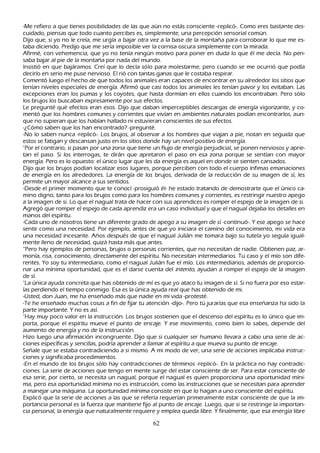 -M e refiero a que tienes posibilidades de las que aún no estás consciente -replicó-. C omo eres bastante des-
 cuidado, piensas que todo cuanto percibes es, simplemente, una percepción sensorial común.
 Dijo que, si yo no le creía, me urgía a bajar otra vez a la base de la montañ a para corroborar lo que me es-
  taba diciendo. P redijo que me sería imposible ver la cornisa oscura simplemente con la mirada.
  Afirmé, con veh emencia, que yo no tenía ningún motivo para poner en duda lo que él me decía. N o pen-
 saba bajar al pie de la montañ a por nada del mundo.
I nsistió en que bajáramos. C reí que lo decía sólo para molestarme, pero cuando se me ocurrió que podía
 decirlo en serio me puse nervioso. El rió con tantas ganas que le costaba respirar.
 C omentó luego el h ech o de que todos los animales eran capaces de encontrar en su alrededor los sitios que
  tenían niveles especiales de energía. Afirmó que casi todos los animales les tenían pavor y los evitaban. L as
  excepciones eran los pumas y los coyotes, que h asta dormían en ellos cuando los encontraban. P ero sólo
   los brujos los buscaban expresamente por sus efectos.
  L e pregunté qué efectos eran esos. Dijo que daban imperceptibles descargas de energía vigorizante, y co-
  mentó que los h ombres comunes y corrientes que vivían en ambientes naturales podían encontrarlos, aun-
 que no supieran que los h abían h allado ni estuvieran conscientes de sus efectos.
 -¿C ómo saben que los h an encontrado? -pregunté.
 -N o lo saben nunca -replicó-. L os brujos, al observar a los h ombres que viajan a pie, notan en seguida que
 estos se fatigan y descansan justo en los sitios donde h ay un nivel positivo de energía.
 "P or el contrario, si pasan por una zona que tiene un flujo de energía perjudicial, se ponen nerviosos y aprie-
 tan el paso. S i los interrogas, te dirán que apretaron el paso en esa zona porque se sentían con mayor
 energía. P ero es lo opuesto: el único lugar que les da energía es aquel en donde se sienten cansados.
  Dijo que los brujos podían localizar esos lugares, porque perciben con todo el cuerpo ínfimas emanaciones
  de energía en los alrededores. L a energía de los brujos, derivada de la reducción de su imagen de sí, les
  permite un mayor alcance a sus sentidos.
   -Desde el primer momento que te conocí -prosiguió él- h e estado tratando de demostrarte que el único ca-
  mino digno, tanto para los brujos como para los h ombres comunes y corrientes, es restringir nuestro apego
  a la imagen de si. L o que el nagual trata de h acer con sus aprendices es romper el espejo de la imagen de si.
  Agregó que romper el espejo de cada aprendiz era un caso individual y que el nagual dejaba los detalles en
   manos del espíritu.
   -C ada uno de nosotros tiene un diferente grado de apego a su imagen de sí -continuó-. Y ese apego se h ace
   sentir como una necesidad. P or ejemplo, antes de que yo iniciara el camino del conocimiento, mi vida era
    una necesidad incesante. Añ os después de que el nagual J ulián me tomara bajo su tutela yo seguía igual-
     mente lleno de necesidad, quizá h asta más que antes.
   “ P ero h ay ejemplos de personas, brujos o personas corrientes, que no necesitan de nadie. O btienen paz, ar-
     monía, risa, conocimiento, directamente del espíritu. N o necesitan intermediarios. T u caso y el mío son dife-
    rentes. Y o soy tu intermediario, como el nagual J ulián fue el mío. L os intermediarios, además de proporcio-
   nar una mínima oportunidad, que es el darse cuenta del int ent o, ayudan a romper el espejo de la imagen
   de sí.
   "L a única ayuda concreta que h as obtenido de mí es que yo ataco tu imagen de sí. S i no fuera por eso estar-
     ías perdiendo el tiempo conmigo. Esa es la única ayuda real que h as obtenido de mi.
   -Usted, don J uan, me h a enseñ ado más que nadie en mi vida -protesté.
  -T e h e enseñ ado much as cosas a fin de fijar tu atención -dijo-. P ero tú jurarías que esa enseñ anza h a sido la
   parte importante. Y no es así.
   "Hay muy poco valor en la instrucción. L os brujos sostienen que el descenso del espíritu es lo único que im-
  porta, porque el espíritu mueve el punto de encaje. Y ese movimiento, como bien lo sabes, depende del
  aumento de energía y no de la instrucción.
   Hizo luego una afirmación incongruente. Dijo que si cualquier ser h umano llevara a cabo una serie de ac-
   ciones específicas y sencillas, podría aprender a llamar al espíritu a que mueva su punto de encaje.
    S eñ ale que se estaba contradiciendo a si mismo. A mi modo de ver, una serie de acciones implicaba instruc-
   ciones y significaba procedimientos.
   -En el mundo de los brujos sólo h ay contradicciones de términos -replicó-. En la práctica no h ay contradic-
  ciones. L a serie de acciones que tengo en mente surge del estar consciente de ser. P ara estar consciente de
  esa serie, por cierto, se necesita un nagual, porque el nagual es quien proporciona una oportunidad míni-
   ma, pero esa oportunidad mínima no es instrucción, como las instrucciones que se necesitan para aprender
    a manejar una máquina. L a oportunidad mínima consiste en que lo h agan a uno consciente del espíritu.
   Explicó que la serie de acciones a las que se refería requerían primeramente estar consciente de que la im-
   portancia personal es la fuerza que mantiene fijo al punto de encaje. L uego, que si se restringe la importan-
   cia personal, la energía que naturalmente requiere y emplea queda libre. Y finalmente, que esa energía libre

                                                      62
 