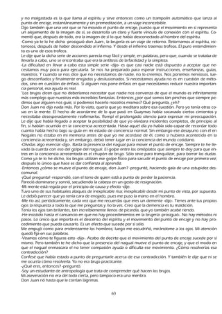 y no malgastada es la que llama al espíritu y sirve entonces como un trampolín automático que lanza al
    punto de encaje, instantáneamente y sin premeditación, a un viaje inconcebible.
  Dijo también que una vez que se h a movido el punto de encaje, puesto que el movimiento en sí representa
    un alejamiento de la imagen de sí, se desarrolla un claro y fuerte vínculo de conexión con el espíritu. C o-
         mentó que, después de todo, era la imagen de sí lo que h abía desconectado al h ombre del espíritu.
           -C omo ya te lo h e dich o -prosiguió don J uan-, la brujería es un viaje de retorno. R etornamos al espíritu, vic-
        toriosos, después de h aber descendido al infierno. Y desde el infierno traemos trofeos. El puro entendimien-
           to es uno de esos trofeos.
          L e dije que la dich a serie de acciones parecía muy fácil y simple, en palabras, pero que, cuando se trataba de
           llevarla a cabo, uno se encontraba que era la antítesis de la facilidad y la simpleza.
           -L a dificultad en llevar a cabo esta simple serie -dijo- es que casi nadie está dispuesto a aceptar que ne-
           cesitamos muy poco para ejecutarla. S e nos h a preparado para esperar instrucciones, enseñ anzas, guías,
    maestros. Y cuando se nos dice que no necesitamos de nadie, no lo creemos. N os ponemos nerviosos, lue-
         go desconfiados y finalmente enojados y desilusionados. S i necesitamos ayuda no es en cuestión de méto-
           dos, sino en cuestión de énfasis. S i alguien nos pone énfasis en que necesitamos reducir nuestra importan-
        cia personal, esa ayuda es real.
   "L os brujos dicen que no deberíamos necesitar que nadie nos convenza de que el mundo es infinitamente
    más complejo que nuestras más increíbles fantasías. Entonces ¿por qué somos tan pinch es que siempre pe-
         dimos que alguien nos guíe, si podemos h acerlo nosotros mismos? Q ué pregunta, ¿eh ?
           Don J uan no dijo nada más. P or lo visto, quería que yo meditara sobre esa cuestión. P ero yo tenía otras co-
    sas en la mente. El h ech o de acordarme de lo que pasó en G uaymas h abía socavado ciertos cimientos y
    necesitaba desesperadamente reafirmarlos. R ompí el prolongado silencio para expresar mi preocupación.
    L e dije que h abía llegado a aceptar la posibilidad de que yo olvidara incidentes completos, de principio al
     fin, si h abían ocurrido en la conciencia acrecentada. Hasta aquel día yo h abía sido capaz de recordar todo
     cuanto h abía h ech o bajo su guía en mi estado de conciencia normal. S in embargo ese desayuno con él en
     N ogales no estaba en mi memoria antes de que yo me acordase de él, como si h ubiera acontecido en la
      conciencia acrecentada y, sin embargo, debió tener lugar en la conciencia del mundo cotidiano.
        -O lvidas algo esencial -dijo-. B asta la presencia del nagual para mover el punto de encaje. S iempre te h e lle-
           vado la cuerda con eso del golpe del nagual. El golpe entre los omóplatos que siempre te doy para que en-
        tres en la conciencia acrecentada es el ch upón de brujo. S ólo sirve para tranquilizar, para borrar las dudas.
      C omo ya te lo h e dich o, los brujos utilizan ese golpe físico para sacudir el punto de encaje por primera vez;
       después lo único que h ace es dar confianza al aprendiz.
   -Entonces ¿cómo se mueve el punto de encaje, don J uan? -pregunté, h aciendo gala de una estupidez des-
        comunal.
        -¡Q ué pregunta! -respondió, con el tono de quien está a punto de perder la paciencia.
         P areció dominarse y sonrió, sacudiendo la cabeza en un gesto de resignación.
   -M i mente está regida por el principio de causa y efecto -dije.
  T uvo uno de sus h abituales ataques de inexplicable risa; inexplicable desde mi punto de vista, por supuesto.
       L e debió parecer que yo tenía cara de enojado, pues me puso la mano en el h ombro.
 -M e río así, periódicamente, cada vez que me recuerdas que eres un demente -dijo-. T ienes ante tus propios
        ojos la respuesta a todo lo que me preguntas y no la ves. C reo que la demencia es tu maldición.
 T enía los ojos tan brillantes, tan increíblemente llenos de picardía, que yo también acabé riendo.
 -He insistido h asta el cansancio en que no h ay procedimientos en la brujería -prosiguió-. N o h ay métodos ni
        pasos. L o único que importa es el descenso del espíritu y el movimiento del punto de encaje y no h ay pro-
         cedimiento que pueda causarlo. Es un efecto que sucede por sí sólo.
        M e empujó como para enderezarme los h ombros; luego me escudriñ ó, mirándome a los ojos. M i atención
        quedó fija en sus palabras.
  -Veamos cómo te figuras esto -dijo-. Acabo de decirte que el movimiento del punto de encaje sucede por sí
        mismo. P ero también te h e dich o que la presencia del nagual mueve el punto de encaje, y que el modo en
        que el nagual enmascara el no tener compasión ayuda o dificulta ese movimiento. ¿C ómo resolverías esa
        contradicción?
   C onfesé que h abía estado a punto de preguntarle acerca de esa contradicción. Y también le dije que ni se
        me ocurría cómo resolverla. Y o no era brujo practicante.
 -¿Q ué eres, entonces? -preguntó.
 -S oy un estudiante de antropología que trata de comprender qué h acen los brujos.
M i aseveración no era del todo cierta, pero tampoco era una mentira.
Don J uan rió h asta que le corrían lágrimas.


                                                          63
 