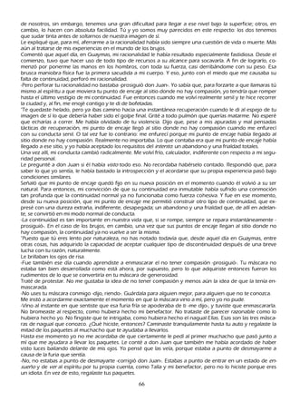 de nosotros, sin embargo, tenemos una gran dificultad para llegar a ese nivel bajo la superficie; otros, en
cambio, lo h acen con absoluta facilidad. T ú y yo somos muy parecidos en este respecto: los dos tenemos
que sudar tinta antes de soltarnos de nuestra imagen de sí.
 L e expliqué que, para mí, aferrarme a la racionalidad h abía sido siempre una cuestión de vida o muerte. M ás
  aún al tratarse de mis experiencias en el mundo de los brujos.
C omentó que aquel día, en G uaymas, mi racionalidad le h abía resultado especialmente fastidiosa. Desde el
  comienzo, tuvo que h acer uso de todo tipo de recursos a su alcance para socavarla. A fin de lograrlo, co-
menzó por ponerme las manos en los h ombros, con toda su fuerza, casi derribándome con su peso. Esa
  brusca maniobra física fue la primera sacudida a mi cuerpo. Y eso, junto con el miedo que me causaba su
  falta de continuidad, perforó mi racionalidad.
  -P ero perforar tu racionalidad no bastaba -prosiguió don J uan-. Y o sabía que, para forzarte a que llamaras tú
  mismo al espíritu a que moviera tu punto de encaje al sitio donde no h ay compasión, yo tendría que romper
  h asta el último vestigio de mi continuidad. F ue entonces cuando me volví realmente senil y te h ice recorrer
   la ciudad y, al fin, me enojé contigo y te di de bofetadas.
   "T e quedaste h elado, pero ya ibas camino h acia una instantánea recuperación cuando le di al espejo de tu
   imagen de sí lo que debería h aber sido el golpe final. G rité a todo pulmón que querías matarme. N o esperé
   que ech arías a correr. M e h abía olvidado de tu violencia. Dijo que, pese a mis apuradas y mal pensadas
   tácticas de recuperación, mi punto de encaje llegó al sitio donde no h ay compasión cuando me enfurecí
   con su conducta senil. O tal vez fue lo contrario: me enfurecí porque mi punto de encaje h abía llegado al
   sitio donde no h ay compasión. R ealmente no importaba. L o que contaba era que mi punto de encaje h abía
   llegado a ese sitio, y yo h abía aceptado los requisitos del int ent o: un abandono y una frialdad totales.
   Una vez allí, mi conducta cambió radicalmente. M e volví frío, calculador, indiferente con respecto a mi segu-
    ridad personal.
   L e pregunté a don J uan si él h abía vist o todo eso. N o recordaba h abérselo contado. R espondió que, para
    saber lo que yo sentía, le h abía bastado la introspección y el acordarse que su propia experiencia pasó bajo
    condiciones similares.
    S eñ aló que mi punto de encaje quedó fijo en su nueva posición en el momento cuando él volvió a su ser
     natural. P ara entonces, mi convicción de que su continuidad era inmutable h abía sufrido una conmoción
     tan profunda que la continuidad normal ya no funcionaba como fuerza coh esiva. Y fue en ese momento,
     desde su nueva posición, que mi punto de encaje me permitió construir otro tipo de continuidad, que ex-
     presé con una dureza extrañ a, indiferente, desapegada; un abandono y una frialdad que, de allí en adelan-
     te, se convirtió en mi modo normal de conducta.
     -L a continuidad es tan importante en nuestra vida que, si se rompe, siempre se repara instantáneamente -
     prosiguió-. En el caso de los brujos, en cambio, una vez que sus puntos de encaje llegan al sitio donde no
     h ay compasión, la continuidad ya no vuelve a ser la misma.
     "P uesto que tú eres lento por naturaleza, no h as notado todavía que, desde aquel día en G uaymas, entre
      otras cosas, h as adquirido la capacidad de aceptar cualquier tipo de discontinuidad después de una breve
      luch a con tu razón, naturalmente.
      L e brillaban los ojos de risa.
      -F ue también ese día cuando aprendiste a enmascarar el no tener compasión -prosiguió-. T u máscara no
         estaba tan bien desarrollada como está ah ora, por supuesto, pero lo que adquiriste entonces fueron los
          rudimentos de lo que se convertiría en tu máscara de generosidad.
       T raté de protestar. N o me gustaba la idea de no tener compasión y menos aún la idea de que la tenía en-
          mascarada.
          -N o uses tu máscara conmigo -dijo, riendo-. G uárdala para alguien mejor, para alguien que no te conozca.
        M e instó a acordarme exactamente el momento en que la máscara vino a mí, pero yo no pude.
       -Vino al instante en que sentiste que esa furia fría se apoderaba de ti -me dijo-, y tuviste que enmascararla.
         N o bromeaste al respecto, como h ubiera h ech o mi benefactor. N o trataste de parecer razonable como lo
          h ubiera h ech o yo. N o fingiste que te intrigaba, como h ubiera h ech o el nagual Elías. Esas son las tres másca-
           ras de nagual que conozco. ¿Q ué h iciste, entonces? C aminaste tranquilamente h asta tu auto y regalaste la
           mitad de los paquetes al much ach o que te ayudaba a llevarlos.
           Hasta ese momento yo no me acordaba de que ciertamente le pedí al primer much ach o que pasó junto a
           mí que me ayudara a llevar los paquetes. L e conté a don J uan que también me h abía acordado de h aber
           visto luces bailando delante de mis ojos. Y o pensé que las veía, porque estaba a punto de desmayarme a
           causa de la furia que sentía.
           -N o, no estabas a punto de desmayarte -corrigió don J uan-. Estabas a punto de entrar en un estado de en-
           su eñ o y de ver al espíritu por tu propia cuenta, como T alía y mi benefactor, pero no lo h iciste porque eres
           un idiota. En vez de esto, regalaste tus paquetes.

                                                         66
 