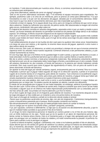 en h ombres. Y está desconcertado por nuestros actos. Ah ora, si corremos serpenteando, tendrá que h acer
     un esfuerzo para anticiparnos.
     -¿Hay otras alternativas, además de correr en zigzag? -pregunté.
   -S ólo se me ocurren alternativas racionales -dijo-. Y no tenemos el equipo necesario para respaldarlas. P or
     ejemplo, podríamos subir a la cima de un montículo, pero se precisa un arma para defendernos. Y lo que
     necesitamos es estar a la par con las decisiones del jaguar, dictadas por el conocimiento silencioso. Debe-
          mos h acer lo que nos dicte el conocimiento silencioso, por más irrazonable que parezca.
    C omenzó a trotar en zigzag. Y o lo seguía desde muy cerca, pero sin ninguna confianza de que correr así pu-
     diera salvarnos. Estaba yo sufriendo una reacción de pánico tardío. M e obsesionaba la imagen del enorme
     gato oscuro, mirándome, listo para saltar sobre mí.
        El ch aparral del desierto consistía en arbustos desgarbados, separados entre sí por un metro y medio o poco
     menos. L as lluvias limitadas del desierto no permitían la existencia de plantas de follaje denso ni de malezas
     espesas. S in embargo, el efecto visual del ch aparral era de espesura impenetrable.
  Don J uan se movía con extraordinaria agilidad; yo lo seguía como podía. S ugirió que pusiera más cuidado
     al pisar y que tratara de h acer menos ruido, pues el crujir de las ramas secas bajo mis pies estaba delatando
     nuestra presencia.
      T raté deliberadamente de pisar en las h uellas de don J uan para no quebrar más ramas secas. S erpenteamos
     a lo largo de unos cien metros, y de repente, la enorme masa oscura del jaguar, apareció a unos nueve o
     diez metros detrás de nosotros.
 G rité a viva voz. Don J uan, sin detenerse, se volvió con prontitud, a tiempo de ver que el enorme animal de-
    saparecía entre los arbustos h acia nuestra izquierda. C omenzó entonces a dar penetrantes silbidos y a pal-
         motear fuertemente las manos.
   En voz muy baja, dijo que a los felinos no les gustaba bajar ni subir cuestas, y que por ello íbamos a cruzar, a
     toda velocidad, el anch o y profundo barranco que se abría a unos cuantos metros a nuestra derech a.
M e dio la señ al y ambos corrimos a toda prisa rompiendo matorrales. N os deslizamos velozmente adentro
     del barranco por uno de sus empinados lados h asta llegar al fondo y ascendimos por el otro costado. Desde
     allí veíamos claramente los dos costados, el fondo del barranco y la planicie por donde h abíamos venido
     corriendo. Don J uan susurró que como el jaguar iba siguiéndonos el rastro, con un poco de suerte lo ver-
          íamos descender al fondo del barranco.
       S in apartar la vista del lugar por donde veníamos, esperé, ansiosamente para ver al animal. P ero no vi nada.
     Empezaba a pensar que el jaguar h abía seguido de largo en la dirección opuesta, cuando oí el pavoroso
     rugido de la enorme bestia en el ch aparral, justo detrás de nosotros. T uve entonces la escalofriante seguri-
          dad de que don J uan estaba en lo cierto: para estar justo detrás de nosotros, el jaguar tenía que h aber adi-
           vinado exactamente nuestras intenciones y cruzado el barranco antes que nosotros.
          S in pronunciar una sola palabra, don J uan ech ó a correr a una formidable velocidad. L o seguí. Ambos ser-
           penteamos por un largo rato. Y o estaba a punto de explotar sin aliento, cuando nos detuvimos.
           El miedo de ser perseguido por el jaguar no me h abía impedido, sin embargo, admirar la prodigiosa h azañ a
     física de don J uan. C orría como un h ombre de veinte añ os. Empecé a contarle que verlo correr así me h abía
     recordado a alguien que en mi infancia me h abía impresionado profundamente con su velocidad, pero él
     me h izo señ as de callar. Escuch aba con much a atención y yo h ice lo mismo.
  O í un leve crujido de h ojas secas en el ch aparral, justo delante de nosotros. Y un momento después la silue-
         ta negra del jaguar se h izo visible por un instante a unos cincuenta metros de nosotros.
        Don J uan se encogió de h ombros y señ aló en la dirección donde estaba el animal.
     -P arece que no podremos sacárnoslo de encima -dijo, con aire de resignación-. C aminemos tranquilamente,
     como si estuviéramos paseando por el parque. Ah ora puedes contarme esa h istoria.
         R ió estruendosamente cuando le dije que yo h abía perdido todo interés en contar la h istoria.
           -Eso es castigo por no querer escuch arte antes, ¿verdad? -preguntó, sonriendo.
     Y yo, por supuesto, comencé a defenderme. L e dije que su acusación era decididamente absurda, y que lo
      que en realidad h abía sucedido es que perdí el h ilo de la h istoria.
          -S i un brujo no tiene importancia personal, le importa un comino perder o no el h ilo de una h istoria -dijo,
      con un brillo malicioso en los ojos-. P uesto que ya no te queda ni un ápice de importancia personal, de-
          berías contar tu h istoria ah ora mismo. Este es el momento justo y el lugar más apropiado para ello. Un ja-
           guar nos persigue con un h ambre de todos los diablos y tú estás rememorando tu pasado: el perfecto no-
        h acer para cuando a uno lo persigue un jaguar.
   "C uenta la h istoria al espíritu, al jaguar; cuéntamela a mí, como si no h ubieras perdido el h ilo en absoluto.
   Q uise decirle que no me sentía con ganas de satisfacer sus deseos, porque la h istoria era demasiado estúpi-
          da y el momento, abrumador. Q uería escoger un ambiente más adecuado, en algún otro momento, como
      lo h acía él con sus relatos. P ero, antes de que yo expresara mis opiniones, me contestó:

                                                       69
 