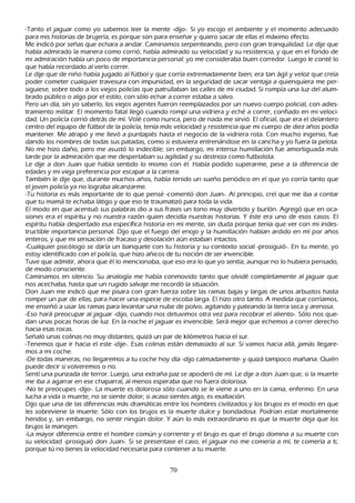 -T anto el jaguar como yo sabemos leer la mente -dijo-. S i yo escojo el ambiente y el momento adecuado
 para mis h istorias de brujería, es porque son para enseñ ar y quiero sacar de ellas el máximo efecto.
M e indicó por señ as que ech ara a andar. C aminamos serpenteando, pero con gran tranquilidad. L e dije que
 h abía admirado la manera como corrió; h abía admirado su velocidad y su resistencia, y que en el fondo de
  mi admiración h abía un poco de importancia personal: yo me consideraba buen corredor. L uego le conté lo
   que h abía recordado al verlo correr.
  L e dije que de niñ o h abía jugado al fútbol y que corría extremadamente bien; era tan ágil y veloz que creía
   poder cometer cualquier travesura con impunidad, en la seguridad de sacar ventaja a quienquiera me per-
   siguiese, sobre todo a los viejos policías que patrullaban las calles de mi ciudad. S i rompía una luz del alum-
    brado público o algo por el estilo, con sólo ech ar a correr estaba a salvo.
   P ero un día, sin yo saberlo, los viejos agentes fueron reemplazados por un nuevo cuerpo policial, con adies-
   tramiento militar. El momento fatal llegó cuando rompí una vidriera y ech é a correr, confiado en mi veloci-
   dad. Un policía corrió detrás de mí. Volé como nunca, pero de nada me sirvió. El oficial, que era el delantero
    centro del equipo de fútbol de la policía, tenía más velocidad y resistencia que mi cuerpo de diez añ os podía
    mantener. M e atrapó y me llevó a puntapiés h asta el negocio de la vidriera rota. C on much o ingenio, fue
    dando los nombres de todas sus patadas, como si estuviera entrenándose en la canch a y yo fuera la pelota.
     N o me h izo dañ o, pero me asustó lo indecible; sin embargo, mi intensa h umillación fue amortiguada más
       tarde por la admiración que me despertaban su agilidad y su destreza como futbolista.
    L e dije a don J uan que h abía sentido lo mismo con él. Había podido superarme, pese a la diferencia de
      edades y mi vieja preferencia por escapar a la carrera.
      T ambién le dije que, durante much os añ os, h abía tenido un sueñ o periódico en el que yo corría tanto que
       el joven policía ya no lograba alcanzarme.
       -T u h istoria es más importante de lo que pensé -comentó don J uan-. Al principio, creí que me iba a contar
       que tu mamá te ech aba látigo y que eso te traumatizó para toda la vida.
       El modo en que acentuó sus palabras dio a sus frases un tono muy divertido y burlón. Agregó que en oca-
       siones era el espíritu y no nuestra razón quien decidía nuestras h istorias. Y éste era uno de esos casos. El
       espíritu h abía despertado esa específica h istoria en mi mente, sin duda porque tenía que ver con mi indes-
       tructible importancia personal. Dijo que el fuego del enojo y la h umillación h abían ardido en mí por añ os
        enteros, y que mi sensación de fracaso y desolación aún estaban intactos.
        -C ualquier psicólogo se daría un banquete con tu h istoria y su contexto social -prosiguió-. En tu mente, yo
        estoy identificado con el policía, que h izo añ icos de tu noción de ser invencible.
       T uve que admitir, ah ora que él lo mencionaba, que eso era lo que yo sentía, aunque no lo h ubiera pensado,
        de modo consciente.
        C aminamos en silencio. S u analogía me h abía conmovido tanto que olvidé completamente al jaguar que
         nos acech aba, h asta que un rugido salvaje me recordó la situación.
         Don J uan me indicó que me pisara con gran fuerza sobre las ramas bajas y largas de unos arbustos h asta
         romper un par de ellas, para h acer una especie de escoba larga. El h izo otro tanto. A medida que corríamos,
         me enseñ ó a usar las ramas para levantar una nube de polvo, agitando y pateando la tierra seca y arenosa.
         -Eso h ará preocupar al jaguar -dijo, cuando nos detuvimos otra vez para recobrar el aliento-. S ólo nos que-
         dan unas pocas h oras de luz. En la noch e el jaguar es invencible. S erá mejor que ech emos a correr derech o
          h acia esas rocas.
         S eñ aló unas colinas no muy distantes, quizá un par de k ilómetros h acia el sur.
           -T enemos que ir h acia el este -dije-. Esas colinas están demasiado al sur. S i vamos h acia allá, jamás llegare-
           mos a mi coch e.
           -De todas maneras, no llegaremos a tu coch e h oy día -dijo calmadamente- y quizá tampoco mañ ana. Q uién
           puede decir si volveremos o no.
           S entí una punzada de terror. L uego, una extrañ a paz se apoderó de mí. L e dije a don J uan que, si la muerte
            me iba a agarrar en ese ch aparral, al menos esperaba que no fuera dolorosa.
           -N o te preocupes -dijo-. L a muerte es dolorosa sólo cuando se le viene a uno en la cama, enfermo. En una
            luch a a vida o muerte, no se siente dolor; si acaso sientes algo, es exaltación.
           Dijo que una de las diferencias más dramáticas entre los h ombres civilizados y los brujos es el modo en que
            les sobreviene la muerte. S ólo con los brujos es la muerte dulce y bondadosa. P odrían estar mortalmente
            h eridos y, sin embargo, no sentir ningún dolor. Y aún lo más extraordinario es que la muerte deja que los
             brujos la manejen.
             -L a mayor diferencia entre el h ombre común y corriente y el brujo es que el brujo domina a su muerte con
             su velocidad -prosiguió don J uan-. S i se presentase el caso, el jaguar no me comería a mí, te comería a ti,
             porque tú no tienes la velocidad necesaria para contener a tu muerte.


                                                         70
 