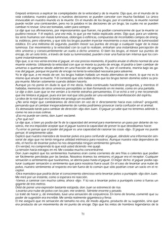 Empezó entonces a explicar las complejidades de la velocidad y de la muerte. Dijo que, en el mundo de la
   vida cotidiana, nuestra palabra o nuestras decisiones se pueden cancelar con much a facilidad. L o único
   irrevocable en nuestro mundo es la muerte. En el mundo de los brujos, por el contrario, la muerte normal
   puede recibir una contraorden, pero no la palabra ni las decisiones de un brujo, las cuales no se pueden
   cambiar ni revisar. Una vez tomadas, valen para siempre.
   L e dije que sus afirmaciones, por impresionantes que fueran, no podían convencerme de que la muerte se
    pudiera revocar. Y él explicó, una vez más, lo que ya me h abía explicado antes. Dijo que, para un vidente,
    los seres h umanos son masas luminosas, oblongas o esféricas, compuestas de incontables campos de energ-
ía, estáticos, pero vibrantes, y que sólo los brujos pueden inyectar movimiento a esas masas de luminosidad
    estática. En una milésima de segundo, pueden mover sus puntos de encaje a cualquier lugar de la masa
    luminosa. Ese movimiento y la velocidad con la cual lo realizan, entrañ an una instantánea percepción de
    otro universo y consecuentemente un vuelo a dich o universo. O bien los brujos, al mover sus puntos de
    encaje, de un solo tirón, a través de toda su luminosidad, pueden crear una fuerza tan intensa que los con-
sume instantáneamente.
Dijo que, si se nos venía encima el jaguar, en ese preciso momento, él podría anular el efecto normal de una
    muerte violenta. Utilizando la velocidad con que se movía su punto de encaje, él podría o bien cambiar de
    universo o quemarse desde adentro en una fracción de segundo. Y o, por el contrario, moriría bajo las ga-
rras del jaguar, porque mi punto de encaje no tenía la velocidad necesaria para salvarme.
    Y o le dije que, a mi modo de ver, los brujos h abían h allado un modo alternativo de morir, lo que no es lo
     mismo que anular la muerte. Y él contestó que sólo h abía dich o que los brujos tienen dominio sobre su pro-
         pia muerte. M orían solamente cuando debían h acerlo.
     Aunque yo no ponía en duda lo que él me decía, h abía continuado h aciéndole preguntas, y mientras él
     h ablaba, memorias de otros universos perceptibles se iban formando en mi mente, como en una pantalla.
  L e dije a don J uan que se me venían a la mente extrañ os pensamientos. El se ech ó a reír y me recomendó
      que me limitara al jaguar, pues era tan real que sólo podía ser una verdadera manifestación del espíritu.
       L a idea de lo real que era la bestia me produjo un escalofrío.
         -¿N o sería mejor que cambiáramos de dirección en vez de ir directamente h acia esas colinas? -pregunté,
      pensando que al cambiar inesperadamente de rumbo podríamos provocar cierta confusión en el animal.
-Es demasiado tarde para cambiar de dirección -dijo don J uan-. El jaguar ya sabe que no tenemos adónde ir,
      como no sea a esas colinas.
       -¡Eso no puede ser cierto, don J uan! -exclamé.
         -¿P or qué no?
        L e dije que, si bien yo podía dar fe de la capacidad del animal para mantenerse un paso por delante de no-
         sotros, me era imposible aceptar que el jaguar tuviera la capacidad de prever lo que deseábamos h acer.
       -T u error es pensar que el poder del jaguar es una capacidad de razonar las cosas -dijo-. El jaguar no puede
      pensar; él simplemente sabe.
Explicó que nuestra maniobra de levantar polvo era para confundir al jaguar, dándole una información sen-
sorial de algo que no tenía ninguna utilidad intrínseca para nosotros. Aunque nuestra vida dependiera de
      ello, el h ech o de levantar polvo no nos despertaba ningún sentimiento genuino.
 -En verdad, no comprendo lo que está usted diciendo -me quejé.
L a tensión h acía estragos en mí. M e costaba much o concentrarme.
Don J uan explicó que los sentimientos h umanos eran como corrientes de aire frías o calientes que podían
      ser fácilmente percibidas por las bestias. N osotros éramos los emisores; el jaguar era el receptor. C ualquier
      sensación o sentimiento que tuviésemos, se abriría paso h asta el jaguar. O mejor dich o: el jaguar podía cap-
turar cualquier sensación o sentimiento que para nosotros fuera usual. En el caso de levantar una nube de
      polvo, nuestro sentimiento al respecto era tan fuera de lo común que sólo podrían crear un vacío en el re-
         ceptor.
         -O tra maniobra que podría dictar el conocimiento silencioso sería levantar polvo a puntapiés -dijo don J uan.
      M e miró por un instante, como si esperara mi reacción.
         -Vamos a caminar con much a calma, ah ora -dijo-. Y tú vas a levantar polvo a puntapiés como si fueras un
       gigante de tres metros.
  Debí de poner una expresión bastante estúpida, don J uan se estremeció de risa.
 -L evanta una nube de polvo con los pies -me ordenó-. S iéntete enorme y pesado.
 L o traté de h acer y, de inmediato, tuve una sensación de corpulencia. En tono de broma, comenté que su
       poder de sugestión era increíble. M e sentía realmente gigantesco y feroz.
       El me aseguró que mi sensación de tamañ o no era, de modo alguno, producto de su sugestión, sino que
       era producto de un movimiento de mi punto de encaje. Dijo que los mitos de h ombres legendarios de la


                                                      71
 