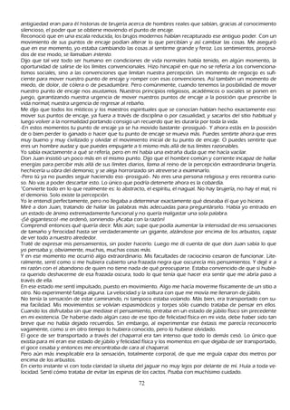 antigü edad eran para él h istorias de brujería acerca de h ombres reales que sabían, gracias al conocimiento
silencioso, el poder que se obtiene moviendo el punto de encaje.
R econoció que en una escala reducida, los brujos modernos h abían recapturado ese antiguo poder. C on un
 movimiento de sus puntos de encaje podían alterar lo que percibían y así cambiar las cosas. M e aseguró
 que en ese momento, yo estaba cambiando las cosas al sentirme grande y feroz. L os sentimientos, procesa-
 dos de ese modo, se llamaban int ent o.
 Dijo que tal vez todo ser h umano en condiciones de vida normales h abía tenido, en algún momento, la
 oportunidad de salirse de los límites convencionales. Hizo h incapié en que no se refería a los convenciona-
 lismos sociales, sino a las convenciones que limitan nuestra percepción. Un momento de regocijo es sufi-
 ciente para mover nuestro punto de encaje y romper con esas convenciones. Así también un momento de
 miedo, de dolor, de cólera o de pesadumbre. P ero comúnmente, cuando tenemos la posibilidad de mover
 nuestro punto de encaje nos asustamos. N uestros principios religiosos, académicos o sociales se ponen en
  juego, garantizando nuestra urgencia de mover nuestros puntos de encaje a la posición que prescribe la
  vida normal; nuestra urgencia de regresar al rebañ o.
 M e dijo que todos los místicos y los maestros espirituales que se conocían h abían h ech o exactamente eso:
  mover sus puntos de encaje, ya fuera a través de disciplina o por casualidad, y sacarlos del sitio h abitual y
  luego volver a la normalidad portando consigo un recuerdo que les duraría por toda la vida.
  -En estos momentos tu punto de encaje ya se h a movido bastante -prosiguió-. Y ah ora estás en la posición
  de o bien perder lo ganado o h acer que tu punto de encaje se mueva más. P uedes sentirte ah ora que eres
  muy bueno y muy civilizado y olvidar el movimiento inicial de tu punto de encaje. O puedes sentirte que
   eres un h ombre audaz y que puedes empujarte a ti mismo más allá de tus limites razonables.
  Y o sabía exactamente a qué se refería, pero en mí h abía una extrañ a duda que me h acía vacilar.
  Don J uan insistió un poco más en el mismo punto. Dijo que el h ombre común y corriente incapaz de h allar
   energías para percibir más allá de sus límites diarios, llama al reino de la percepción extraordinaria brujería,
   h ech icería u obra del demonio; y se aleja h orrorizado sin atreverse a examinarlo.
    -P ero tú ya no puedes seguir h aciendo eso -prosiguió-. N o eres una persona religiosa y eres recontra curio-
    so. N o vas a poder descartar esto. L o único que podría detenerte ah ora es la cobardía.
    "C onvierte todo en lo que realmente es: lo abstracto, el espíritu, el nagual. N o h ay brujería, no h ay el mal, ni
     el demonio. S olo existe la percepción.
      Y o le entendí perfectamente, pero no llegaba a determinar exactamente qué deseaba él que yo h iciera.
     M iré a don J uan, tratando de h allar las palabras más adecuadas para preguntárselo. Había yo entrado en
        un estado de ánimo extremadamente funcional y no quería malgastar una sola palabra.
        -¡S é gigantesco! -me ordenó, sonriendo- ¡Acaba con la razón!
    C omprendí entonces qué quería decir. M ás aún; supe que podía aumentar la intensidad de mis sensaciones
        de tamañ o y ferocidad h asta ser verdaderamente un gigante, alzándose por encima de los arbustos, capaz
        de ver todo a nuestro alrededor.
       T raté de expresar mis pensamientos, sin poder h acerlo. L uego me di cuenta de que don J uan sabía lo que
        yo pensaba y, obviamente, much as, much as cosas más.
        Y en ese momento me ocurrió algo extraordinario. M is facultades de raciocinio cesaron de funcionar. L ite-
         ralmente, sentí como si me h ubiera cubierto una frazada negra que oscurecía mis pensamientos. Y dejé ir a
         mi razón con el abandono de quien no tiene nada de qué preocuparse. Estaba convencido de que si h ubie-
          ra querido desh acerme de esa frazada oscura, todo lo que tenía que h acer era sentir que me abría paso a
           través de ella.
           En ese estado me sentí impulsado, puesto en movimiento. Algo me h acía moverme físicamente de un sitio a
           otro. N o experimenté fatiga alguna. L a velocidad y la soltura con que me movía me llenaron de júbilo.
          N o tenía la sensación de estar caminando, ni tampoco estaba volando. M ás bien, era transportado con su-
         ma facilidad. M is movimientos se volvían espasmódicos y torpes sólo cuando trataba de pensar en ellos.
         C uando los disfrutaba sin que mediase el pensamiento, entraba en un estado de júbilo físico sin precedente
           en mi existencia. De h aberse dado algún caso de ese tipo de felicidad física en mi vida, debe h aber sido tan
           breve que no h abía dejado recuerdos. S in embargo, al experimentar ese éxtasis me parecía reconocerlo
           vagamente, como si en otro tiempo lo h ubiera conocido, pero lo h ubiese olvidado.
           El goce de ser transportado a través del ch aparral era tan intenso que todo lo demás cesó. L o único que
           existía para mí eran ese estado de júbilo y felicidad física y los momentos en que dejaba de ser transportado,
           el goce cesaba y entonces me encontraba de cara al ch aparral.
           P ero aún más inexplicable era la sensación, totalmente corporal, de que me erguía capaz dos metros por
            encima de los arbustos.
            En cierto instante vi con toda claridad la silueta del jaguar no muy lejos por delante de mí. Huía a toda ve-
            locidad. S entí cómo trataba de evitar las espinas de los cactos. P isaba con much ísimo cuidado.

                                                       72
 