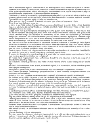S entí la incontrolable urgencia de correr detrás del animal para asustarlo h asta h acerle perder la cautela.
     S abía que de ese modo se pinch aría con las espinas. Una idea literalmente irrumpió en mi mente silenciosa:
      pensé que el jaguar resultaría much o más peligroso si se lastimaba con las espinas. Esa idea me produjo el
      mismo efecto que si alguien me h ubiera despertado de un sueñ o.
  C uando me di cuenta de que mis procesos intelectuales volvían a funcionar, me encontré en la base de una
      pequeñ a cadena de colinas rocosas. M iré a mi alrededor. Don J uan estaba a un par de metros de distancia.
      Estaba visiblemente exh austo, pálido y respirando agitadamente.
   -¿Q ué pasó, don J uan? -pregunté, después de carraspear para aclararme la garganta irritada.
 -Dime tú qué pasó -balbuceó acezando.
L e conté lo que h abía sentido. Y luego noté que apenas podía distinguir la cumbre de las colinas. Q uedaba
      muy poca luz diurna. L o cual significaba que yo h abía perdido la noción del tiempo, y h abía corrido o cami-
 nado por lo menos dos h oras.
   L e pedí a don J uan que me explicara esta discrepancia. Dijo que mi punto de encaje se h abía movido más
      allá del sitio donde no h ay compasión, h asta entrar en el sitio del conocimiento silencioso, pero que aún me
      faltaba suficiente energía para controlar ese movimiento por mi cuenta. P ara controlarlo yo necesitaba
      energía para moverme a voluntad entre la razón y el conocimiento silencioso. Agregó que, cuando el brujo
      tenía la energía necesaria podía fluctuar entre la razón y el conocimiento silencioso, y que también podía,
      aún si no tenía energía, pero mover su punto de encaje era cuestión de vida o muerte.
      S us conclusiones acerca de mi experiencia fueron que, debido a lo grave de la situación, yo h abía dejado
       que el espíritu moviera mi punto de encaje. El resultado h abía sido mi entrada en el conocimiento silencio-
           so, lo cual naturalmente, aumentó el alcance de mi percepción, al punto de permitirme la sensación de cor-
       pulencia, de ser un gigante erguido por sobre los arbustos.
           En ese entonces, debido a mis estudios académicos, yo estaba apasionadamente interesado en la validación
       por medio del consenso. L e formulé mi pregunta h abitual de aquella época.
   -S i alguien del departamento de antropología de la universidad me h ubiese estado observando, ¿me h abría
       visto como un gigante moviéndose por el ch aparral?
   -En verdad, no sé -respondió don J uan-. L a forma de descubrirlo sería moviendo tu punto de encaje en el
       departamento de antropología.
           -L o h e tratado -contesté-, pero nunca pasa nada. S in duda necesito tenerlo a usted cerca para que ocurra
       algo.
    -N o h abrá sido cuestión de vida o muerte, eso es todo -explicó-. S i lo h ubiera sido, h abrías movido tu punto
       de encaje por cuenta propia.
 -P ero ¿vería la gente lo que yo veo cuando se mueve mi punto de encaje? -pregunté con insistencia.
-N o, a menos que tengas tanta energía que puedas mover el punto de encaje de la gente al mismo sitio
       donde está el tuyo -contestó.
   -Entonces, don J uan, ¿el jaguar fue un sueñ o mío? .-pregunté-. ¿T odo eso ocurrió sólo en mi mente?
 -De ninguna manera -dijo-. Ese jaguar es real. Has caminado k ilómetros enteros y ni siquiera estás cansado,
       eso también es real. S i tienes alguna duda, mírate los zapatos. Estás llenos de espinas. Así que caminaste.
       C aminaste, sí, alzándote por sobre los arbustos. Y al mismo tiempo no fue así. T odo depende de si el punto
        de encaje de uno esté en el sitio de la razón o en el sitio del conocimiento silencioso.
         M ientras él h ablaba, yo entendía todo lo que decía, pero no h ubiera podido repetir a voluntad ninguna de
        sus frases. T ampoco podía determinar qué era lo que yo sabía ni por qué le encontraba tanto sentido a sus
        palabras.
    El rugido del jaguar me devolvió a la realidad del peligro inmediato. Vi la masa oscura del animal, que pa-
           saba velozmente colina arriba, a una distancia de treinta metros a nuestra derech a.
           -¿Q ué vamos a h acer, don J uan? -pregunté, sabiendo que él también h abía visto al jaguar.
           -S eguir subiendo h asta la cumbre y buscar refugio allá -respondió él, tranquilamente.
          L uego agregó, como si no tuviera nada de que preocuparse, que yo h abía perdido un tiempo valioso go-
 zando del placer de mirar por encima de los arbustos. En vez de encaminarme h acia las colinas que él me
        h abía indicado, me encaminé h acia unos cerros más altos del lado este.
           -Debemos llegar a esa escarpa antes que el jaguar, o no tendremos escapatoria -dijo, señ alando la faz casi
         vertical, en la cumbre misma del cerro.
 M iré h acia la derech a y vi que el jaguar saltaba de roca en roca. Definitivamente avanzaba así para cortar-
          nos el paso.
         -¡Vamos, don J uan! -grité, de puros nervios.
    Don J uan sonrió. P arecía que mi miedo y mi impaciencia lo h acían disfrutar. N os movimos tan rápido como
         pudimos y no paramos de subir. Y o trataba de no prestar atención a la masa oscura del jaguar, que aparecía
         de vez en cuando algo h acia adelante, siempre a nuestra derech a.

                                                      73
 