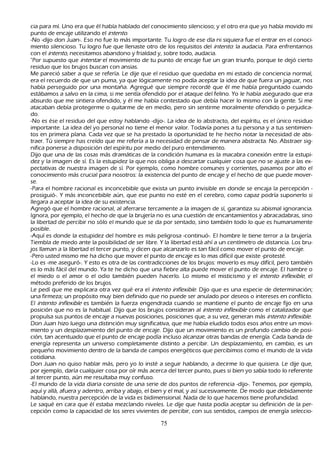 cia para mí. Uno era que él h abía h ablado del conocimiento silencioso; y el otro era que yo h abía movido mi
   punto de encaje utilizando el int ent o.
       -N o -dijo don J uan-. Eso no fue lo más importante. T u logro de ese día ni siquiera fue el entrar en el conoci-
 miento silencioso. T u logro fue que llenaste otro de los requisitos del int ent o: la audacia. P ara enfrentarnos
   con el int ent o, necesitamos abandono y frialdad y, sobre todo, audacia.
       "P or supuesto que int ent ar el movimiento de tu punto de encaje fue un gran triunfo, porque te dejó cierto
   residuo que los brujos buscan con ansias.
 M e pareció saber a que se refería. L e dije que el residuo que quedaba en mi estado de conciencia normal,
   era el recuerdo de que un puma, ya que lógicamente no podía aceptar la idea de que fuera un jaguar, nos
   h abía perseguido por una montañ a. Agregué que siempre recordé que él me h abía preguntado cuando
    estábamos a salvo en la cima, si me sentía ofendido por el ataque del felino. Y o le h abía asegurado que era
    absurdo que me sintiera ofendido, y él me h abía contestado que debía h acer lo mismo con la gente. S i me
    atacaban debía protegerme o quitarme de en medio, pero sin sentirme moralmente ofendido o perjudica-
       do.
       -N o es ése el residuo del que estoy h ablando -dijo-. L a idea de lo abstracto, del espíritu, es el único residuo
    importante. L a idea del yo personal no tiene el menor valor. T odavía pones a tu persona y a tus sentimien-
       tos en primera plana. C ada vez que se h a prestado la oportunidad te h e h ech o notar la necesidad de abs-
       traer. T ú siempre h as creído que me refería a la necesidad de pensar de manera abstracta. N o. Abstraer sig-
       nifica ponerse a disposición del espíritu por medio del puro entendimiento.
       Dijo que una de las cosas más dramáticas de la condición h umana es la macabra conexión entre la estupi-
       dez y la imagen de sí. Es la estupidez la que nos obliga a descartar cualquier cosa que no se ajuste a las ex-
       pectativas de nuestra imagen de sí. P or ejemplo, como h ombre comunes y corrientes, pasamos por alto el
    conocimiento más crucial para nosotros: la existencia del punto de encaje y el h ech o de que puede mover-
       se.
       -P ara el h ombre racional es inconcebible que exista un punto invisible en donde se encaja la percepción -
  prosiguió-. Y más inconcebible aún, que ese punto no esté en el cerebro, como capaz podría suponerlo si
    llegara a aceptar la idea de su existencia.
       Agregó que el h ombre racional, al aferrarse tercamente a la imagen de sí, garantiza su abismal ignorancia.
    I gnora, por ejemplo, el h ech o de que la brujería no es una cuestión de encantamientos y abracadabras, sino
     la libertad de percibir no sólo el mundo que se da por sentado, sino también todo lo que es h umanamente
     posible.
       -Aquí es donde la estupidez del h ombre es más peligrosa -continuó-. El h ombre le tiene terror a la brujería.
     T iembla de miedo ante la posibilidad de ser libre. Y la libertad está ah í a un centímetro de distancia. L os bru-
       jos llaman a la libertad el tercer punto, y dicen que alcanzarlo es tan fácil como mover el punto de encaje.
       -P ero usted mismo me h a dich o que mover el punto de encaje es lo mas difícil que existe -protesté.
       -L o es -me aseguró-. Y esto es otra de las contradicciones de los brujos: moverlo es muy difícil, pero también
      es lo más fácil del mundo. Y a te h e dich o que una fiebre alta puede mover el punto de encaje. El h ambre o
      el miedo o el amor o el odio también pueden h acerlo. L o mismo el misticismo y el int ent o inf l ex ib l e, el
      método preferido de los brujos.
  L e pedí que me explicara otra vez qué era el int ent o inf l ex ib l e. Dijo que es una especie de determinación;
      una firmeza; un propósito muy bien definido que no puede ser anulado por deseos o intereses en conflicto.
      El int ent o inf l ex ib l e es también la fuerza engendrada cuando se mantiene el punto de encaje fijo en una
      posición que no es la h abitual. Dijo que los brujos consideran al int ent o inf l ex ib l e como el catalizador que
      propulsa sus puntos de encaje a nuevas posiciones, posiciones que, a su vez, generan más int ent o inf l ex ib l e.
      Don J uan h izo luego una distinción muy significativa, que me h abía eludido todos esos añ os entre un movi-
       miento y un desplazamiento del punto de encaje. Dijo que un movimiento es un profundo cambio de posi-
   ción, tan acentuado que el punto de encaje podía incluso alcanzar otras bandas de energía. C ada banda de
      energía representa un universo completamente distinto a percibir. Un desplazamiento, en cambio, es un
      pequeñ o movimiento dentro de la banda de campos energéticos que percibimos como el mundo de la vida
      cotidiana.
       Don J uan no quiso h ablar más, pero yo lo insté a seguir h ablando, a decirme lo que quisiera. L e dije que,
      por ejemplo, daría cualquier cosa por oír más acerca del tercer punto, pues si bien yo sabía todo lo referente
      al tercer punto, aún me resultaba muy confuso.
  -El mundo de la vida diaria consiste de una serie de dos puntos de referencia -dijo-. T enemos, por ejemplo,
      aquí y allá, afuera y adentro, arriba y abajo, el bien y el mal, y así sucesivamente. De modo que debidamente
      h ablando, nuestra percepción de la vida es bidimensional. N ada de lo que h acemos tiene profundidad.
L e saqué en cara que él estaba mezclando niveles. L e dije que h asta podía aceptar su definición de la per-
cepción como la capacidad de los seres vivientes de percibir, con sus sentidos, campos de energía seleccio-

                                                        75
 