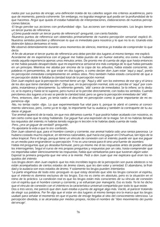 nados por sus puntos de encaje; una definición traída de los cabellos según mis criterios académicos, pero
que de momento, parecía coh erente. S in embargo, no lograba imaginar qué podía ser la profundidad de lo
que h acemos. Argü í que quizás él estaba h ablando de interpretaciones, elaboraciones de nuestras percep-
ciones básicas.
-El brujo percibe sus acciones con profundidad -dijo-. S us acciones son tridimensionales. L os brujos tienen
un tercer punto de referencia.
-¿C ómo puede existir un tercer punto de referencia? -pregunté, con cierto fastidio.
-N uestros puntos de referencia son obtenidos primariamente de nuestra percepción sensorial -explicó él-.
N uestros sentidos perciben y diferencian lo que es inmediato para nosotros y lo que no lo es. Usando esta
 distinción básica derivamos el resto.
 M e observó detenidamente durante unos momentos de silencio, mientras yo trataba de comprender lo que
  decía.
  -A fin de alcanzar el tercer punto de referencia uno debe percibir dos lugares al mismo tiempo -me explicó.
  Acordarme de mi experiencia con el jaguar me h abía puesto de un h umor extrañ o; era como si h ubiera
  vivido aquella experiencia apenas unos minutos antes. De pronto me di cuenta de algo que h asta entonces
  se me h abía pasado desapercibido: que mi experiencia sensorial era más compleja de lo que h abía pensado
  en un principio. M ientras me alzaba por encima de la copa de los arbustos, h abía estado consciente, sin
  palabras ni pensamientos, de que estar en dos lugares, o como decían don J uan estar "aquí y aquí", ponía
  mi percepción inmediata completamente en ambos sitios. P ero también h abía estado consciente de que a
  mi percepción doble le faltaba la claridad total de la percepción normal.
  Don J uan explicó que la percepción normal tiene un eje. "Aquí y allá" son los extremos de ese eje y el único
  de los dos que tiene claridad es "aquí". Dijo que, en la percepción normal, solo se percibe el "aquí" por com-
  pleto, instantánea y directamente. S u referente gemelo, "allá" carece de inmediatez. S e lo infiere, se lo dedu-
  ce, se lo espera y h asta se lo supone, pero nunca se lo percibe directamente, con todos los sentidos. C uando
  percibimos dos lugares a la vez se pierde la claridad total, pero se gana la percepción inmediata del "allá".
  -P ero, entonces, don J uan, yo tenía razón al describir mi percepción como la parte importante de mi ex-
  periencia -dije.
  -N o, no tenías razón -dijo-. L o que experimentaste fue vital para ti, porque te abrió el camino al conoci-
  miento silencioso, pero, como ya te lo dije, lo importante fue tu audacia y también la contraparte de tu au-
  dacia: el jaguar.
  "Ese animal apareció de la nada, sin que nos diéramos cuenta. Y que podría h aber acabado con nosotros, es
  tan cierto como que te estoy h ablando. Ese jaguar fue una expresión de la magia. S in él no h abrías llenado
  los requisitos del int ent o, ni h abrías tenido regocijo ni lección ni te h abrías dado cuenta de nada.
  -P ero, ¿era un jaguar de verdad? -pregunté-.
  -Y o apostaría la vida a que lo era -contestó-.
  Don J uan observó que, para el h ombre común y corriente, ese animal h abría sido una rareza pavorosa. L e
  h ubiera costado much o explicar, en términos razonables, qué h acía ese jaguar en C h ih uah ua, tan lejos de la
   selva tropical. P ero el brujo, porque tiene un vínculo de conexión con el int ent o, puede ver que ese jaguar
   es un medio para engrandecer su percepción. Y no es una rareza para él sino una fuente de asombro.
   Había mil preguntas que yo deseaba formular, pero yo mismo me di las respuestas antes de poder articular
   los interrogantes. S eguí el curso de mis propias preguntas y respuestas por un rato, h asta comprender que
   no importaba saber silenciosamente las respuestas; h abía que verbalizarlas para que tuvieran algún valor.
   Expresé la primera pregunta que me vino a la mente. P edí a don J uan que me explicara qué eran los re-
   quisitos del int ent o.
   -L os brujos dicen -don J uan explicó- que los más increíbles logros de la percepción son puras idioteces si no
   están acompañ ados de ciertos estados de ánimo claves, que les dan valor y seriedad. El abandono, la frial-
   dad y la audacia son esos estados de ánimo. Y solamente los brujos pueden int ent ar l os.
   "L a parte engañ osa de todo esto -prosiguió- es que estoy diciendo que sólo los brujos conocen al espíritu,
   que el int ent o es dominio exclusivo de los brujos. Eso no es cierto en absoluto, pero es la situación en el
   reino de lo práctico. L a condición real es que los brujos están más conscientes de su vínculo de conexión
   con el espíritu que el h ombre común y corriente, y se esfuerzan por manejarlo. Eso es todo. Y a te h e dich o
   que el vínculo de conexión con el int ent o es la característica universal compartida por todo lo que existe.
   Dos o tres veces, me pareció que don J uan estaba a punto de agregar algo más. Vaciló, al parecer tratando
   de elegir sus palabras. P or fin dijo que el estar en dos lugares al mismo tiempo era la marca que los brujos
   usaban para señ alar el momento en que el punto de encaje llegaba al sitio del conocimiento silencioso. L a
   percepción dividida, si se alcanzaba por medios propios, recibía el nombre de "libre movimiento dei punto
   del encaje".


                                                     76
 