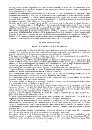 M e aseguró que todos los naguales h acían siempre cuanto estaba en su poder para favorecer el libre movi-
 miento del punto de encaje en sus aprendices. Este empecinado esfuerzo recibía la críptica denominación
 de "extenderse al tercer punto".
-El aspecto más difícil del conocimiento del nagual -prosiguió don J uan- y ciertamente la parte más crucial
 de su tarea como maestro es la de extenderse al tercer punto. El nagual int ent a el libre movimiento del pun-
 to de encaje del aprendiz, y el espíritu canaliza h acia el nagual los medios para lograrlo. Y o nunca h abía
 int ent ad o nada por el estilo h asta que llegaste tú. P or lo tanto, nunca h abía apreciado plenamente el gigan-
tesco esfuerzo que h izo mi benefactor al int ent ar l o para mí.
"P or difícil que le resulte al nagual int ent ar ese libre movimiento para sus discípulos -prosiguió don J uan-,
 eso no es nada comparado con la dificultad que tienen sus discípulos para comprender lo que el nagual
 está h aciendo. ¡M ira lo que te pasa a ti! A mí me pasó lo mismo. C asi siempre terminaba convencido de que
 los trucos del espíritu eran, simplemente, los trucos del nagual J ulián.
 "M ás adelante, comprendí que él debía al nagual J ulián la vida y mi bienestar -continuó don J uan-. Ah ora sé
 que le debo infinitamente más. C omo no me es posible describir lo que realmente le debo, prefiero decir
 que él me engatusó h asta h acerme llenar los requisitos del int ent o y llevarme al tercer punto de referencia.
"El tercer punto de referencia es la libertad de la percepción; es el salto mortal del pensamiento a lo milagro-
 so; es el acto de extendernos más allá de nuestros límites para tocar lo inconcebible.

                                            E L M A N E J OD E L IN T E N T O

                                 X III. L O S DO S P U E NT E S DE U NA S O L A M A NO

    P asamos la noch e allí en las montañ as. El h aberme acordado de mi percepción dividida me h abía puesto en
  un estado de gran euforia que don J uan empleó, como siempre; para h undirme en más experiencias senso-
     riales, las cuales, como era de costumbre, se volvieron inmediatamente nebulosas.
     Al día siguiente, mientras don J uan y yo estábamos sentados a la mesa, en su cocina, temprano por la ma-
      ñ ana, empezamos a h ablar otra vez de mi percepción dividida.
       -P ara la mente es muy excitante descubrir la posibilidad de estar en dos lugares a la vez -dijo-. P uesto que
  nuestra mente es nuestra racionalidad, y nuestra racionalidad es nuestra imagen de sí, cualquier cosa que
  esté más allá de nuestra imagen de sí o bien nos atrae o nos h orroriza, según qué tipo de personas seamos.
  M e miró con fijeza; luego sonrió, como si acabara de descubrir algo nuevo en mí.
 -O nos atrae y nos h orroriza en igual medida -agregó-, lo cual parece ser el caso de nosotros dos.
L e dije que conmigo la cuestión no era que la experiencia me atrajera o me h orrorizara, sino que me sentía
   atemorizado ante las inmensas posibilidades de la percepción dividida.
  -N o puedo decir que no crea h aber estado en dos lugares a la vez -dije-. N o puedo negar mi experiencia; sin
   embargo, me asusta tanto que mi mente se niega a aceptarlo como un h ech o.
    -T ú y yo somos el tipo de personas que se obsesionan con cosas como ésas y luego las olvidan por completo
    -comentó, riendo-. T ú y yo somos muy parecidos.
     F ui yo quien rió esta vez. S abía que se estaba divirtiendo a mi costa con eso de que éramos muy parecidos,
   pero proyectaba tanta sinceridad que yo quería creerle.
 L e dije que, entre sus discípulos, yo era el único que h abía aprendido a no tomar demasiado en serio sus
   afirmaciones de que él era igual a nosotros. C omenté que lo h abía visto en acción, oyéndole decir a cada
   uno de sus aprendices, en él tono más sincero: "T ú y yo somos muy tontos. ¡S omos tan parecidos!" Y me
   h abía h orrorizado, una y otra vez, al darme cuenta de que ellos le creían.
 -Usted no es igual a ninguno de nosotros, don J uan -dije-. Usted es un espejo que no refleja nuestras imá-
genes. Usted ya está fuera de nuestro alcance.
-L o que estás presenciando es el resultado de una luch a que toma toda una vida -dijo-. L o que ves es un
    brujo que finalmente h a aprendido a seguir los designios del espíritu. Y eso es todo.
 "T e h e h ablado, de much as maneras, de las diferentes etapas por las que pasa un guerrero a lo largo del
    sendero del conocimiento -prosiguió-. En términos de su vínculo con el int ent o, el guerrero pasa por cuatro
    etapas. L a primera, cuando tiene un vinculo h errumbrado en el que no puede confiar. L a segunda, cuando
    logra limpiarlo. L a tercera, cuando aprende a manejarlo. Y la cuarta, cuando aprende a aceptar los designios
    de lo abstracto.
  Don J uan sostuvo que su logro no lo h acía intrínsecamente diferente a sus aprendices. S ólo lo h acía dis-
 poner de más recursos; por lo tanto, no mentía al decirnos que el se nos parecía.
  -C omprendo exactamente por lo que estas pasando -continuó-. C uando me río de ti, en realidad me río del
    recuerdo de cuando yo estaba en tu lugar. Y o también me aferraba al mundo de la vida cotidiana. M e afe-
     rraba h asta con las uñ as. T odo me decía que debía dejarme ir, pero yo no podía. Al igual que tú, confiaba

                                                       77
 