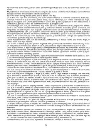 implícitamente en mi mente, aunque ya no tenía razón para h acer eso. Y a no era un h ombre común y co-
rriente.
"M i problema de entonces es ah ora el tuyo. El impulso del mundo cotidiano me arrastraba y yo me aferraba
 desesperadamente a mis endebles estructuras racionales.
-Y o no me aferro a ninguna estructura; ellas se aferran a mí -dije.
Eso lo h izo reír. Y sin más preliminares, don J uan empezó entonces a contarme una h istoria de brujería.
C omenzó, relatando lo que le h abía sucedido tras su llegada a Durango, aún vestido con ropas de mujer,
 después del viaje de todo un mes por el centro de M éxico. Dijo que el viejo B elisario lo llevó directamente a
 una h acienda, para esconderlo del h ombre monstruoso que lo perseguía.
 En cuanto llegó, don J uan, de una manera muy audaz pese a su naturaleza taciturna, se presentó a todos
 los de la casa. Había allí siete h ermosas mujeres y un h ombre extrañ o, insociable, que no pronunció una
 sola palabra. L as siete mujeres eran exquisitas y lo h icieron sentir tan enormemente bien que le inspiraron
 instantánea confianza. Don J uan las deleitó con el relato de los esfuerzos que el h ombre monstruoso h abía
 h ech o por capturarlo. Estaban encantadas, sobre todo, con el disfraz que aún usaba y la h istoria relaciona-
  da con él. N o se cansaban de oír los detalles de su odisea, y todas le dieron consejos para perfeccionar el
  conocimiento que h abía adquirido durante el viaje.
  L o que más sorprendió a don J uan de ellas fue su porte sereno y su actitud segura. Eso, en una mujer, le
    parecía a don J uan algo increíble.
   S e le ocurrió la idea de que, para que esas mujeres fuertes y h ermosas tuvieran tanta desenvoltura y olvida-
    ran a tal punto las formalidades, debían de ser mujeres de la vida alegre. P ero era obvio que no lo eran.
    En los días siguientes, lo dejaron vagar por su cuenta por toda la propiedad. Aquella enorme mansión y sus
    terrenos lo deslumbraron. J amás h abía visto nada parecido. Era una vieja casa colonial, con un elevado mu-
    ro que la circundaba. Adentro h abía balcones con macetas de flores y patios con enormes frutales que pro-
     porcionaban sombra, intimidad y quietud.
    L as h abitaciones eran grandes; en la planta baja h abía aireados corredores alrededor de los patios. L a plan-
     ta alta tenía misteriosos dormitorios donde no se le permitía entrar.
     Durante esos días, le sorprendió el profundo interés que las mujeres se tomaban por su bienestar. Era como
     si él fuera el centro del mundo para ellas. J amás antes le h abía mostrado nadie tanta amabilidad. P ero al
     mismo tiempo nunca se h abía sentido tan solitario. Estaba siempre en compañ ía de esas bellas y extrañ as
     personas, pero nunca h abía estado tan solo. Algo en los ojos de esas mujeres, le indicaba que bajo aquellas
      fach adas encantadoras existía una terrorífica frialdad, una indiferencia imposible de atravesar.
      Don J uan creía que esa sensación de soledad se debía a que no lograba prever la conducta de las mujeres
      ni conocer sus verdaderos sentimientos. S ólo sabía de ellas lo que ellas le decían.
     P ocos días después de su llegada, la mujer que parecía estar a cargo de todas le entregó unas flamantes
      ropas de h ombre, diciéndole que el disfraz de mujer ya no era necesario, pues el h ombre monstruoso,
      quien quiera que fuese, no estaba a la vista. L e dijo que estaba libre y que podía partir cuando gustase.
      Don J uan pidió ver a B elisario, a quien no h abía visto desde el día de su llegada. L a mujer le dijo que B eli-
      sario estaba de viaje y que h abía dejado dich o que don J uan podía quedarse allí en la casa, pero sólo si es-
      taba en peligro.
      Don J uan declaró que estaba en peligro mortal. Durante los pocos días que llevaba en la casa h abía consta-
      tado que el monstruo estaba allí, siempre merodeando sigilosamente entre los jardines que rodeaban la
      casa. L a mujer no quiso creerle y le dijo sin rodeos que él era un embustero, que fingía ver al monstruo para
      que lo h ospedaran. L e dijo que esa casa no era lugar para h olgazanear. Afirmó que todos allí eran gente
       muy seria, que trabajaban much o y que no podían permitirse mantener a un arrimado.
      Don J uan se sintió insultado y salió furioso de la casa, pero, al ver al monstruo escondido tras los arbustos al
       borde de un jardín, su enojo se convirtió en terror.
      S e apresuró a entrar en la casa, preso de un pánico mortal. Allí le suplicó a la mujer que le diera refugio.
       P rometió trabajar como peón sin salario con tal de quedarse en la h acienda.
        Ella aceptó siempre y cuando él aceptara dos condiciones: que no h iciera preguntas y que h iciera cuanto se
        le ordenara sin pedir explicaciones. L e advirtió que si violaba esas reglas su estadía en la casa se daría por
        terminada.
        -M e quedé realmente de mala gana -continuó don J uan-. N o me gustó nada aceptar sus condiciones, pero
        no tuve otro remedio; afuera estaba el monstruo. Adentro yo estaba a salvo, porque yo sabía que el mons-
        truo siempre se detenía ante una barrera invisible que rodeaba la casa, a una distancia de unos cien metros.
        Dentro de ese círculo yo estaba fuera de peligro. Hasta donde yo podía discernir, debía de h aber algo en
        esa casa que detenía a ese h ombre monstruoso, y eso era lo único que me interesaba.
        "T ambién me di cuenta que cuando la gente de la casa estaba conmigo el monstruo nunca aparecía.


                                                       78
 