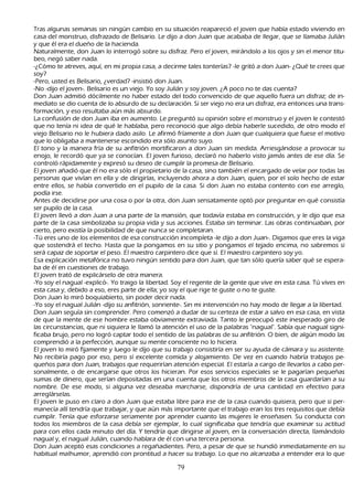 T ras algunas semanas sin ningún cambio en su situación reapareció el joven que h abía estado viviendo en
 casa del monstruo, disfrazado de B elisario. L e dijo a don J uan que acababa de llegar, que se llamaba J ulián
 y que él era el dueñ o de la h acienda.
   N aturalmente, don J uan lo interrogó sobre su disfraz. P ero el joven, mirándolo a los ojos y sin el menor titu-
beo, negó saber nada.
-¿C ómo te atreves, aquí, en mi propia casa, a decirme tales tonterías? -le gritó a don J uan- ¿Q ué te crees que
 soy?
   -P ero, usted es B elisario, ¿verdad? -insistió don J uan.
-N o -dijo el joven-. B elisario es un viejo. Y o soy J ulián y soy joven. ¿A poco no te das cuenta?
Don J uan admitió dócilmente no h aber estado del todo convencido de que aquello fuera un disfraz; de in-
    mediato se dio cuenta de lo absurdo de su declaración. S i ser viejo no era un disfraz, era entonces una trans-
    formación, y eso resultaba aún más absurdo.
    L a confusión de don J uan iba en aumento. L e preguntó su opinión sobre el monstruo y el joven le contestó
 que no tenía ni idea de qué le h ablaba, pero reconoció que algo debía h aberle sucedido, de otro modo el
 viejo B elisario no le h ubiera dado asilo. L e afirmó fríamente a don J uan que cualquiera que fuese el motivo
 que lo obligaba a mantenerse escondido era sólo asunto suyo.
El tono y la manera fría de su anfitrión mortificaron a don J uan sin medida. Arriesgándose a provocar su
 enojo, le recordó que ya se conocían. El joven furioso, declaró no h aberlo visto jamás antes de ese día. S e
 controló rápidamente y expresó su deseo de cumplir la promesa de B elisario.
 El joven añ adió que él no era sólo el propietario de la casa, sino también el encargado de velar por todas las
 personas que vivían en ella y de dirigirlas, incluyendo ah ora a don J uan, quien, por el solo h ech o de estar
 entre ellos, se h abía convertido en el pupilo de la casa. S i don J uan no estaba contento con ese arreglo,
 podía irse.
Antes de decidirse por una cosa o por la otra, don J uan sensatamente optó por preguntar en qué consistía
 ser pupilo de la casa.
El joven llevó a don J uan a una parte de la mansión, que todavía estaba en construcción, y le dijo que esa
 parte de la casa simbolizaba su propia vida y sus acciones. Estaba sin terminar. L as obras continuaban, por
 cierto, pero existía la posibilidad de que nunca se completaran.
-T ú eres uno de los elementos de esa construcción incompleta -le dijo a don J uan-. Digamos que eres la viga
 que sostendrá el tech o. Hasta que la pongamos en su sitio y pongamos el tejado encima, no sabremos si
 será capaz de soportar el peso. El maestro carpintero dice que sí. El maestro carpintero soy yo.
Esa explicación metafórica no tuvo ningún sentido para don J uan, que tan sólo quería saber qué se espera-
    ba de él en cuestiones de trabajo.
El joven trató de explicárselo de otra manera.
   -Y o soy el nagual -explicó-. Y o traigo la libertad. S oy el regente de la gente que vive en esta casa. T ú vives en
 esta casa y, debido a eso, eres parte de ella; yo soy el que rige te guste o no te guste.
   Don J uan lo miró boquiabierto, sin poder decir nada.
-Y o soy el nagual J ulián -dijo su anfitrión, sonriente-. S in mi intervención no h ay modo de llegar a la libertad.
 Don J uan seguía sin comprender. P ero comenzó a dudar de su certeza de estar a salvo en esa casa, en vista
 de que la mente de ese h ombre estaba obviamente extraviada. T anto le preocupó este inesperado giro de
 las circunstancias, que ni siquiera le llamó la atención el uso de la palabras "nagual". S abía que nagual signi-
    ficaba brujo, pero no logró captar todo el sentido de las palabras de su anfitrión. O bien, de algún modo las
 comprendió a la perfección, aunque su mente consciente no lo h iciera.
El joven lo miró fijamente y luego le dijo que su trabajo consistiría en ser su ayuda de cámara y su asistente.
 N o recibiría pago por eso, pero sí excelente comida y alojamiento. De vez en cuando h abría trabajos pe-
    queñ os para don J uan, trabajos que requerirían atención especial. El estaría a cargo de llevarlos a cabo per-
    sonalmente, o de encargarse que otros los h icieran. P or esos servicios especiales se le pagarían pequeñ as
  sumas de dinero, que serían depositadas en una cuenta que los otros miembros de la casa guardarían a su
  nombre. De ese modo, si alguna vez deseaba march arse, dispondría de una cantidad en efectivo para
  arreglárselas.
   El joven le puso en claro a don J uan que estaba libre para irse de la casa cuando quisiera, pero que si per-
    manecía allí tendría que trabajar, y que aún más importante que el trabajo eran los tres requisitos que debía
  cumplir. T enía que esforzarse seriamente por aprender cuanto las mujeres le enseñ asen. S u conducta con
  todos los miembros de la casa debía ser ejemplar, lo cual significaba que tendría que examinar su actitud
  para con ellos cada minuto del día. Y tendría que dirigirse al joven, en la conversación directa, llamándolo
  nagual y, el nagual J ulián, cuando h ablara de él con una tercera persona.
  Don J uan aceptó esas condiciones a regañ adientes. P ero, a pesar de que se h undió inmediatamente en su
  h abitual malh umor, aprendió con prontitud a h acer su trabajo. L o que no alcanzaba a entender era lo que

                                                       79
 