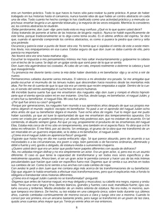 eres un h ombre práctico. T odo lo que h aces lo h aces sólo para realzar tu parte práctica. A pesar de h aber
trabajado en tus h istorias h asta el cansancio, nunca tuviste idea de que h abía un centro abstracto en cada
una de ellas. T odo cuanto h e h ech o contigo lo h as clasificado como una actividad práctica y a menudo ca-
prich osa: enseñ ar brujería a un aprendiz testarudo y la mayoría de las veces estúpido. M ientras lo consideres
así, los centros abstractos te eludirán.
-Debe perdonarme, don J uan -dije- pero todo esto es muy confuso. ¿Q ué es lo que quiere usted decir?
-Estoy tratando de ponerte al tanto de las h istorias de brujería -replicó-. N unca te h ablé específicamente de
este tema, porque tradicionalmente se lo deja como tema oculto. Es el último artificio del espíritu. S e dice
que, cuando el aprendiz comprende los centros abstractos, es como si pusiera la piedra que cierra y sella
 una pirámide.
O scurecía y parecía estar a punto de llover otra vez. Y o temía que si soplaba el viento de este a oeste mien-
 tras llovía, nos empaparíamos en esa cueva. Estaba seguro de que don J uan se daba cuenta de ello, pero
 parecía no importarle.
 -N o lloverá otra vez sino h asta mañ ana -dijo-.
 Escuch ar la respuesta a mis pensamientos íntimos me h izo saltar involuntariamente y golpearme la cabeza
 con el tech o de la cueva. S e dejó oír un golpe sordo que sonó peor de lo que se sentía.
 Don J uan reía agarrándose los costados. Al cabo de un rato, empezó realmente a dolerme la cabeza y tuve
 que masajeármela.
 -T u presencia me divierte tanto como la mía debe h aber divertido a mi benefactor -dijo y se ech ó a reír de
 nuevo.
 P ermanecimos callados durante varios minutos. El silencio a mi alrededor era pesado. S e me antojaba que
  podía escuch ar el murmullo de las tenues nubes que descendían h acia nosotros desde las montañ as más
  altas. P or fin me di cuenta de que lo que oía era un viento que recién empezaba a soplar. Dentro de la cue-
  va, el sonido del viento asemejaba el cuch ich eo de voces h umanas.
  -M i increíble buena suerte fue que me enseñ aron dos naguales -dijo don J uan y rompió el efecto h ipnoti-
  zarte que el viento ejercía sobre mí en ese instante-. Uno fue, desde luego, mi benefactor, el nagual J ulián, y
  el otro fue su benefactor, el nagual Elías. M i caso fue único.
  -¿P or qué fue único su caso? -pregunté.
  -P orque por generaciones, los naguales h an reunido a sus aprendices añ os después de que sus propios ma-
  estros dejaron el mundo -explicó- excepto mi benefactor. Y o pasé a ser el aprendiz del nagual J ulián och o
  añ os antes de que su benefactor dejara el mundo. T uve och o añ os de regalo. F ue lo mejor que me pudo
  h aber sucedido, ya que así tuve la oportunidad de que me enseñ aran dos temperamentos opuestos. Era
   como ser criado por un padre poderoso y un abuelo más poderoso aún, que no estaban de acuerdo. En tal
   contienda, el abuelo siempre gana. Así que yo soy, propiamente el producto de las enseñ anzas del nagual
   Elías. Estaba más cerca de él no sólo en temperamento, sino también en el aspecto físico. Y o diría que a él le
   debo mi refinación. É l me filtró, por así decirlo. S in embargo, el grueso de la obra que me transformó de un
   ser miserable en un guerrero impecable, se lo debo a mi benefactor, el nagual J ulián.
   -¿C ómo era el nagual J ulián en apariencia física? -pregunté.
   -F igúrate que h asta h oy en día me cuesta enfocarlo -dijo-. S é que parece absurdo, pero de acuerdo a sus
   necesidades o a las circunstancias, era joven o viejo, bien parecido o de facciones ordinarias, afeminado y
   débil o fuerte y viril, gordo o delgado, de estatura media o sumamente ch aparro.
   -¿Q uiere usted decir que era un actor que podía h acer papeles diferentes con ayuda de disfraces?
   -N o, no utilizaba ningún disfraz y no era simplemente un actor. Era un gran actor, sí, pero eso es un asunto
   diferente. El caso es que tenía la capacidad de transformarse y ser todos esos seres específicos y dia-
   metralmente opuestos. Ah ora bien, el ser un gran actor le permitía conocer y h acer uso de las más íntimas
   peculiaridades que h acían que cada ser específico fuera real. Digamos que se sentía a sus anch as en todos
   sus cambios de ser. C omo tú te sientes a tus anch as con cada cambio de ropa.
   C on avidez le pedí a don J uan que me contara algo más acerca de las transformaciones de su benefactor.
    Dijo que alguien le h abía enseñ ado a efectuar esas transformaciones, pero que el explicarlas más a fondo lo
    obligaría a transbordar otras h istorias diferentes.
    -¿C ómo era el nagual J ulián cuando no se transformaba? -pregunté.
   -Digamos que antes de h acerse nagual, era muy delgado y musculoso; su cabello era negro, espeso y ondu-
   lado. T enía una nariz larga y fina; dientes blancos, grandes y fuertes; cara oval; mandíbula fuerte; ojos cas-
   tañ o oscuros y brillantes. M edía alrededor de un metro setenta de estatura. N o era indio, ni moreno, aun-
    que tampoco era blanco. De h ech o, su tez estaba en una categoría única, sobre todo durante sus últimos
    añ os, cuando cambiaba continuamente de morena oscura a clara y luego otra vez a morena. C uando lo
    conocí por vez primera, era un anciano bastante prieto, pero luego se transformó en un joven de tez clara,
    quizás unos cuantos añ os mayor que yo. T enía yo veinte añ os en ese entonces.

                                                     8
 