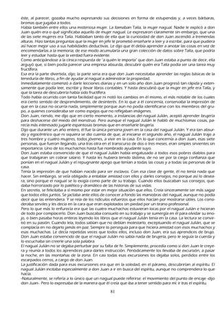 éste, al parecer, gozaba much o expresando sus decisiones en forma de estupendas y, a veces bárbaras,
   bromas que jugaba a todos.
         Había también entre ellos una misteriosa mujer. L a llamaban T alía, la mujer nagual. N adie le explicó a don
   J uan quién era o qué significaba aquello de mujer nagual. L e expresaron claramente sin embargo, que una
    de las siete mujeres era T alía. Hablaban tanto de ella que la curiosidad de don J uan ascendió a tremendas
    alturas. Hizo tantas preguntas que la mujer en jefe le prometió enseñ arle a leer y a escribir, para que pudiera
    así h acer mejor uso a sus h abilidades deductivas. L e dijo que él debía aprender a anotar las cosas en vez de
    encomendarlas a la memoria; de ese modo acumularía una gran colección de datos sobre T alía, que podría
    leer y estudiar h asta que la verdad fuera evidente.
    C omo anticipándose a la cínica respuesta de "a quién le importa" que don J uan estaba a punto de decir, ella
     arguyó que, si bien podía parecer una empresa absurda, descubrir quién era T alía podía ser una tarea muy
     fructífera.
     Esa era la parte divertida, dijo; la parte seria era que don J uan necesitaba aprender las reglas básicas de la
     teneduría de libros, a fin de ayudar al nagual a administrar la propiedad.
I nmediatamente comenzó a darle lecciones diarias y en un solo añ o don J uan progresó tan rápida y exten-
         samente que podía leer, escribir y llevar libros contables. Y h asta descubrió que la mujer en jefe era T alía, y
     que la tarea de descubrirla h abía sido fructífera.
        T odo h abía ocurrido con tanta facilidad que ni notó los cambios en él mismo, el más notable de los cuales
     era cierto sentido de desprendimiento, de desinterés. En lo que a él concernía, conservaba la impresión de
     que en la casa no ocurría nada, simplemente porque aun no podía identificarse con los miembros del gru-
         po, a quienes consideraba ser como espejos que no reflejaban imágenes.
         Don J uan, riendo, me dijo que en cierto momento, a instancias del nagual J ulián, aceptó aprender brujería
     para desh acerse del miedo del monstruo. P ero aunque el nagual J ulián le h abló de much ísimas cosas, pa-
         recía más interesado jugarle espantosas bromas que en enseñ arle brujería.
  Dijo que durante un añ o entero, él fue la única persona joven en la casa del nagual J ulián. Y era tan absur-
     do y egocéntrico que ni siquiera se dio cuenta de que, al iniciarse el segundo añ o, el nagual J ulián trajo a
     tres h ombre y cuatro mujeres, todos jóvenes, a vivir en la casa. En lo que concernía a don J uan, esas siete
     personas, que fueron llegando, una tras otra en el transcurso de dos o tres meses, eran simples sirvientes sin
     importancia. Uno de los much ach os h asta fue nombrado ayudante suyo.
     Don J uan estaba convencido de que el nagual J ulián h abía engatusado a todos esos pobres diablos para
     que trabajaran sin cobrar salario. Y h asta les h ubiera tenido lástima, de no ser por la ciega confianza que
     ponían en el nagual J ulián y el repugnante apego que tenían a todas las cosas y a todas las personas de la
     casa.
  T enía la impresión de que h abían nacido para ser esclavos. C on esa clase de gente, él no tenía nada que
     h acer. S in embargo, se veía obligado a entablar amistad con ellos y darles consejos, no porque así lo desea-
ra, sino porque el nagual se lo exigía como parte de su trabajo. C uando ellos buscaban sus consejos, que-
  daba h orrorizado por lo patético y dramático de las h istorias de sus vidas.
         En secreto, se felicitaba a sí mismo por estar en mejor situación que ellos. C reía sinceramente ser más sagaz
      que todos ellos juntos. S e jactaba ante ellos de conocer a fondo las maniobras del nagual, aunque no podía
      decir que las entendiera. Y se reía de los ridículos esfuerzos que ellos h acían por mostrarse útiles. L os consi-
deraba serviles y les decía en la cara que eran explotados sin piedad por un tirano profesional.
 P ero lo que más lo enfurecía era que las cuatro much ach as estuvieran locas por el nagual J ulián e h icieran
      de todo por complacerlo. Don J uan buscaba consuelo en su trabajo y se sumergía en él para olvidar su eno-
jo, o bien pasaba h oras enteras leyendo los libros que el nagual J ulián tenía en la casa. L a lectura se convir-
tió en su pasión. C uando leía, todos sabían que no debían molestarlo, exceptuando el nagual J ulián, que se
      complacía en no dejarlo jamás en paz. S iempre lo perseguía para que h iciera amistad con esos much ach os y
      esas much ach as. L e decía repetidas veces que todos ellos, incluso don J uan, era sus aprendices de brujo.
      Don J uan estaba convencido de que el nagual J ulián no sabía nada de brujería, pero le seguía la cuerda y
      lo escuch aba sin creerle una sola palabra.
        El nagual J ulián no se dejaba perturbar por su falta de fe. S implemente, procedía como si don J uan le creye-
ra y reunía a todos los aprendices para darles instrucción. P eriódicamente los llevaba de excursión, a pasar
      la noch e, en las montañ as de la zona. En casi todas esas excursiones los dejaba solos, perdidos entre los
      escarpados cerros, a cargo de don J uan.
      L a justificación dada para esas excursiones era que en la soledad, en el páramo, descubrirían al espíritu. El
       nagual J ulián incitaba especialmente a don J uan a ir en busca del espíritu, aunque no comprendiera lo que
       h acía.
        -N aturalmente, se refería a lo único que un nagual puede referirse: el movimiento del punto de encaje -dijo
        don J uan-. P ero lo expresaba de la manera que él creía que iba a tener sentido para mí: ir tras el espíritu.

                                                        81
 
