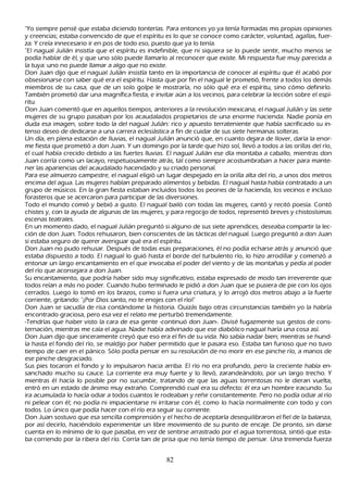 "Y o siempre pensé que estaba diciendo tonterías. P ara entonces yo ya tenía formadas mis propias opiniones
y creencias; estaba convencido de que el espíritu es lo que se conoce como carácter, voluntad, agallas, fuer-
za. Y creía innecesario ir en pos de todo eso, puesto que ya lo tenía.
"El nagual J ulián insistía que el espíritu es indefinible, que ni siquiera se lo puede sentir, much o menos se
podía h ablar de él, y que uno sólo puede llamarlo al reconocer que existe. M i respuesta fue muy parecida a
la tuya: uno no puede llamar a algo que no existe.
Don J uan dijo que el nagual J ulián insistía tanto en la importancia de conocer al espíritu que él acabó por
obsesionarse con saber qué era el espíritu. Hasta que por fin el nagual le prometió, frente a todos los demás
miembros de su casa, que de un solo golpe le mostraría, no sólo qué era el espíritu, sino cómo definirlo.
T ambién prometió dar una magnífica fiesta, e invitar aún a los vecinos, para celebrar la lección sobre el espí-
 ritu.
 Don J uan comentó que en aquellos tiempos, anteriores a la revolución mexicana, el nagual J ulián y las siete
 mujeres de su grupo pasaban por los acaudalados propietarios de una enorme h acienda. N adie ponía en
 duda esa imagen, sobre todo la del nagual J ulián: rico y apuesto terrateniente que h abía sacrificado su in-
 tenso deseo de dedicarse a una carrera eclesiástica a fin de cuidar de sus siete h ermanas solteras.
 Un día, en plena estación de lluvias, el nagual J ulián anunció que, en cuanto dejara de llover, daría la enor-
 me fiesta que prometió a don J uan. Y un domingo por la tarde que h izo sol, llevó a todos a las orillas del río,
 el cual h abía crecido debido a las fuertes lluvias. El nagual J ulián ese día montaba a caballo, mientras don
 J uan corría como un lacayo, respetuosamente atrás, tal como siempre acostumbraban a h acer para mante-
   ner las apariencias del acaudalado h acendado y su criado personal.
  P ara ese almuerzo campestre, el nagual eligió un lugar despejado en la orilla alta del río, a unos dos metros
   encima del agua. L as mujeres h abían preparado alimentos y bebidas. El nagual h asta h abía contratado a un
   grupo de músicos. En la gran fiesta estaban incluidos todos los peones de la h acienda, los vecinos e incluso
   forasteros que se acercaron para participar de las diversiones.
   T odo el mundo comió y bebió a gusto. El nagual bailó con todas las mujeres, cantó y recitó poesía. C ontó
    ch istes y, con la ayuda de algunas de las mujeres, y para regocijo de todos, representó breves y ch istosísimas
    escenas teatrales.
    En un momento dado, el nagual J ulián preguntó si alguno de sus siete aprendices, deseaba compartir la lec-
    ción de don J uan. T odos reh usaron, bien conscientes de las tácticas del nagual. L uego preguntó a don J uan
    si estaba seguro de querer averiguar qué era el espíritu.
    Don J uan no pudo reh usar. Después de todas esas preparaciones, él no podía ech arse atrás y anunció que
    estaba dispuesto a todo. El nagual lo guió h asta el borde del turbulento río, lo h izo arrodillar y comenzó a
    entonar un largo encantamiento en el que invocaba el poder del viento y de las montañ as y pedía al poder
     del río que aconsejara a don J uan.
    S u encantamiento, que podría h aber sido muy significativo, estaba expresado de modo tan irreverente que
     todos reían a más no poder. C uando h ubo terminado le pidió a don J uan que se pusiera de pie con los ojos
     cerrados. L uego lo tomó en los brazos, como si fuera una criatura, y lo arrojó dos metros abajo a la fuerte
     corriente, gritando: "¡P or Dios santo, no te enojes con el río!"
     Don J uan se sacudía de risa contándome la h istoria. Q uizás bajo otras circunstancias también yo la h abría
     encontrado graciosa, pero esa vez el relato me perturbó tremendamente.
     -T endrías que h aber visto la cara de esa gente -continuó don J uan-. Divisé fugazmente sus gestos de cons-
     ternación, mientras me caía el agua. N adie h abía adivinado que ese diabólico nagual h aría una cosa así.
     Don J uan dijo que sinceramente creyó que eso era el fin de su vida. N o sabía nadar bien; mientras se h und-
     ía h asta el fondo del río, se maldijo por h aber permitido que le pasara eso. Estaba tan furioso que no tuvo
     tiempo de caer en el pánico. S ólo podía pensar en su resolución de no morir en ese pinch e río, a manos de
      ese pinch e desgraciado.
     S us pies tocaron el fondo y lo impulsaron h acia arriba. El río no era profundo, pero la creciente h abía en-
      sanch ado much o su cauce. L a corriente era muy fuerte y lo llevó, zarandeándolo, por un largo trech o. Y
      mientras él h acía lo posible por no sucumbir, tratando de que las aguas torrentosas no le dieran vuelta,
      entró en un estado de ánimo muy extrañ o. C omprendió cual era su defecto: él era un h ombre iracundo. S u
      ira acumulada lo h acía odiar a todos cuantos le rodeaban y reñ ir constantemente. P ero no podía odiar al río
      ni pelear con él; no podía ni impacientarse ni irritarse con él, como lo h acía normalmente con todo y con
      todos. L o único que podía h acer con el río era seguir su corriente.
      Don J uan sostuvo que esa sencilla comprensión y el h ech o de aceptarla desequilibraron el fiel de la balanza,
      por así decirlo, h aciéndolo experimentar un libre movimiento de su punto de encaje. De pronto, sin darse
      cuenta en lo mínimo de lo que pasaba, en vez de sentirse arrastrado por el agua torrentosa, sintió que esta-
      ba corriendo por la ribera del río. C orría tan de prisa que no tenía tiempo de pensar. Una tremenda fuerza


                                                      82
 