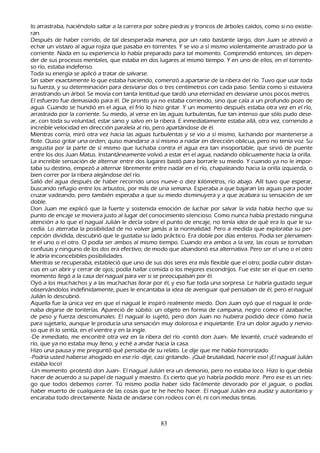 lo arrastraba, h aciéndolo saltar a la carrera por sobre piedras y troncos de árboles caídos, como si no existie-
  ran.
  Después de h aber corrido, de tal desesperada manera, por un rato bastante largo, don J uan se atrevió a
     ech ar un vistazo al agua rojiza que pasaba en torrentes. Y se vio a sí mismo violentamente arrastrado por la
     corriente. N ada en su experiencia lo h abía preparado para tal momento. C omprendió entonces, sin depen-
  der de sus procesos mentales, que estaba en dos lugares al mismo tiempo. Y en uno de ellos, en el torrento-
  so río, estaba indefenso.
T oda su energía se aplicó a tratar de salvarse.
 S in saber exactamente lo que estaba h aciendo, comenzó a apartarse de la ribera del río. T uvo que usar toda
     su fuerza, y su determinación para desviarse dos o tres centímetros con cada paso. S entía como si estuviera
     arrastrando un árbol. S e movía con tanta lentitud que tardó una eternidad en desviarse unos pocos metros.
     El esfuerzo fue demasiado para él. De pronto ya no estaba corriendo, sino que caía a un profundo pozo de
     agua. C uando se h undió en el agua, el frío lo h izo gritar. Y un momento después estaba otra vez en el río,
     arrastrado por la corriente. S u miedo, al verse en las aguas turbulentas, fue tan intenso que sólo pudo dese-
          ar, con toda su voluntad, estar sano y salvo en la ribera. E inmediatamente estaba allá, otra vez, corriendo a
     increíble velocidad en dirección paralela al río, pero apartándose de él.
    M ientras corría, miró otra vez h acia las aguas turbulentas y se vio a sí mismo, luch ando por mantenerse a
     flote. Q uiso gritar una orden; quiso mandarse a sí mismo a nadar en dirección oblicua, pero no tenía voz. S u
     angustia por la parte de sí mismo que luch aba contra el agua era tan insoportable, que sirvió de puente
     entre los dos J uan M atus. I nstantáneamente volvió a estar en el agua, nadando oblicuamente h acia la orilla.
     L a increíble sensación de alternar entre dos lugares bastó para borrarle su miedo. Y cuando ya no le impor-
          taba su destino, empezó a alternar libremente entre nadar en el río, ch apaleando h acia la orilla izquierda, o
      bien correr por la ribera alejándose del río.
  S alió del agua después de h aber recorrido unos nueve o diez k ilómetros, río abajo. Allí tuvo que esperar,
      buscando refugio entre los arbustos, por más de una semana. Esperaba a que bajaran las aguas para poder
      cruzar vadeando, pero también esperaba a que su miedo disminuyera y a que acabara su sensación de ser
         doble.
         Don J uan me explicó que la fuerte y sostenida emoción de luch ar por salvar la vida h abía h ech o que su
      punto de encaje se moviera justo al lugar del conocimiento silencioso. C omo nunca h abía prestado ninguna
      atención a lo que el nagual J ulián le decía sobre el punto de encaje, no tenía idea de qué era lo que le su-
          cedía. L o aterraba la posibilidad de no volver jamás a la normalidad. P ero a medida que exploraba su per-
          cepción dividida, descubrió que le gustaba su lado práctico. Era doble por días enteros. P odía ser plenamen-
          te el uno o el otro. O podía ser ambos al mismo tiempo. C uando era ambos a la vez, las cosas se tornaban
      confusas y ninguno de los dos era efectivo; de modo que abandonó esa alternativa. P ero ser el uno o el otro
      le abría inconcebibles posibilidades.
         M ientras se recuperaba, estableció que uno de sus dos seres era más flexible que el otro; podía cubrir distan-
      cias en un abrir y cerrar de ojos; podía h allar comida o los mejores escondrijos. F ue este ser el que en cierto
      momento llegó a la casa del nagual para ver si se preocupaban por él.
   O yó a los much ach os y a las much ach as llorar por él, y eso fue toda una sorpresa. L e h abría gustado seguir
      observándolos indefinidamente, pues le encantaba la idea de averiguar qué pensaban de él, pero el nagual
      J ulián lo descubrió.
     Aquella fue la única vez en que el nagual le inspiró realmente miedo. Don J uan oyó que el nagual le orde-
          naba dejarse de tonterías. Apareció de súbito: un objeto en forma de campana, negro como el azabach e,
       de peso y fuerza descomunales. El nagual lo sujetó, pero don J uan no h ubiera podido decir cómo h acía
       para sujetarlo, aunque le producía una sensación muy dolorosa e inquietante. Era un dolor agudo y nervio-
       so que él lo sentía, en el vientre y en la ingle.
   -De inmediato, me encontré otra vez en la ribera del río -contó don J uan-. M e levanté, crucé vadeando el
       río, que ya no estaba muy lleno, y ech é a andar h acia la casa.
   Hizo una pausa y me preguntó qué pensaba de su relato. L e dije que me h abía h orrorizado.
  -P odría usted h aberse ah ogado en ese río -dije, casi gritando-. ¡Q ué brutalidad, h acerle eso! ¡El nagual J ulián
       estaba loco!
     -Un momento -protestó don J uan-. El nagual J ulián era un demonio, pero no estaba loco. Hizo lo que debía
       h acer de acuerdo a su papel de nagual y maestro. Es cierto que yo h abría podido morir. P ero ese es un ries-
        go que todos debemos correr. T ú mismo podía h aber sido fácilmente devorado por el jaguar, o podías
        h aber muerto de cualquiera de las cosas que te h e h ech o h acer. El nagual J ulián era audaz y autoritario y
         encaraba todo directamente. N ada de andarse con rodeos con él, ni con medias tintas.



                                                       83
 