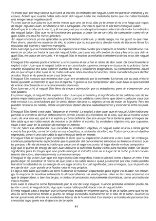 Y o insistí que, por muy valiosa que fuera la lección, los métodos del nagual J ulián me parecían extrañ os y ex-
 cesivos. Admití que cuanto h abía oído decir del nagual J ulián me molestaba tanto que me h abía formado
 una imagen muy negativa de él.
 Y o creo que lo que pasa es que tienes miedo que uno de estos días yo te arroje al río o te h aga usar ropas
  de mujer -dijo don J uan, ech ándose a reír a carcajadas-. P or eso es que no te cae bien el nagual J ulián.
  Admití que él estaba en lo cierto, y él me aseguró que no abrigaba la menor intención de imitar los métodos
  del nagual J ulián. Dijo que no le funcionarían, porque, a pesar de ser tan falto de compasión como el na-
  gual J ulián, era much o menos práctico.
  -En aquel entonces yo no apreciaba su practicalidad -continuó-; y desde luego, no me gustó lo que h izo.
  P ero ah ora, cuando me acuerdo de ello, lo admiro por su estupendo y directo modo de h acerme llenar los
   requisitos del int ent o y h acerme manejarlo.
   Don J uan dijo que la enormidad de esa experiencia le h izo olvidar por completo al h ombre monstruoso. C a-
   minó sin escolta casi h asta la casa del nagual J ulián, pero una vez allí cambió de idea y fue a la casa del na-
   gual Elías, en busca de consuelo. Y el nagual Elías le explicó la profunda consistencia de los actos del nagual
   J ulián:
   El nagual Elías apenas podía contener su entusiasmo al escuch ar el relato de don J uan. En tono ferviente le
    explicó a don J uan que el nagual J ulián era un ac ec h ad or supremo, siempre en busca de lo práctico. S u in-
    cesante búsqueda era para obtener puntos de vista y soluciones pragmáticas. S u comportamiento, aquel
    día en que arrojó a don J uan al río, h abía sido una obra maestra del ac ec h o. Había maniobrado para afectar
     a todos. Hasta el río parecía estar a sus órdenes.
    El nagual Elías sostuvo que mientras don J uan era arrastrado por la corriente, luch ando por su vida, el río le
    h abía ayudado a entender lo que era el espíritu. Y gracias a esa comprensión don J uan tuvo la oportunidad
     de entrar directamente en el conocimiento silencioso.
     Don J uan escuch ó al nagual Elías lleno de sincera admiración por su entusiasmo, pero sin comprender una
     sola palabra.
     En primer lugar, el nagual Elías explicó a don J uan que el sonido y el significado de las palabras son de su-
     prema importancia para los ac ec h ad or es. Ellos usan las palabras como llaves que abren cualquier cosa que
     esté cerrada. L os ac ec h ad or es, por lo tanto, deben declarar su objetivo antes de tratar de lograrlo. P ero no
     pueden revelarlo así nomás, desde un principio; deben decirlo cuidadosamente y esconderlo entre las pala-
     bras.
     El nagual Elías llamó a ese acto, "despertar el int ent o". L e explicó a don J uan que el nagual J ulián h abía des-
     pertado al int ent o al afirmar enfáticamente, frente a todos los miembros de la casa, que iba a mostrar a don
     J uan, de una sola vez, qué era el espíritu y cómo definirlo. Eso era una perfecta tontería, pues el nagual J u-
      lián sabía que no h abía modo de mostrar o de definir al espíritu. S u verdadero objetivo era, por supuesto,
      situar a don J uan en la posición de manejar el int ent o.
      T ras de h acer esa afirmación, que escondía su verdadero objetivo, el nagual J ulián reunió a tanta gente
       como le fue posible, convirtiéndolos en sus cómplices, a sabiendas de ello o no. T odos conocían el objetivo
       expresado, pero ni uno solo sabía lo que el nagual tenía en mente.
       El nagual Elías se equivocó por completo al creer que su explicación iluminaría a don J uan. S in embargo,
        continuó pacientemente explicándole que la posición del conocimiento silencioso se llamaba el tercer pun-
        to, porque, a fin de alcanzarlo, h abía que pasar por el segundo punto: el lugar donde no h ay compasión.
       Dijo que el punto de encaje de don J uan adquirió la suficiente fluidez como para h acerlo doble. S er doble
       significaba, para los brujos que uno podía manejar el int ent o; estar en el lugar de la razón y el del conoci-
       miento silencioso, alternativamente o al mismo tiempo.
       El nagual le dijo a don J uan que ese logro h abía sido magnífico. Hasta lo abrazó como si fuera un niñ o. Y no
       podía dejar de ponderar el h ech o de que pese a no saber nada o quizá justamente por ello, h abía podido
       transferir la totalidad de su energía de un lugar al otro; lo cual significaba, para el nagual, que el punto de
        encaje de don J uan poseía una fluidez natural muy propicia.
       L e dijo a don J uan que todos los seres h umanos se h allaban capacitados para lograr esa fluidez. S in embar-
       go, la mayoría de nosotros solamente la almacenábamos sin usarla jamás, salvo en las raras ocasiones en
       que la despertaban, o bien los brujos, o ciertas circunstancias naturalmente dramáticas, como una luch a de
        vida o muerte.
        Don J uan lo escuch ó como h ipnotizado por la voz del viejo nagual. C uando prestaba atención podía en-
        tender cuanto el nagual decía, algo que nunca h abía podido h acer con el nagual J ulián.
        El viejo nagual pasó a explicar que la h umanidad estaba en el primer punto, el de la razón, pero que no to-
        dos los seres h umanos tenían el punto de encaje localizado exactamente en el sitio de la razón. Q uienes lo
        tenían justamente allí eran los verdaderos líderes de la h umanidad. C asi siempre se trataba de personas des-
        conocidas cuyo genio era el ejercicio de la razón.

                                                        84
 