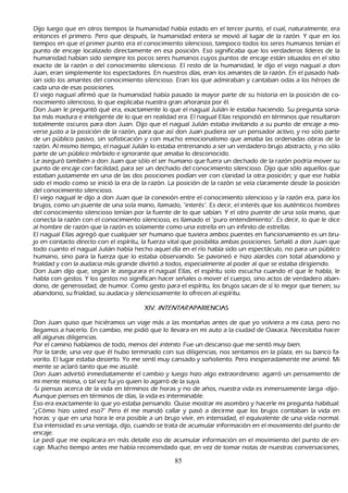 Dijo luego que en otros tiempos la h umanidad h abía estado en el tercer punto, el cual, naturalmente, era
 entonces el primero. P ero que después, la h umanidad entera se movió al lugar de la razón. Y que en los
 tiempos en que el primer punto era el conocimiento silencioso, tampoco todos los seres h umanos tenían el
 punto de encaje localizado directamente en esa posición. Eso significaba que los verdaderos líderes de la
 h umanidad h abían sido siempre los pocos seres h umanos cuyos puntos de encaje están situados en el sitio
  exacto de la razón o del conocimiento silencioso. El resto de la h umanidad, le dijo el viejo nagual a don
  J uan, eran simplemente los espectadores. En nuestros días, eran los amantes de la razón. En el pasado h ab-
ían sido los amantes del conocimiento silencioso. Eran los que admiraban y cantaban odas a los h éroes de
   cada una de esas posiciones.
El viejo nagual afirmó que la h umanidad h abía pasado la mayor parte de su h istoria en la posición de co-
nocimiento silencioso, lo que explicaba nuestra gran añ oranza por él.
Don J uan le preguntó qué era, exactamente lo que el nagual J ulián le estaba h aciendo. S u pregunta sona-
ba más madura e inteligente de lo que en realidad era. El nagual Elías respondió en términos que resultaron
   totalmente oscuros para don J uan. Dijo que el nagual J ulián estaba invitando a su punto de encaje a mo-
   verse justo a la posición de la razón, para que así don J uan pudiera ser un pensador activo, y no sólo parte
   de un público pasivo, sin sofisticación y con much o emocionalismo que amaba las ordenadas obras de la
   razón. Al mismo tiempo, el nagual J ulián lo estaba entrenando a ser un verdadero brujo abstracto, y no sólo
   parte de un público mórbido e ignorante que amaba lo desconocido.
L e aseguró también a don J uan que sólo el ser h umano que fuera un dech ado de la razón podría mover su
   punto de encaje con facilidad, para ser un dech ado del conocimiento silencioso. Dijo que sólo aquellos que
   estaban justamente en una de las dos posiciones podían ver con claridad la otra posición; y que ese h abía
   sido el modo como se inició la era de la razón. L a posición de la razón se veía claramente desde la posición
   del conocimiento silencioso.
   El viejo nagual le dijo a don J uan que la conexión entre el conocimiento silencioso y la razón era, para los
   brujos, como un puente de una sola mano, llamado, "interés". Es decir, el interés que los auténticos h ombres
   del conocimiento silencioso tenían por la fuente de lo que sabían. Y el otro puente de una sola mano, que
   conecta la razón con el conocimiento silencioso, es llamado el "puro entendimiento". Es decir, lo que le dice
   al h ombre de razón que la razón es solamente como una estrella en un infinito de estrellas.
     El nagual Elías agregó que cualquier ser h umano que tuviera ambos puentes en funcionamiento es un bru-
jo en contacto directo con el espíritu, la fuerza vital que posibilita ambas posiciones. S eñ aló a don J uan que
   todo cuanto el nagual J ulián h abía h ech o aquel día en el río h abía sido un espectáculo, no para un público
   h umano, sino para la fuerza que lo estaba observando. S e pavoneó e h izo alardes con total abandono y
    frialdad y con la audacia más grande divirtió a todos, especialmente al poder al que se estaba dirigiendo.
     Don J uan dijo que, según le asegurara el nagual Elías, el espíritu solo escuch a cuando el que le h abla, le
    h abla con gestos. Y los gestos no significan h acer señ ales o mover el cuerpo, sino actos de verdadero aban-
dono, de generosidad, de h umor. C omo gesto para el espíritu, los brujos sacan de sí lo mejor que tienen; su
     abandono, su frialdad, su audacia y silenciosamente lo ofrecen al espíritu.

                                         X IV . I N T E N T A R A P A R IE NC IA S

Don J uan quiso que h iciéramos un viaje más a las montañ as antes de que yo volviera a mi casa, pero no
llegamos a h acerlo. En cambio, me pidió que lo llevara en mi auto a la ciudad de O axaca. N ecesitaba h acer
allí algunas diligencias.
  P or el camino h ablamos de todo, menos del int ent o. F ue un descanso que me sentó muy bien.
   P or la tarde, una vez que él h ubo terminado con sus diligencias, nos sentamos en la plaza, en su banco fa-
  vorito. El lugar estaba desierto. Y o me sentí muy cansado y soñ oliento. P ero inesperadamente me animé. M i
mente se aclaró tanto que me asusté.
Don J uan advirtió inmediatamente el cambio y luego h izo algo extraordinario: agarró un pensamiento de
mi mente misma, o tal vez fui yo quien lo agarró de la suya.
-S i piensas acerca de la vida en términos de h oras y no de añ os, nuestra vida es inmensamente larga -dijo-.
Aunque pienses en términos de días, la vida es interminable.
Eso era exactamente lo que yo estaba pensando. Q uise mostrar mi asombro y h acerle mi pregunta h abitual:
"¿C ómo h izo usted eso?" P ero él me mandó callar y pasó a decirme que los brujos contaban la vida en
h oras: y que en una h ora le era posible a un brujo vivir, en intensidad, el equivalente de una vida normal.
 Esa intensidad es una ventaja, dijo, cuando se trata de acumular información en el movimiento del punto de
 encaje.
 L e pedí que me explicara en más detalle eso de acumular información en el movimiento del punto de en-
   caje. M uch o tiempo antes me h abía recomendado que, en vez de tomar notas de nuestras conversaciones,

                                                        85
 