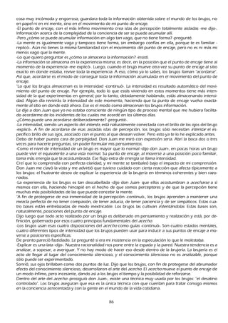 cosa muy incómoda y engorrosa, guardara toda la información obtenida sobre el mundo de los brujos, no
en papel ni en mi mente, sino en el movimiento de mi punto de encaje.
-El punto de encaje, con el más ínfimo movimiento crea islas de percepción totalmente aisladas -me dijo-.
I nformación acerca de la complejidad de la conciencia de ser se puede acumular allí.
 -P ero ¿cómo se puede acumular información en algo tan vago, que no tiene forma? -pregunté.
-L a mente es igualmente vaga y tampoco tiene forma, sin embargo confías en ella, porque te es familiar -
 replicó-. Aún no tienes la misma familiaridad con el movimiento del punto de encaje, pero no es ni más mi
 menos vago que la mente.
 -L o que quiero preguntar es ¿cómo se almacena la información? -insistí.
 -L a información se almacena en la experiencia misma; es decir, en la posición que el punto de encaje tiene al
 momento de la experiencia -me explicó-. L uego, cuando el brujo mueve otra vez su punto de encaje al sitio
 exacto en donde estaba, revive toda la experiencia. A eso, cómo ya lo sabes, los brujos llaman "acordarse".
 Así que, acordarse es el modo de conseguir toda la información acumulada en el movimiento del punto de
 encaje.
 "L o que los brujos almacenan es la intensidad -continuó-. L a intensidad es resultado automático del movi-
 miento del punto de encaje. P or ejemplo, todo lo que estás viviendo en estos momentos tiene más inten-
 sidad de la que experimentas en general; por lo tanto, debidamente h ablando, estás almacenando intensi-
 dad. Algún día revivirás la intensidad de este momento, h aciendo que tu punto de encaje vuelva exacta-
  mente al sitio en donde está ah ora. Ese es el modo como almacenan los brujos información.
 L e dije a don J uan que yo no estaba consciente de ningún tipo de proceso mental que me h ubiera facilita-
  do acordarme de los incidentes de los cuales me acordé en los últimos días.
  -¿C ómo puede uno acordarse deliberadamente? -pregunté-.
  -L a intensidad, siendo un aspecto del int ent o, está naturalmente conectada con el brillo de los ojos del brujo
  -explicó-. A fin de acordarse de esas aisladas islas de percepción, los brujos sólo necesitan int ent ar el es-
  pecífico brillo de sus ojos, asociado con el punto al que desean volver. P ero esto ya te lo h e explicado antes.
  Debo de h aber puesto cara de perplejidad. Don J uan me miró con expresión seria. Abrí la boca dos o tres
   veces para h acerle preguntas, sin poder formular mis pensamientos.
  -C omo el nivel de intensidad de un brujo es mayor que lo normal -dijo don J uan-, en pocas h oras un brujo
   puede vivir el equivalente a una vida normal. S u punto de encaje, al moverse a una posición poco familiar,
   toma más energía que la acostumbrada. Ese flujo extra de energía se llama intensidad.
  C reí que lo comprendía con perfecta claridad, y mi mente se tambaleó bajo el impacto de mi comprensión.
   Don J uan me clavó la vista y me advirtió que tuviera cuidado con cierta reacción que afecta típicamente a
   los brujos: el frustrante deseo de explicar la experiencia de la brujería en términos coh erentes y bien razo-
   nados.
   -L a experiencia de los brujos es tan descabellada -dijo don J uan- que ellos acostumbran a ac ec h ar se a sí
   mismos con ella, h aciendo h incapié en el h ech o de que somos perceptores y de que la percepción tiene
   much as más posibilidades de las que puede concebir la mente.
   "A fin de protegerse de esa inmensidad de la percepción -continuó-, los brujos aprenden a mantener una
   mezcla perfecta de no tener compasión, de tener astucia, de tener paciencia y de ser simpáticos. Estas cua-
   tro bases están entrelazadas de modo inextricable. L os brujos las cultivan int ent á nd ol as. Estas bases son,
   naturalmente, posiciones del punto de encaje.
   Dijo luego que todo acto realizado por un brujo es deliberado en pensamiento y realización y está, por de-
   finición, gobernado por esos cuatro principios fundamentales del ac ec h o.
   -L os brujos usan esas cuatro disposiciones del ac ec h o como guías -continuó-. S on cuatro estados mentales,
   cuatro diferentes tipos de intensidad que los brujos pueden usar para inducir a sus puntos de encaje a mo-
   verse a posiciones específicas.
   De pronto pareció fastidiado. L e pregunté si era mi insistencia en la especulación lo que le molestaba.
   -Explicar es una lata -dijo-. N uestra racionalidad nos pone entre la espada y la pared. N uestra tendencia es a
   analizar, a sopesar, a averiguar. Y no h ay modo de h acer eso desde dentro de la brujería. L a brujería es el
   acto de llegar al lugar del conocimiento silencioso, y el conocimiento silencioso no es analizable, porque
   sólo puede ser experimentado.
   S onrió; sus ojos brillaban como dos puntos de luz. Dijo que los brujos, con fin de protegerse del abrumador
    efecto del conocimiento silencioso, desarrollaron el arte del ac ec h o. El ac ec h o mueve el punto de encaje de
    un modo ínfimo, pero incesante, dando así a los brujos el tiempo y la posibilidad de reforzarse.
    Dentro del arte del ac ec h o -prosiguió don J uan-, existe una técnica muy usada por los brujos: "el desatino
    controlado". L os brujos aseguran que esa es la única técnica con que cuentan para tratar consigo mismos
    en la conciencia acrecentada y con la gente en el mundo de la vida cotidiana.


                                                      86
 