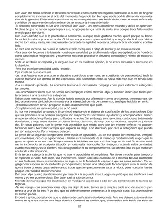 Don J uan me h abía definido el desatino controlado como el arte del engañ o controlado o el arte de fingirse
   completamente inmerso en el acto del momento; fingiendo tan bien que nadie podría diferenciar esa imita-
        ción de lo genuino. El desatino controlado no es un engañ o en sí, me h abía dich o, sino un modo sofisticado
   y artístico de separarse de todo sin dejar de ser una parte integral de todo.
     -El desatino controlado es un arte -continuó don J uan-. Un arte sumamente molesto y difícil de aprender.
   M uch os brujos no tienen aguante para eso, no porque tenga nada de malo, sino porque h ace falta much a
    energía para ejercitarlo.
   Don J uan admitió que él lo practicaba a conciencia, aunque no le gustaba much o, quizá porque su bene-
      factor h abía sido muy adepto a ello. O tal vez era porque su personalidad que, según decía él, era básica-
        mente tortuosa y mezquina simplemente carecía de la agilidad necesaria para practicar el desatino contro-
    lado.
  L o miré con sorpresa. Y o nunca lo h ubiera creído mezquino. El dejó de h ablar y me clavó la mirada.
     -P ara cuando llegamos a la brujería nuestra personalidad ya está formada -dijo-, encogiéndose de h ombros
    como para indicar resignación-; y solamente nos resta practicar el desatino controlado y reírnos de nosotros
    mismos.
    S entí un arrebato de empatía y le aseguré que, en mi modesta opinión, él no era ni tortuoso ni mezquino en
     lo absoluto.
     -P ero ésa es mi personalidad básica -insistió-.
       Y yo insistí en que no era así.
        -L os ac ec h ad or es que practican el desatino controlado creen que, en cuestiones de personalidad, toda la
     especie h umana cae dentro de tres categorías -dijo, sonriendo como lo h acía cada vez que me tendía una
     trampa.
     -Eso es absurdo -protesté-. L a conducta h umana es demasiado compleja como para establecer categorías
     tan simples.
     -L os ac ec h ad or es dicen que no somos tan complejos como creemos -dijo- y también dicen que todos per-
      tenecemos a una de esas tres categorías.
 R eí de puro nerviosismo. P or lo común h abría tomado esa afirmación como una broma, pero esta vez, de-
      bido a la extrema claridad de mi mente y a la intensidad de mis pensamientos, sentí que h ablaba en serio.
     -¿Hablaba usted en serio? -pregunté, lo más discretamente que pude.
 -C ompletamente en serio -replicó, y se ech ó a reír.
S u risa me tranquilizó un poco, y él continuó explicando el sistema de clasificación de los ac ec h ad or es. Dijo
     que las personas de la primera categoría son los perfectos secretarios, ayudantes y acompañ antes. T ienen
     una personalidad muy fluida, pero su fluidez no nutre. S in embargo, son serviciales, cuidadosos, totalmente
     domésticos, e ingeniosos dentro de ciertos límites; ch istosos, de muy buenos modales, simpáticos y delica-
     dos. En otras palabras, son la gente más agradable que existe, salvo por un enorme defecto: no pueden
     funcionar solos. N ecesitan siempre que alguien los dirija. C on dirección, por dura o antagónica que pueda
     ser, son estupendos. P or sí mismos, perecen.
      L a gente de la segunda categoría no tiene nada de agradable. L os de ese grupo son mezquinos, vengati-
     vos, envidiosos, celosos y egocéntricos. Hablan exclusivamente de sí mismos y h abitualmente exigen que la
     gente se ajuste a sus normas. S iempre toman la iniciativa, aunque esto los h aga sentir mal. S e sienten total-
     mente incómodos en cualquier situación y nunca están tranquilos. S on inseguros y jamás están contentos;
     cuanto más inseguros se sienten, más desagradable es su comportamiento. S u defecto fatal es que matarían
     con tal de estar al mando.
 En la tercera categoría están los que no son ni agradables ni antipáticos. N o sirven a nadie, pero tampoco
     se imponen a nadie. M ás bien, son indiferentes. T ienen una idea exaltada de sí mismos basada solamente
     en sus fantasías. S i son extraordinarios en algo es en la facultad de esperar a que las cosas sucedan. P or re-
gla general esperan ser descubiertos y conquistados; tienen una estupenda facilidad para crear la ilusión de
     que se traen grandes cosas entre manos; cosas que siempre prometen sacar a relucir, pero nunca lo h acen,
     porque, en realidad, no tienen nada.
     Don J uan dijo que él, decididamente, pertenecía a la segunda clase. L uego me pidió que me clasificara a mí
     mismo y yo me puse nervioso. Don J uan casi se caía de la risa.
     M e instó de nuevo a que me clasificara, y de mala gana sugerí que podía ser una combinación de las tres ca-
 tegorías.
 -N o me vengas con combinaciones -dijo, sin dejar de reír-. S omos seres simples; cada uno de nosotros per-
     tenece a una de las tres. Y yo diría que tú definitivamente perteneces a la segunda clase. L os ac ec h ad or es
     les llaman pedos.
   Empecé a gritar, protestando que su sistema de clasificación era denigrante. P ero me detuve justo en el mo-
      mento en que iba a lanzar una larga diatriba. C omenté en cambio, que, si en verdad sólo h abía tres tipos de

                                                      87
 