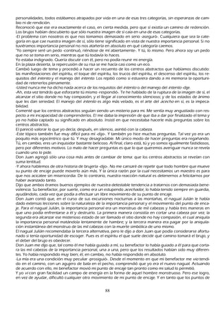 personalidades, todos estábamos atrapados por vida en una de esas tres categorías, sin esperanzas de cam-
 bio ni de rendición.
R econoció que ese era exactamente el caso, en cierta medida, pero que sí existía un camino de redención.
 L os brujos h abían descubierto que sólo nuestra imagen de sí caía en una de esas categorías.
  -El problema con nosotros es que nos tomamos demasiado en serio -aseguró-. C ualquiera que sea la cate-
 goría en que cae nuestra imagen de sí, sólo tiene significado en vista de nuestra importancia personal. S i no
  tuviéramos importancia personal no nos atañ ería en absoluto en qué categoría caemos.
  "Y o siempre seré un pedo -continuó, riéndose de mí abiertamente-. Y tú, lo mismo. P ero ah ora soy un pedo
    que no se toma en serio, mientras que tú todavía lo h aces.
    Y o estaba indignado. Q uería discutir con él, pero no podía reunir mi energía.
     En la plaza desierta, la repercusión de su risa se me h acía casi como un eco.
   C ambió luego de tema y procedió a h acer un recuento de los centros abstractos que h abíamos discutido:
     las manifestaciones del espíritu, el toque del espíritu, los trucos del espíritu, el descenso del espíritu, los re-
      quisitos del int ent o y el manejo del int ent o. L os repitió como si estuviera dando a mi memoria la oportuni-
     dad de retenerlos plenamente.
    -Usted nunca me h a dich o nada acerca de los requisitos del int ent o o del manejo del int ent o -dije.
  -Ah , esta vez tendrás que esforzarte tú mismo -respondió-. T e h e h ablado de la ruptura de la imagen de sí, el
   alcanzar el sitio donde no h ay compasión, y el llegar al conocimiento silencioso; y de los estados de ánimo
     que les dan seriedad. El manejo del int ent o es algo más velado, es el arte del ac ec h o en sí, es la impeca-
   bilidad.
  C omenté que los centros abstractos seguían siendo un misterio para mi. M e sentía muy angustiado con res-
 pecto a mi incapacidad de comprenderlos. El me daba la impresión de que iba a dar por finalizado el tema y
  yo no h abía captado su significado en absoluto. I nsistí en que necesitaba h acerle más preguntas sobre los
     centros abstractos.
   El pareció valorar lo que yo decía; después, en silencio, asintió con la cabeza.
   -Este tópico también fue muy difícil para mí -dijo-. Y también yo h ice much as preguntas. T al vez yo era un
     poquito más egocéntrico que tú. Y muy desagradable. M i único modo de h acer preguntas era regañ ando.
     T ú, en cambio, eres un inquisidor bastante belicoso. Al final, claro está, tú y yo somos igualmente fastidiosos,
      pero por diferentes motivos. L o malo de h acer preguntas es que lo que queremos averiguar nunca se revela
      cuando uno lo pide.
      Don J uan agregó sólo una cosa más antes de cambiar de tema: que los centros abstractos se revelan con
      suma lentitud.
      -Y ah ora h ablemos de otra h istoria de brujería -dijo-. N o me cansaré de repetir que todo h ombre que mueve
      su punto de encaje puede moverlo aún más. Y la única razón por la cual necesitamos un maestro es para
      que nos acicatee sin misericordia. De lo contrario, nuestra reacción natural es detenernos a felicitarnos por
      h aber avanzado tanto.
       Dijo que ambos éramos buenos ejemplos de nuestra detestable tendencia a tratarnos con demasiada bene-
       volencia. S u benefactor, por suerte, como era un estupendo ac ec h ad or , lo h abía tenido siempre en guardia,
       ayudándolo, cada vez que podía a efectuar un libre movimiento de su punto de encaje.
       Don J uan contó que, en el curso de sus excursiones nocturnas a las montañ as, el nagual J ulián le h abía
       dado extensas lecciones sobre la naturaleza de la importancia personal y el movimiento del punto de enca-
       je. P ara el nagual J ulián, la importancia personal era un monstruo de mil cabezas y h abía tres maneras en
       que uno podía enfrentarse a él y destruirlo. L a primera manera consistía en cortar una cabeza por vez; la
        segunda era alcanzar ese misterioso estado de ser llamado el sitio donde no h ay compasión, el cual aniquila
        la importancia personal matándola lentamente de h ambre; y la tercera manera era pagar por la aniquila-
        ción instantánea del monstruo de las mil cabezas con la muerte simbólica de uno mismo.
        El nagual J ulián recomendaba la tercera alternativa, pero le dijo a don J uan que podía considerarse afortu-
        nado si tenía oportunidad de escoger. P ues es el espíritu el que suele decidir qué camino tomará el brujo, y
        el deber del brujo es obedecer.
        Don J uan me dijo que, tal como él me h abía guiado a mí, su benefactor lo h abía guiado a él para que corta-
        ra las mil cabezas de la importancia personal, una a una, pero que los resultados h abían sido muy diferen-
        tes. Y o h abía respondido muy bien; él, en cambio, no h abía respondido en absoluto.
        -L a mía era una condición muy peculiar -prosiguió-. Desde el momento en que mi benefactor me vio tendi-
        do en el camino, con un agujero de bala en el pech o, comprendió que yo era el nuevo nagual. Actuando
        de acuerdo con ello, mi benefactor movió mi punto de encaje tan pronto como mi salud lo permitió.
       Y yo vi con gran facilidad un campo de energía en la forma de aquel h ombre monstruoso. P ero ese logro,
        en vez de ayudar, dificultó cualquier otro movimiento de mi punto de encaje. Y en tanto que los puntos de


                                                       88
 