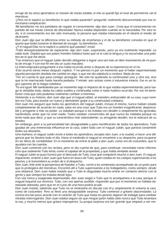 encaje de los otros aprendices se movían de modo estable, el mío se quedó fijo al nivel de permitirme ver al
 monstruo.
 -¿P ero no le explicó su benefactor lo qué estaba pasando? -pregunté, realmente desconcertado por esa in-
necesaria complicación.
-M i benefactor no era partidario de regalar el conocimiento -dijo don J uan-. C reía que el conocimiento im-
partido de ese modo carecía de efectividad. N unca estaba disponible cuando se lo necesitaba. P or otro la-
 do, si el conocimiento era tan sólo insinuado, la persona que estaba interesada en él idearía el medio de
 alcanzarlo.
    Don J uan dijo que la diferencia entre su método de enseñ anza y el de su benefactor consistía en que él
 quería que todos tuvieran la libertad de escoger. S u benefactor, no.
    -¿Y el nagual Elías no le explicó a usted lo que pasaba? -insistí.
 -T rató desesperadamente de explicarme -dijo don J uan, suspirando-, pero yo era realmente imposible. L o
 sabía todo. Dejaba que ese pobre h ombre h ablara h asta que se le caía la lengua y no escuch aba una pala-
    bra de lo que me decía.
 "F ue entonces que el nagual J ulián decidió obligarme a lograr una vez más un libre movimiento de mi pun-
to de encaje. Y con ese fin me dio un susto macabro.
L e interrumpí para preguntarle si eso h abía ocurrido antes o después de su experiencia en el río.
 -Esto ocurrió varios meses después -replicó-. Y no pienses ni por un momento que el h aber experimentado
 aquella percepción dividida me cambió en algo, o que me dio sabiduría o cordura. N ada de eso.
"T en en cuenta lo que pasa contigo -prosiguió-. N o sólo h e quebrado tu continuidad una, y otra vez, sino
 que la h e mach acado h asta h acerla pedazos. Y mírate: aún actúas como si estuvieras intacto. Ese es un lo-
gro supremo de la magia cotidiana.
"Y o era igual. M e tambaleaba por un momento bajo el impacto de lo que estaba experimentando, pero lue-
go lo olvidaba todo, ataba los cabos sueltos y continuaba como si nada h ubiera ocurrido. P or eso mi bene-
    factor creía que sólo podemos realmente cambiar si morimos.
Volviendo a su h istoria, don J uan dijo que el nagual utilizó, al miembro antisociable de su casa, cuyo nom-
bre era T ulio, para asestar un nuevo y demoledor golpe a su continuidad cotidiana.
Don J uan me aseguró que todos los aprendices del nagual J ulián, incluso él mismo, nunca h abían estado
 completamente de acuerdo en nada, salvo en una cosa: que T ulio era un h ombre insignificante, desprecia-
    ble y arrogante a más no poder. L o odiaban porque o los trataba con desdén o simplemente los ignoraba,
 h aciéndolos sentir que no eran nadie. T odos estaban convencidos de que nunca les h ablaba porque no
  tenía nada que decir, y que su característica más sobresaliente, su arrogante desdén, era la máscara de su
  timidez.
   S in embargo, pese a su personalidad tan desagradable y para mortificación de todos los aprendices, T ulio
  gozaba de una inmerecida influencia en la casa, sobre todo con el nagual J ulián, que parecía consentirle
  todos sus desvaríos.
 Una mañ ana, el nagual J ulián envió a todos los aprendices, excepto don J uan, a la ciudad, a h acer una dili-
gencia que les llevaría todo el día. Hacia el mediodía el nagual se encaminó a su despach o, para ocuparse
  en los libros de contabilidad. En el momento de entrar le pidió a don J uan, como era de costumbre, que le
  ayudara con las cuentas.
Don J uan comenzó con los recibos, pero se dio cuenta de que, para continuar, necesitaba cierta informa-
ción que solamente T ulio tenía, como el capataz de la propiedad, y que h abía olvidado anotar.
El nagual J ulián se puso furioso por el descuido de T ulio, cosa que complació much o a don J uan. El nagual,
  impaciente, ordenó a don J uan que fuera en busca de T ulio, quien estaba en los campos supervisando a los
  peones, y le transmitiera su orden de ir al despach o.
    Don J uan, feliz ante la perspectiva de fastidiar a T ulio, corrió a los sembrados acompañ ado de un peón para
  que lo protegiera del monstruo. Encontró allí a T ulio supervisando a los trabajadores, como siempre, desde
  una distancia. Don J uan h abía notado que a T ulio le disgustaba much o entrar en contacto directo con la
  gente y que siempre los trataba desde lejos.
  C on voz ronca y exagerada imperiosidad, don J uan exigió a T ulio que lo acompañ ara a la casa, porque el
   nagual requería sus servicios. T ulio, con voz apenas audible, respondió que por el momento se h allaba de-
    masiado atareado, pero que en el curso de una h ora podría acudir.
    Don J uan insistió, sabiendo que T ulio no se molestaría en discutir con él y simplemente le volvería la cara,
   como de costumbre. P ero se llevó una desagradable sorpresa. T ulio comenzó a gritarle obscenidades. L a
   escena era tan poco acorde con el carácter de T ulio que h asta los peones dejaron de trabajar para cambiar
   miradas interrogantes. Don J uan estaba seguro de que ningún peón h abía oído nunca que T ulio levantara
   la voz, y much o menos que gritara improperios. S u propia sorpresa era tan grande que empezó a reír ner-


                                                    89
 