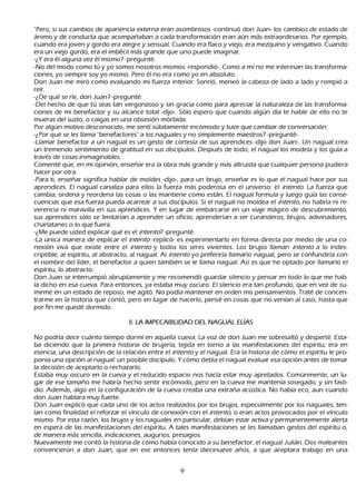 "P ero, si sus cambios de apariencia externa eran asombrosos -continuó don J uan- los cambios de estado de
  ánimo y de conducta que acompañ aban a cada transformación eran aún más extraordinarios. P or ejemplo,
  cuando era joven y gordo era alegre y sensual. C uando era flaco y viejo, era mezquino y vengativo. C uando
  era un viejo gordo, era el imbécil más grande que uno puede imaginar.
   -¿Y era él alguna vez él mismo? -pregunté.
-N o del modo como tú y yo somos nosotros mismos -respondió-. C omo a mí no me interesan las transforma-
ciones, yo siempre soy yo mismo. P ero él no era como yo en absoluto.
Don J uan me miró como evaluando mi fuerza interior. S onrió, meneó la cabeza de lado a lado y rompió a
  reír.
   -¿De qué se ríe, don J uan? -pregunté.
  -Del h ech o de que tú seas tan vergonzoso y sin gracia como para apreciar la naturaleza de las transforma-
ciones de mi benefactor y su alcance total -dijo-. S ólo espero que cuando algún día te h able de ello no te
  mueras del susto, o caigas en una obsesión mórbida.
 P or algún motivo desconocido, me sentí súbitamente incómodo y tuve que cambiar de conversación.
-¿P or qué se les llama "benefactores" a los naguales y no simplemente maestros? -pregunté-.
  -L lamar benefactor a un nagual es un gesto de cortesía de sus aprendices -dijo don J uan-. Un nagual crea
  un tremendo sentimiento de gratitud en sus discípulos. Después de todo, el nagual los modela y los guía a
  través de cosas inimaginables.
C omenté que, en mi opinión, enseñ ar era la obra más grande y más altruista que cualquier persona pudiera
  h acer por otra.
  -P ara ti, enseñ ar significa h ablar de moldes -dijo-, para un brujo, enseñ ar es lo que el nagual h ace por sus
   aprendices. El nagual canaliza para ellos la fuerza más poderosa en el universo: el int ent o. L a fuerza que
   cambia, ordena y reordena las cosas o las mantiene como están. El nagual formula y luego guía las conse-
cuencias que esa fuerza pueda acarrear a sus discípulos. S i el nagual no moldea el int ent o, no h abría ni re-
verencia ni maravilla en sus aprendices. Y en lugar de embarcarse en un viaje mágico de descubrimiento,
   sus aprendices sólo se limitarían a aprender un oficio; aprenderían a ser curanderos, brujos, adivinadores,
   ch arlatanes o lo que fuera.
  -¿M e puede usted explicar qué es el int ent o? -pregunté.
-L a única manera de explicar el int ent o -replicó- es experimentarlo en forma directa por medio de una co-
nexión viva que existe entre el int ent o y todos los seres vivientes. L os brujos llaman int ent o a lo indes-
   criptible, al espíritu, al abstracto, al nagual. Al int ent o yo preferiría llamarlo nagual, pero se confundiría con
   el nombre del líder, el benefactor a quien también se le llama nagual. Así es que h e optado por llamarlo el
   espíritu, lo abstracto.
 Don J uan se interrumpió abruptamente y me recomendó guardar silencio y pensar en todo lo que me h ab-
ía dich o en esa cueva. P ara entonces, ya estaba muy oscuro. El silencio era tan profundo, que en vez de su-
mirme en un estado de reposo, me agitó. N o podía mantener en orden mis pensamientos. T raté de concen-
   trarme en la h istoria que contó, pero en lugar de h acerlo, pensé en cosas que no venían al caso, h asta que
   por fin me quedé dormido.

                                   II. L A IM P E C A B IL IDA D DE L NA G U A L E L ÍA S

 N o podría decir cuánto tiempo dormí en aquella cueva. L a voz de don J uan me sobresaltó y desperté. Esta-
  ba diciendo que la primera h istoria de brujería, tejida en torno a las manifestaciones del espíritu, era en
 esencia, una descripción de la relación entre el int ent o y el nagual. Era la h istoria de cómo el espíritu le pro-
 ponía una opción al nagual: un posible discípulo. Y cómo debía el nagual evaluar esa opción antes de tomar
 la decisión de aceptarlo o rech azarlo.
 Estaba muy oscuro en la cueva y el reducido espacio nos h acía estar muy apretados. C omúnmente, un lu-
 gar de ese tamañ o me h abría h ech o sentir incómodo, pero en la cueva me mantenía sosegado, y sin fasti-
 dio. Además, algo en la configuración de la cueva creaba una extrañ a acústica. N o h abía eco, aun cuando
 don J uan h ablara muy fuerte.
 Don J uan explicó que cada uno de los actos realizados por los brujos, especialmente por los naguales, ten-
 ían como finalidad el reforzar el vínculo de conexión con el int ent o, o eran actos provocados por el vínculo
 mismo. P or esta razón, los brujos y los naguales en particular, debían estar activa y permanentemente alerta
 en espera de las manifestaciones del espíritu. A tales manifestaciones se les llamaban gestos del espíritu o,
 de manera más sencilla, indicaciones, augurios, presagios.
N uevamente me contó la h istoria de cómo h abía conocido a su benefactor, el nagual J ulián. Dos maleantes
 convencieron a don J uan, que en ese entonces tenía diecinueve añ os, a que aceptara trabajo en una


                                                          9
 
