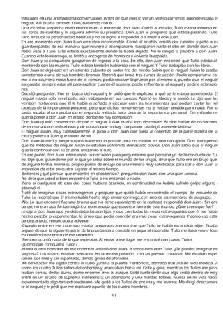 frascados en una animadísima conversación. Antes de que ellos lo vieran, volvió corriendo adonde estaba el
 nagual. Allí estaba también T ulio, h ablando con él.
 Una increíble sospech a entró entonces en la mente de don J uan. C orrió al estudio; T ulio estaba inmerso en
 sus libros de cuentas y ni siquiera advirtió su presencia. Don J uan le preguntó qué estaba pasando. T ulio
 sacó a relucir su personalidad h abitual y no se dignó a responder o a mirar a don J uan.
En ese momento don J uan tuvo otra idea inconcebible. C orrió al establo, ensilló dos caballos y pidió a su
 guardaespaldas de esa mañ ana que volviera a acompañ arlo. G aloparon h asta el sitio en donde don J uan
 h abía visto a T ulio. Este estaba exactamente donde lo h abía dejado. N o le dirigió la palabra a don J uan.
  C uando éste lo interrogó, se limitó a encogerse de h ombros y volverle la espalda.
Don J uan y su compañ ero galoparon de regreso a la casa. En ella, don J uan encontró que T ulio estaba al-
morzando con las mujeres. T ulio estaba también h ablando con el nagual. Y T ulio trabajaba con los libros.
Don J uan se dejó caer en un asiento, cubierto de sudor frío del miedo. S abía que el nagual J ulián lo estaba
   sometiendo a una de sus h orribles bromas. R azonó que tenía tres cursos de acción. P odía comportarse co-
     mo si no ocurriera nada fuera de lo común; podía resolver la prueba por sí mismo o, puesto que el nagual
   aseguraba siempre estar allí para explicar cuanto él quisiera, podía enfrentarse al nagual y pedirle aclaracio-
      nes.
   Decidió preguntar. F ue en busca del nagual y le pidió que le explicara a qué se le estaba sometiendo. El
   nagual estaba solo, en el patio, aún trabajando en sus cuentas. Apartó los libros y le sonrió. L e dijo que los
   veintiún no-h aceres que él le h abía enseñ ado a ejecutar eran las h erramientas que podían cortar las mil
   cabezas de la importancia personal; pero que dich as h erramientas no le h abían servido para nada. P or lo
   tanto, estaba ah ora probando el segundo método para destruir la importancia personal. Ese método re-
quería poner a don J uan en el sitio donde no h ay compasión.
Don J uan quedó convencido de que el nagual J ulián estaba loco de remate. Al oírle h ablar de no-h aceres,
   de monstruos con mil cabezas y de sitios donde no h ay compasión casi llegó a tenerle lástima.
   El nagual J ulián, muy calmadamente, le pidió a don J uan que fuera al cobertizo de la parte trasera de la
   casa y pidiera a T ulio que saliera de allí.
Don J uan lo miró y luego suspiró h aciendo lo posible para no estallar en una carcajada. Don J uan pensó
   que los métodos del nagual J ulián se estaban volviendo demasiado obvios. Don J uan sabía que el nagual
   quería continuar con su prueba, utilizando a T ulio.
En ese punto don J uan interrumpió su narración para preguntarme qué pensaba yo de la conducta de T u-
   lio. Dije que, guiándome por lo que yo sabía sobre el mundo de los brujos, diría que T ulio era un brujo que,
   de alguna forma, movía su propio punto de encaje de una manera muy sofisticada, para dar a don J uan la
   impresión de estar en cuatro lugares al mismo tiempo.
     -Entonces ¿qué piensas que encontré en el cobertizo? -preguntó don J uan, con una gran sonrisa.
     -Y o diría que usted o bien encontró a T ulio o no encontró a nadie.
     -P ero, si cualquiera de esas dos cosas h ubiera ocurrido, mi continuidad no h abría sufrido golpe alguno -
   observó él.
T raté de imaginar cosas extravagantes y propuse que quizá h abía encontrado el cuerpo de ensu eñ o de
   T ulio. L e recordé que él mismo h abía h ech o algo similar conmigo, con uno de los miembros de su grupo.
-N o. L o que encontré fue una broma que no tiene equivalente en la realidad -respondió don J uan-. S in em-
     bargo, no era nada fantasmagórico; no era nada que estuviera fuera de este mundo. ¿Q ué crees que fue?
     L e dije a don J uan que yo detestaba los acertijos, y que con todas las cosas extravagantes que él me h abía
    h ech o percibir o experimentar, lo único que podía concebir era más cosas extravagantes. Y como eso esta-
     ba descartado, renunciaba a adivinar.
-C uando entré en ese cobertizo estaba preparado a encontrar que T ulio se h abía escondido -dijo-. Estaba
     seguro de que la siguiente parte de la prueba iba a consistir en jugar al escondite. T ulio me iba a volver loco
     escondiéndose dentro de ese cobertizo.
     "P ero no ocurrió nada de lo que esperaba. Al entrar a ese lugar me encontré con cuatro T ulios.
      -¿C ómo que con cuatro T ulios?
      -Había cuatro h ombres en ese cobertizo -insistió don J uan-. Y todos ellos eran T ulio. ¿T e puedes imaginar mi
     sorpresa? L os cuatro estaban sentados en la misma posición, con las piernas cruzadas. M e estaban espe-
     rando. L os miré y salí espantado, dando gritos desaforados.
     "M i benefactor me sujetó contra el suelo, junto a la puerta. Y entonces, aterrado más allá de toda medida, vi
     como los cuatro T ulios salían del cobertizo y avanzaban h acia mí. G rité y grité, mientras los T ulios me pico-
      teaban con su dedos duros, como enormes aves al ataque. G rité h asta sentir que algo cedió dentro de mí y
     entré en un estado de suprema indiferencia; un abandono y una frialdad totales. N unca en mi vida h abía
     experimentado algo tan extraordinario. M e quité a los T ulios de encima y me levanté. M e dirigí directamen-
te al nagual y le pedí que me explicara aquello de los cuatro h ombres.

                                                      91
 
