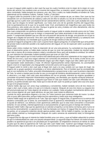 L o que el nagual J ulián explicó a don J uan fue que los cuatro h ombres eran lo mejor de lo mejor en cues-
 tiones del ac ec h o. S us nombres eran un invento del nagual Elías, su maestro, quien, como ejercicio de des-
 atino controlado, h abía tomado los números u no, d os, t r es y c u at r o, los h abía añ adido al nombre de T ulio,
 obteniendo así los nombres T uliúno, T uliódo, T ulítre, y T ulícuatro.
 El nagual J ulián los presentó a don J uan por turnos. L os cuatro estaban de pie, en h ilera. Don J uan los fue
 saludando con un movimiento de cabeza y cada uno de ellos lo saludó a su vez de la misma manera. El na-
 gual dijo que los cuatro eran ac ec h ad or es de tan extraordinario talento, como don J uan acababa de corro-
 borar, que los elogios no tenían significado. L os T ulios eran uno de los grandes triunfos del nagual Elías;
 eran la quintaesencia de lo que no se puede notar. Eran ac ec h ad or es tan magníficos que, para todos los
 fines prácticos, sólo existía uno de ellos. Aunque la gente los veía y trataba con ellos diariamente, sólo los
 miembros de la casa sabían que eran cuatro.
 Don J uan comprendió con perfecta claridad cuanto el nagual J ulián le estaba diciendo acerca de los T ulios.
 Era una claridad tan especial que lo indujo a comprender que h abía alcanzado el sitio donde no h ay com-
 pasión. Y comprendió también que ese sitio era una posición del punto de encaje, una posición en la que la
 imagen de sí dejaba de funcionar. P ero don J uan también sabía que su claridad mental y su sabiduría eran
  en extremo transitorias. Era inevitable que su punto de encaje volviera al sitio de partida.
 C uando el nagual le preguntó a don J uan si quería h acer alguna pregunta, él comprendió que sería preferi-
  ble prestar toda la atención posible a las explicaciones del nagual, en vez de especular sobre su propia clari-
  dad mental.
  Q uiso saber cómo creaban los T ulios la impresión de ser una sola persona. S u curiosidad era muy grande,
   pues al observarlos juntos se h abía dado cuenta de que no eran tan parecidos. Usaban las mismas ropas;
   eran más o menos de la misma estatura, edad y constitución física, pero allí acababa la similitud. S in embar-
   go, aun mientras los observaba, h ubiera podido jurar que eran un solo T ulio.
   El nagual J ulián explicó que la vista h umana esta adiestrada para enfocarse solamente en los rasgos más sa-
   lientes de una cosa, y que esos rasgos salientes son conocidos de antemano. P or lo tanto, el arte de los ac e-
   c h ad or es es crear una impresión, presentando rasgos que ellos eligen, rasgos que ellos saben que los ojos
    del espectador están destinados a notar. Al reforzar ingeniosamente ciertas impresiones, los ac ec h ad or es
    logran crear en el espectador una impugnable convicción acerca de lo que perciben.
    El nagual J ulián le contó a don J uan que al llegar don J uan a la casa, vestido con sus ropas de mujer, las
    mujeres de su grupo quedaron encantadas y se rieron abiertamente. P ero el h ombre que las acompañ aba,
    que en ese momento era T ulítre, procedió inmediatamente a proporcionar a don J uan la primera impresión
    de T ulio. S e volvió a medias para ocultar la cara; se encogió de h ombros desdeñ osamente, como si todo eso
    lo aburriera, y se alejó, claro está, para descostillarse de risa en privado, mientras las mujeres ayudaban a
    consolidar esa primera impresión mostrándose angustiadas, casi ofendidas, por aquella conducta antisocial.
    Desde ese momento en adelante, cualquiera que fuese el T ulio que estaba con don J uan reforzaba esa im-
    presión y la perfeccionaba aún más, h asta que la vista de don J uan no podía ya captar otra cosa sino aque-
     llo que se le proporcionara.
    T uliúno h abló; dijo que con actos muy cuidadosos y consistentes, h abían tardado cerca de tres meses en
     cegar a don J uan a todo, salvo a lo que se le inducía a esperar. Después de esos tres meses su ceguera era
     tan pronunciada que los T ulios dejaron de andarse con cuidado. Hasta actuaban normalmente dentro de la
     casa, incluso dejaron de usar ropas idénticas, sin que don J uan notara la diferencia.
     C uando los otros aprendices llegaron a la casa, los T ulios tuvieron que comenzar todo de nuevo. L a situa-
       ción se puso difícil para ellos, porque h abía much os aprendices y todos eran muy inteligentes.
      T uliúno h abló luego de la apariencia de T ulio. Dijo que según el nagual Elías, la apariencia es la esencia del
       desatino controlado; por lo tanto, los ac ec h ad or es crean la apariencia int ent á nd ol a, en vez de lograrlo con
       la ayuda de disfraces. L os disfraces crean apariencias artificiales que la vista nota consciente o inconscien-
       temente. En ese sentido, int ent ar apariencias es exclusivamente un ejercicio para el manejo del int ent o.
       Después h abló T ulítre. Dijo que las apariencias se solicitan al espíritu o se las llama a la fuerza, pero nunca se
       las inventa racionalmente. L a apariencia de T ulio fue llamada con fuerza. El nagual Elías los metió a los cua-
       tro juntos, en un pequeñ o cobertizo donde apenas podían caber. Allí les h abló el espíritu. L es dijo que pri-
       mero debían int ent ar su h omogeneidad. Después de cuatro semanas de aislamiento total, la h omogenei-
       dad vino a ellos.
       El nagual Elías les dijo que el int ent o los h abía fundido unos con otros, y que así h abían adquirido la certeza
       de que la individualidad de cada uno pasaría desapercibida. L a segunda etapa fue llamar con toda la fuerza
       posible a la apariencia que iba a ser percibida por el espectador. S e empeñ aron entonces en llamar al int en-
       t o para que les diera la apariencia de T ulio que don J uan h abía visto. T uvieron que trabajar much o para
        perfeccionarlo. B ajo la dirección de su maestro, se concentraron en todos los detalles que lo h aría perfecto.


                                                         92
 