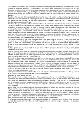 L os cuatro T ulios dieron a don J uan una demostración de los rasgos más ch istosos y salientes de T ulio; los
    cuales eran: muy marcados gestos de arrogancia y desdén; abruptos giros de cabeza h acia la derech a, para
    demostrar enojo; movimientos del torso, para ocultar parte de la cara con el h ombro izquierdo; pasar furio-
         samente una mano sobre los ojos, como para apartar el pelo de la frente; el paso y los movimientos de un
    h ombre impaciente y ágil, demasiado nervioso para estarse en un solo sitio y que no puede decidir h acia
     dónde ir.
        Don J uan dijo que esos detalles de conducta y much os otros más h abían h ech o de T ulio un personaje inol-
         vidable. Era tan inolvidable que, para proyectar a T ulio sobre don J uan y los otros aprendices, como sobre
     una pantalla de cine, bastaba con que uno de los cuatros insinuara un rasgo de T ulio; los aprendices sumi-
         nistraban automáticamente el resto.
         Don J uan dijo que, debido a la tremenda consistencia de los datos suministrados por los cuatro h ombres,
     T ulio era la esencia de una persona repugnante, tanto para él como para los otros aprendices. P ero al mis-
         mo tiempo, si h ubieran buscado muy en el fondo de si mismos h abrían admitido que T ulio era obsesionan-
         te. Era rápido, misterioso, daba la impresión, a sabiendas o no, de ser una sombra.
         Don J uan preguntó a T uliúno cómo h abían llamado al int ent o. T uliúno le explicó que los ac ec h ad or es lla-
         man al int ent o en voz alta. Habitualmente lo llaman desde una h abitación pequeñ a, oscura y aislada. S e
      pone una vela en una mesa negra, con la llama a pocos centímetros de los ojos; después se pronuncia len-
tamente la palabra int ent o, modulándola con claridad tantas veces como uno lo considera necesario. El
      tono de voz sube y baja sin intervención de la voluntad.
 T uliúno h izo h incapié en que la parte indispensable en el acto de llamar al int ent o es una total concentra-
      ción en lo que se int ent a. En el caso de ellos, su concentración se enfocó en su h omogeneidad y en la apa-
         riencia de T ulio. T ras ser fusionados por el int ent o, aún tardaron un par de añ os en edificar la plena certeza
      de que tanto su h omogeneidad como la apariencia de T ulio serían realidades inapelables para los especta-
         dores.
         -Y ah ora quiero que tú pienses en todo lo que te h e contado -prosiguió don J uan-. C avila, a ver qué con-
 clusiones se te ocurren.
      M e puse a pensar, pero como siempre que él me pedía que h iciera algo específico, no pude h acerlo. P or fin,
       le pregunté a don J uan qué pensaba del modo de llamar al int ent o de los T ulios. Y él dijo que tanto su be-
         nefactor, como el nagual Elías, eran un poco más dados a los ritos que él; por lo tanto, preferían utensilios
       tales como velas, lugares oscuros y mesas negras.
        C omenté, sin darle importancia, que a mi también me atraía much ísimo la conducta ritualista. El rito me pa-
         recía algo esencial para centrar la atención. Don J uan tomó mi comentario en serio. Dijo que h abía vist o
       que existía en mí, como campo energético, un rasgo que todos los brujos de antañ o tenían y buscaban ávi-
         damente en otros: una zona brillante en el lado inferior derech o del capullo luminoso. Dich a brillantez se
       asociaba con el ingenio de una persona y su tendencia a la morbosidad. L os sombríos brujos de aquellos
       tiempos se complacían en domar a ese codiciado rasgo para engrandecer al lado oscuro del h ombre.
-Entonces el h ombre tiene un lado que es el mal -dije, jubiloso-. Usted siempre lo negó. S iempre dice que el
       mal no existe, que sólo existe el poder.
M e sorprendí a mí mismo con tal arrebato: en un solo instante toda mi crianza católica se h abía apoderado
       de mí y el P ríncipe de las T inieblas creció a tamañ o descomunal.
         Don J uan rió h asta acabar tosiendo.
         -C laro que tenemos un lado oscuro -dijo-. M atamos por caprich o, ¿no es cierto? Q uemamos gente en el
       nombre de Dios. N os destruimos a nosotros mismos; aniquilamos la vida en este planeta; destruimos la tie-
         rra. Y luego nos ponemos un h ábito y el S eñ or nos h abla directamente. ¿Y qué nos dice el S eñ or? N os dice
       que si no nos portamos bien nos va a castigar. El S eñ or lleva siglos amenazándonos sin que las cosas cam-
       bien. Y no porque exista el mal, sino porque somos estúpidos. El h ombre si que tiene un lado oscuro, que se
       llama estupidez.
  N o dije nada más, pero aplaudí para mis adentros, pensando con placer que don J uan era todo un maestro
       del debate. Una vez más, me envolvía en mis propias palabras.
       T ras un momento de pausa, don J uan explicó que en la misma medida en que el rito obliga al h ombre
        común y corriente a construir enormes iglesias que son monumentos a la importancia personal, también
        obliga a los brujos a construir edificios de morbidez y obsesión. L a tarea de todo nagual es, por lo tanto,
        guiar a la conciencia para que vuele h acia lo abstracto, libre de cargas e h ipotecas.
        -¿A qué se refiere usted don J uan con eso de cargas e h ipotecas? -pregunté.
         -El ritual puede atrapar nuestra atención mejor que ninguna otra cosa -dijo-, pero también exige un precio
        muy alto. Ese precio es la morbidez; y la morbidez podría cobrar altísimas cargas e h ipotecas a nuestra con-
 ciencia de ser.


                                                         93
 