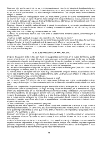 Don J uan dijo que la conciencia de ser es como una inmensa casa. L a conciencia de la vida cotidiana es
como estar h erméticamente encerrado en un solo cuarto de esa inmensa casa durante toda la vida. S e en-
tra en ese cuarto por medio de una abertura mágica: el nacimiento. Y se sale por medio de otra abertura
 mágica: la muerte.
S in embargo, los brujos son capaces de h allar una abertura más y salir de ese cuarto h erméticamente cerra-
 do estando aún vivos. Un logro estupendo. P ero un logro más estupendo todavía es que, al escapar de ese
 cuarto sellado, los brujos son capaces de elegir la libertad. Eligen abandonar por completo esa casa inmen-
 sa, en vez de perderse en otras partes de ella.
 Don J uan dijo que la morbidez es la antítesis de la oleada de energía que la conciencia necesita para alcan-
 zar la libertad. Hace que los brujos pierdan el rumbo y se queden atrapados en los intrincados y oscuros
  corredores de lo desconocido.
 P regunté a don J uan si h abía algo de morbidez en los T ulios.
  -L a rareza no es morbidez -replicó-. L os T ulios eran la rareza misma; increíbles actores, adiestrados por el
  espíritu mismo.
  -¿C uál fue la razón que llevó al nagual Elías a adiestrar a los T ulios de ese modo?
  Don J uan me miró y soltó una carcajada. En ese instante se encendieron las luces de la plaza. S e levantó de
  su banca favorita y la acarició con la palma de la mano, como si fuera un animal querido.
  -L a libertad -dijo-. Q uería liberarlos de la convención perceptual. Y les enseñ ó a ser artistas. Ac ec h ar es un
  arte. P ara un brujo, puesto que no es mecenas ni vendedor de arte, la única importancia de una obra de
  arte es que puede ser lograda.

                                 1 5 . E L B O L E T O   P A R A IR A L A IM P E C A B IL IDA D

Después de ayudarle todo el día a don J uan con sus pesados queh aceres, en la ciudad de O axaca, queda-
mos en encontrarnos en la plaza. Al caer la tarde, don J uan se reunió conmigo. L e dije que me h allaba
completamente exh austo, que debíamos cancelar el resto de nuestra estadía en la ciudad y volver a su casa,
pero él sostuvo que debíamos emplear h asta el último minuto disponible para repasar las h istorias de brujer-
ía o bien para h acer mover mi punto de encaje cuantas veces me fuera posible.
 M i cansancio sólo me permitía quejarme. L e dije que, al experimentar una fatiga tan profunda como la mía,
  sólo se llegaba a la incertidumbre y a la falta de convicción.
T u incertidumbre es de esperar -dijo don J uan, muy calmadamente-. Después de todo, estás lidiando con un
  nuevo tipo de continuidad. T oma tiempo acostumbrarse a ella. L os brujos pasan añ os en el limbo, donde no
  son ni h ombres comunes y corrientes ni brujos.
  -¿Y qué les pasa al final? -pregunté-. ¿O ptan por lo uno o lo otro?
  -N o, no pueden optar. Al final, todo ellos se dan cabal cuenta de lo que son; brujos. L a dificultad consiste en
  que el espejo de la imagen de sí es sumamente poderoso y sólo suelta a sus víctimas después de una luch a
   feroz.
  M e dijo que comprendía a la perfección que por much o que tratara, mi imagen de sí aún no me dejaba
   comportarme como le correspondía a un brujo. M e aseguro que mi desventaja, en el mundo de los brujos,
   era mi falta de continuidad. En ese mundo debía relacionarme con todo y con todos de una nueva manera.
   Describió el problema de los brujos en general como una doble imposibilidad. Una es la imposibilidad de
   restaurar la destrozada continuidad cotidiana; y la otra, la imposibilidad de utilizar la continuidad dictada
   por la nueva posición del punto de encaje. Esa nueva continuidad, dijo él, es siempre demasiado tenue,
   demasiado inestable, y no ofrece a los brujos la seguridad que necesitan para actuar como si estuvieran en
   el mundo de todos los días.
   -¿C ómo resuelven los brujos ese problema? -pregunté.
   -N inguno resuelve nada -replicó él-. O bien el espíritu lo resuelve o no lo h ace. S i lo h ace, el brujo se descu-
   bre manejando el int ent o, sin saber cómo. Esta es la razón por la cual h e insistido, desde el día en que te co-
   nocí, que la impecabilidad es lo único que cuenta. El brujo lleva una vida impecable, y eso parece atraer la
   solución. ¿P or qué? N adie lo sabe.
   Don J uan permaneció en silencio por un momento. L uego, otra vez, él comentó acerca de un pensamiento
   que pasaba por mi mente. Y o estaba pensando en que la impecabilidad siempre me h acía pensar en mora-
   lidad religiosa.
   -L a impecabilidad, como tantas veces te lo h e dich o, no es moralidad -me dijo-. S ólo parece ser moralidad. L a
   impecabilidad es, simplemente, el mejor uso de nuestro nivel de energía. N aturalmente, requiere frugalidad,
   previsión, simplicidad, inocencia y, por sobre todas las cosas, requiere la ausencia de la imagen de sí. T odo
   esto se parece al manual de vida monástica, pero no es vida monástica.


                                                            94
 