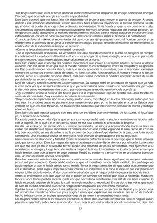 "L os brujos dicen que, a fin de tener dominio sobre el movimiento del punto de encaje, se necesita energía.
   Y lo único que acumula energía es nuestra impecabilidad.
    Don J uan observó que no h acía falta ser estudiante de brujería para mover el punto de encaje. A veces,
    debido a circunstancias dramáticas, si bien naturales, tales como las privaciones, la tensión nerviosa, la fati-
       ga, el dolor, el punto de encaje sufre profundos movimientos. S i los h ombres que se encuentran en tales
    circunstancias lograran adoptar la impecabilidad como norma y llenar los requisitos del int ent o, podrían, sin
    ninguna dificultad, aprovech ar al máximo ese movimiento natural. De ese modo, buscarían y h allarían cosas
    extraordinarias, en vez de h acer lo que h acen en tales circunstancias: ansiar el retorno a la normalidad.
 -C uando se lleva al máximo el movimiento del punto de encaje -prosiguió-, tanto el h ombre común y co-
       rriente como el aprendiz de brujería se convierten en brujos, porque, llevando al máximo ese movimiento, la
    continuidad de la vida diaria se rompe sin remedio.
       -¿C ómo se lleva al máximo ese movimiento? -pregunté.
-C on la impecabilidad -respondió-. L a verdadera dificultad no está en mover el punto de encaje ni en romper
    la continuidad. L a verdadera dificultad está en tener energía. S i se tiene energía, una vez que el punto de
    encaje se mueve, cosas inconcebibles están al alcance de la mano.
 Don J uan explicó que el aprieto del h ombre moderno es que intuye sus recursos ocultos, pero no se atreve
    a usarlos. P or eso dicen los brujos que el mal del h ombre es el contrapunto entre su estupidez y su ignoran-
cia. Dijo que el h ombre necesita ah ora, más que nunca, aprender nuevas ideas, que se relacionen exclusiva-
 mente con su mundo interior; ideas de brujo, no ideas sociales; ideas relativas al h ombre frente a lo desco-
       nocido, frente a su muerte personal. Ah ora, más que nunca, necesita el h ombre aprender acerca de la im-
       pecabilidad y los secretos del punto de encaje.
       Dejó de h ablar y pareció sumirse en sus pensamientos. S u cuerpo entró en un estado de rigidez que yo h ab-
    ía visto cada vez que se involucraba en lo que yo caracterizaba como estados de contemplación, pero que
    él describía como momentos en los que su punto de encaje se movía, permitiéndole acordarse.
 -Voy a contarte ah ora la h istoria del boleto para ir a la impecabilidad -dijo de pronto, tras unos treinta mi-
       nutos de silencio total-. Voy a contarte la h istoria de mi muerte.
       "Huyendo de ese espantoso monstruo -prosiguió don J uan-, me refugié en la casa del nagual J ulián por casi
    tres añ os. I ncontables cosas me pasaron durante ese tiempo, pero yo no las tomaba en cuenta. Estaba con-
vencido de que, en esos tres añ os, no h abía h ech o nada más que esconderme, temblar de miedo y trabajar
    como un burro.
    Don J uan dijo que estaba cargado con tres añ os de increíbles acontecimientos, de los cuales, al igual que
    yo, ni siquiera se acordaba.
P or eso le parecía muy natural jurar que en esa casa no aprendió nada ni siquiera remotamente relacionado
    con la brujería. En lo que a él le concernía, nadie en esa casa conocía ni practicaba la brujería.
 Un día, sin embargo, se sorprendió a sí mismo caminando, sin ninguna premeditación, h acia la línea in-
visible que mantenía a raya al monstruo. El h ombre monstruoso estaba vigilando la casa, como de costum-
    bre; pero aquel día, en vez de volverse atrás y correr en busca de refugio dentro de la casa, don J uan siguió
    caminando. Una inusitada oleada de energía lo h acía avanzar sin preocuparse por su seguridad.
       Una sensación de abandono y frialdad totales le permitió enfrentarse con el enemigo que lo h abía aterrori-
       zado por tantos añ os. Don J uan esperaba que se avalanzara sobre él y lo aferrara por el cuello. L o extrañ o
    era que esa idea ya no le provocaba terror. Desde una distancia de pocos centímetros, miró fijamente a su
    monstruoso enemigo y luego lleno de audacia traspasó la línea. El monstruo no lo atacó, como él siempre
    h abía temido, sino que se tornó en algo borroso. P erdió su contorno y se convirtió en una bruma blanque-
       cina, un jirón de niebla apenas perceptible.
     Don J uan avanzó h acia la niebla y ésta retrocedió, como con miedo. L a persiguió por los campos h asta que
     se esfumó por completo. C omprendió entonces que el monstruo nunca h abía existido. S in embargo no
     podía explicar a qué le h abía tenido tanto miedo. T enía la vaga sensación de que sabía exactamente qué
     era el monstruo, pero algo le impedía pensar en ello. De inmediato se le vino la idea de que ese pícaro del
     nagual J ulián sabía la verdad. A don J uan no le extrañ aba que el nagual J ulián le jugara ese tipo de treta.
Antes de enfrentarse a él, don J uan se dio el placer de caminar sin escolta por toda la h acienda. Hasta en-
 tonces nunca h abía podido h acerlo. C ada vez que necesitaba aventurarse más allá de esa línea invisible, lo
     h abía escoltado alguien de la casa, lo cual restringía much o su movilidad. En las dos o tres veces que trató
      de salir sin escolta descubrió que corría riesgo de ser aniquilado por el extrañ o monstruo.
  R epleto de un extrañ o vigor, don J uan entró en la casa, pero en vez de celebrar su libertad y su poder, reu-
      nió a todos los miembros de la casa y les exigió, furioso, que explicaran sus mentiras. L os acusó de h aberlo
      h ech o trabajar como un esclavo aprovech ándose de su terror a un monstruo inexistente.
 L as mujeres rieron como si les estuviera contando el ch iste más divertido del mundo. S ólo el nagual J ulián
       parecía arrepentido, sobre todo cuando don J uan, con la voz entrecortada por el resentimiento, describió

                                                      95
 