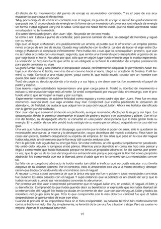 -El efecto de los movimientos del punto de encaje es acumulativo -continuó-. Y es el peso de esa acu-
          mulación lo que causa el efecto final.
           "M uy poco después de entrar en contacto con el nagual, mi punto de encaje se movió tan profundamente
    que pude ver . Vi a una oleada de energía en la forma de un monstruo tal como era: una oleada de energía
    sin forma. Había logrado ver y no lo sabía. C reía que no h abía h ech o nada, que no h abía aprendido nada;
    mi estupidez no tenía medida.
 -Era usted demasiado joven, don J uan -dije-. N o podía ser de otro modo.
S e ech ó a reír. Estaba a punto de contestar, pero pareció cambiar de idea. S e encogió de h ombros y siguió
    con su relato.
         Dijo que, al llegar a M azatlán, era prácticamente un arriero, al punto que le ofrecieron un empleo perma-
           nente a cargo de un tiro de mulas. Q uedó muy satisfech o con la oferta. L a idea de h acer el viaje entre Du-
   rango y M azatlán lo complacía infinitamente. P ero h abía dos cosas que lo preocupaban: primero, que aún
    no se h abía acostado con una mujer; segundo, que sentía una tremenda pero inexplicable urgencia de se-
guir viaje h acia el norte. N o sabía por qué, sólo que en algún lugar h acia el norte algo lo estaba esperando.
    L a sensación se h izo tan fuerte que al fin se vio obligado a rech azar la estabilidad del empleo permanente
     para poder continuar su viaje.
         S u gran fuerza física y una extrañ a e inexplicable astucia, recientemente adquirida le permitieron h allar tra-
           bajo aun donde no lo h abía, mientras iba en camino h acia el norte. L legó así al estado de S inaloa. Y allí ter-
     minó su viaje. C onoció a una viuda joven, yaqui como él, que h abía estado casada con un h ombre con
     quien don J uan estaba en deuda.
     T rató de pagar su deuda ayudando a la viuda y a sus h ijos; y sin darse cuenta, fue asumiendo el papel de
      padre y esposo.
      Esas nuevas responsabilidades representaron una gran carga para él. P erdió su libertad de movimiento e
      incluso su necesidad de viajar más al norte. S e sintió compensado por esa pérdida, sin embargo, con el pro-
           fundo afecto que sentía por la mujer y por sus h ijos.
           -Experimenté momentos de sublime felicidad como esposo y como padre dijo don J uan-. P ero fue en esos
      momentos cuando noté que algo andaba muy mal. C omprendí que estaba perdiendo la sensación de
      abandono, de frialdad, de audacia que adquirí en la casa del nagual J ulián. Ah ora me h allaba identificado
      con la gente que me rodeaba.
      Don J uan dijo que comenzó sintiendo un profundo, aunque reservado, afecto por la mujer y sus h ijos. Ese
      desapegado afecto le permitía desempeñ ar el papel de padre y esposo con abandono y placer. C on el co-
      rrer del tiempo, su desapegado afecto se convirtió en una pasión desesperada que lo h izo gastar toda su
      energía. En cuestión de un añ o perdió todo vestigio de su nueva personalidad, adquirida en la casa del na-
gual.
Una vez que h ubo desaparecido el desapego, que era lo que le daba el poder de amar, sólo le quedaron las
      necesidades mundanas: la miseria y la desesperación, rasgos distintivos del mundo cotidiano. P ara h acer las
      cosas aún peores, también desapareció su espíritu de empresa. En los añ os que pasó en la casa del nagual
      h abía adquirido un dinamismo que le fue muy útil cuando anduvo solo.
 P ero la pérdida más aguda fue su energía física. S in estar enfermo, un día quedó completamente paralizado.
       N o sintió dolor alguno ni tampoco sintió pánico. M ientras yacía desvalido en cama, no h izo sino pensar y
        llegó a comprender que h abía fracasado porque no tenía un propósito abstracto. S e dio cuenta, por prime-
ra vez, que la gente de la casa del nagual era extraordinaria porque perseguía la libertad como propósito
        abstracto. N o comprendía qué era la libertad, pero sí sabía que era lo contrario de sus necesidades concre-
        tas.
   S u falta de un propósito abstracto lo h abía vuelto tan débil e ineficaz que no podía rescatar a su familia
        adoptiva de su abismal pobreza. P or el contrario, ellos lo arrastraron otra vez a la misma miseria y desespe-
          ración que h abía conocido antes de encontrarse con el nagual.
   Al repasar su vida, cobró conciencia de que la única vez que no fue ni pobre ni tuvo necesidades concretas
        fue durante los añ os pasados con el nagual. Y supo entonces que la pobreza es un estado de ser y que lo
        h abía reclamado cuando sus necesidades concretas lo abrumaron.
          P or primera vez don J uan comprendió plenamente que el nagual J ulián era, en verdad, el nagual, el líder, y
         su benefactor. C omprendió lo que h abía querido decir su benefactor al expresarle que no h abía libertad sin
         la intervención del nagual. N o h abía ya dudas en la mente de don J uan de que el nagual J ulián y todos los
         miembros del grupo eran brujos. P ero lo que comprendió con la más dolorosa claridad fue que él h abía
         desperdiciado la oportunidad de estar con ellos.
  C uando la presión de su impotencia física se le h izo insoportable, su parálisis terminó tan misteriosamente
         como se h abía iniciado. Un día, simplemente, se levantó de la cama y fue a buscar trabajo. P ero su suerte no
         mejoró. Apenas le alcanzaba para vivir.

                                                         97
 
