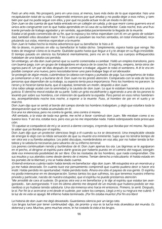 P asó un añ o más. N o prosperó, pero en una cosa, al menos, tuvo más éxito de lo que esperaba: h izo una
 recapitulación total de su vida. C omprendió entonces por qué amaba y no podía dejar a esos niñ os, y tam-
bién por qué no podía seguir con ellos, y por qué no podía actuar ni de un modo ni del otro.
Don J uan se dio cuenta de que h abía entrado en un callejón sin salida, y de que morir como guerrero era el
único acto congruente con lo que h abía aprendido en la casa de su benefactor. C ada noch e, tras una frus-
 trante jornada de trabajo agotador y sin sentido, aguardaba pacientemente la llegada de la muerte.
 Estaba a tal grado convencido de su fin, que la esposa y los niñ os esperaban con él; en un gesto de solidari-
 dad, también ellos deseaban morir. Y los cuatro se pasaban las noch es sentados, en total inmovilidad, reca-
 pitulando sus vidas, mientras esperaban a la muerte.
 Don J uan le h abía h ech o la misma advertencia que su benefactor le h izo a él.
 -N o la desees, ni pienses en ella -su benefactor le h abía dich o-. S implemente, espera h asta que venga. N o
 trates de imaginar cómo es la muerte. Q uédate quieto h asta que llegue a ti y te atrape en su flujo irresistible.
 El tiempo pasado en silencio los fortaleció mentalmente, pero no en lo físico; sus cuerpos enflaquecidos
 h ablaban de una batalla casi perdida.
  S in embargo, un día don J uan pensó que su suerte comenzaba a cambiar. Halló un empleo transitorio, pero
   con buena paga, con un grupo de trabajadores en época de la cosech a. El espíritu, empero, tenía otros de-
   signios para él. Un par de días después de comenzar a trabajar, alguien le robó el sombrero. A él le era im-
    posible comprar uno nuevo, pero necesitaba tener uno para trabajar bajo el sol abrasador.
   S e protegió de algún modo, cubriéndose la cabeza con trapos y puñ ados de paja. S us compañ eros de traba-
    jo comenzaron a reír y a burlarse de él. Don J uan no les prestó atención. C omparado con la vida de las tres
    personas que dependían de su trabajo, su aspecto tenía poca importancia. P ero los h ombres no pararon. S e
    rieron y le h icieron tanta burla, que el capataz, temiendo un motín, despidió a don J uan.
    Una rabia salvaje acabó con la serenidad y la cautela de don J uan. L o que le estaban h aciendo era una in-
    justicia. El derech o moral estaba de su parte. S oltó un grito escalofriante y agarrando a uno de los peones lo
    levantó por sobre sus h ombros, con intención de quebrarle la espalda. P ero pensó en esos niñ os h ambrien-
    tos, acompañ ándolo noch e tras noch e, a esperar a la muerte. P uso, al h ombre de pie en el suelo y se
    march ó.
    Don J uan dijo que se sentó al borde del campo donde los h ombres trabajaban, y dejó que estallara toda la
     desesperación que se h abía acumulado en él.
    Era una ira silenciosa, pero no contra la gente, sino contra sí mismo.
     -Allí sentado, a la vista de toda esa gente, me ech é a llorar -continuó don J uan-. M e miraban como si es-
    tuviera loco. Y así era, estaba loco, pero eso ya no me importaba nada. Había sobrepasado toda preocupa-
    ción.
    "El capataz se compadeció de mí y se acercó a darme consejos, creyendo que lloraba por mí mismo. N o pod-
    ía saber que yo lloraba por el espíritu.
    Don J uan dijo que un protector silencioso llegó a él cuando su ira se desvaneció. Una inexplicable oleada
    de energía lo dejó con la nítida sensación de que su muerte era inminente. S upo que no tendría tiempo de
     ver otra vez a su familia adoptiva. L es pidió disculpas, nombrándolos en voz alta, por no h aber tenido la for-
    taleza y la sabiduría necesarias para salvarlos de su infierno terrenal.
    L os peones continuaban riendo y burlándose de él. Don J uan apenas los oía. L as lágrimas se le agolparon
     en el pech o, al dirigirse al espíritu para darle gracias por h aberlo puesto en el camino del nagual, otorgán-
    dole esa inmerecida posibilidad de ser libre. O ía las risotadas de los h ombres, que nada comprendían. O ía
     sus insultos y sus alaridos como desde dentro de sí mismo. T enían derech o a ridiculizarlo: él h abía estado en
     los portales de la libertad, y no se h abía dado cuenta.
     -Entendí entonces cuánta razón h abía tenido mi benefactor -dijo don J uan-. M i estupidez era un monstruo y
     ya me h abía devorado. En cuanto tuve ese pensamiento comprendí que cuanto pudiera decir o h acer era
     inútil. Había perdido mi oportunidad. Había perdido todo. Ah ora era sólo el payaso de esa gente. El espíritu
     no podía interesarse en mi desesperación. S omos tantos los que sufrimos, los que tenemos nuestro infierno
     privado y particular, nacido de nuestra estupidez, que el espíritu no puede prestarnos atención.
     "M e arrodillé de cara al sudeste. Di gracias otra vez a mi benefactor y le dije al espíritu que estaba tan aver-
     gonzado... tan avergonzado. Y con mi último aliento me despedí de un mundo que h ubiera podido ser ma-
     ravilloso si yo h ubiese tenido sabiduría. Una ola inmensa vino h acia mí entonces. P rimero, la sentí. Después,
     la oí. P or fin la vi acercarse a mí desde el sudeste, por sobre los campos, L legó a mí y su negrura me cubrió. Y
     la luz de mi vida se apagó. M i infierno h abía terminado. ¡P or fin estaba muerto! ¡P or fin era libre!

L a h istoria de don J uan me dejó devastado. G uardamos silencio por un largo rato.
-L os brujos luch an por tener continuidad -dijo, de pronto- y esa es la luch a más dramática del mundo. Es
dolorosa y cara. M uch as, pero much as veces, le h a costado la vida a los brujos.

                                                      98
 