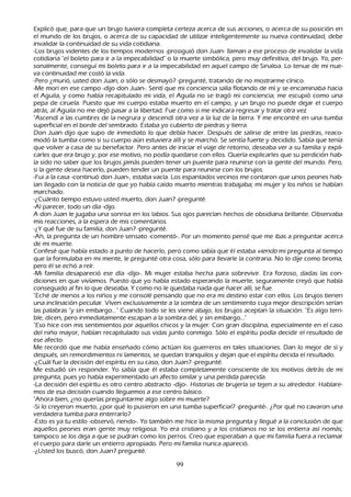 Explicó que, para que un brujo tuviera completa certeza acerca de sus acciones, o acerca de su posición en
 el mundo de los brujos, o acerca de su capacidad de utilizar inteligentemente su nueva continuidad, debe
 invalidar la continuidad de su vida cotidiana.
   -L os brujos videntes de los tiempos modernos -prosiguió don J uan- llaman a ese proceso de invalidar la vida
 cotidiana "el boleto para ir a la impecabilidad" o la muerte simbólica, pero muy definitiva, del brujo. Y o, per-
   sonalmente, conseguí mi boleto para ir a la impecabilidad en aquel campo de S inaloa. L o tenue de mi nue-
   va continuidad me costó la vida.
   -P ero ¿murió, usted don J uan, o sólo se desmayó? -pregunté, tratando de no mostrarme cínico.
   -M e morí en ese campo -dijo don J uan-. S entí que mi conciencia salía flotando de mí y se encaminaba h acia
 el Aguila, y como h abía recapitulado mi vida, el Aguila no se tragó mi conciencia; me escupió como una
 pepa de ciruela. P uesto que mi cuerpo estaba muerto en el campo, y un brujo no puede dejar el cuerpo
 atrás, al Aguila no me dejó pasar a la libertad. F ue como si me indicara regresar y tratar otra vez.
"Ascendí a las cumbres de la negrura y descendí otra vez a la luz de la tierra. Y me encontré en una tumba
 superficial en el borde del sembrado. Estaba yo cubierto de piedras y tierra.
Don J uan dijo que supo de inmediato lo que debía h acer. Después de salirse de entre las piedras, reaco-
modó la tumba como si su cuerpo aún estuviera allí y se march ó. S e sentía fuerte y decidido. S abía que tenía
 que volver a casa de su benefactor. P ero antes de iniciar el viaje de retorno, deseaba ver a su familia y expli-
   carles que era brujo y, por ese motivo, no podía quedarse con ellos. Q uería explicarles que su perdición h ab-
 ía sido no saber que los brujos jamás pueden tener un puente para reunirse con la gente del mundo. P ero,
 si la gente desea h acerlo, pueden tender un puente para reunirse con los brujos.
-F ui a la casa -continuó don J uan-, estaba vacía. L os espantados vecinos me contaron que unos peones h ab-
ían llegado con la noticia de que yo h abía caído muerto mientras trabajaba; mi mujer y los niñ os se h abían
 march ado.
 -¿C uánto tiempo estuvo usted muerto, don J uan? -pregunté.
-Al parecer, todo un día -dijo.
A don J uan le jugaba una sonrisa en los labios. S us ojos parecían h ech os de obsidiana brillante. O bservaba
 mis reacciones, a la espera de mis comentarios.
   -¿Y qué fue de su familia, don J uan? -pregunté.
-Ah , la pregunta de un h ombre sensato -comentó-. P or un momento pensé que me ibas a preguntar acerca
 de mi muerte.
C onfesé que h abía estado a punto de h acerlo, pero como sabía que él estaba viend o mi pregunta al tiempo
 que la formulaba en mi mente, le pregunté otra cosa, sólo para llevarle la contraria. N o lo dije como broma,
 pero él se ech ó a reír.
 -M i familia desapareció ese día -dijo-. M i mujer estaba h ech a para sobrevivir. Era forzoso, dadas las con-
diciones en que vivíamos. P uesto que yo h abía estado esperando la muerte, seguramente creyó que h abía
 conseguido al fin lo que deseaba. Y como no le quedaba nada que h acer allí, se fue.
   "Ech é de menos a los niñ os y me consolé pensando que no era mi destino estar con ellos. L os brujos tienen
 una inclinación peculiar. Viven exclusivamente a la sombra de un sentimiento cuya mejor descripción serían
 las palabras "y sin embargo..." C uando todo se les viene abajo, los brujos aceptan la situación. "Es algo terri-
ble, dicen, pero inmediatamente escapan a la sombra del, y sin embargo..."
"Eso h ice con mis sentimientos por aquellos ch icos y la mujer. C on gran disciplina, especialmente en el caso
 del niñ o mayor, h abían recapitulado sus vidas junto conmigo. S ólo el espíritu podía decidir el resultado de
 ese afecto.
 M e recordó que me h abía enseñ ado cómo actúan los guerreros en tales situaciones. Dan lo mejor de sí y
  después, sin remordimientos ni lamentos, se quedan tranquilos y dejan que el espíritu decida el resultado.
-¿C uál fue la decisión del espíritu en su caso, don J uan? -pregunté.
  M e estudió sin responder. Y o sabía que él estaba completamente consciente de los motivos detrás de mi
   pregunta, pues yo h abía experimentado un afecto similar y una perdida parecida.
-L a decisión del espíritu es otro centro abstracto -dijo-. Historias de brujería se tejen a su alrededor. Hablare-
mos de esa decisión cuando lleguemos a ese centro básico.
"Ah ora bien, ¿no querías preguntarme algo sobre mi muerte?
-S i lo creyeron muerto, ¿por qué lo pusieron en una tumba superficial? -pregunté-. ¿P or qué no cavaron una
   verdadera tumba para enterrarlo?
   -Esto es ya tu estilo -observó, riendo-. Y o también me h ice la misma pregunta y llegué a la conclusión de que
   aquellos peones eran gente muy religiosa. Y o era cristiano y a los cristianos no se los entierra así nomás;
   tampoco se los deja a que se pudran como los perros. C reo que esperaban a que mi familia fuera a reclamar
   el cuerpo para darle un entierro apropiado. P ero mi familia nunca apareció.
-¿Usted los buscó, don J uan? pregunté.

                                                     99
 